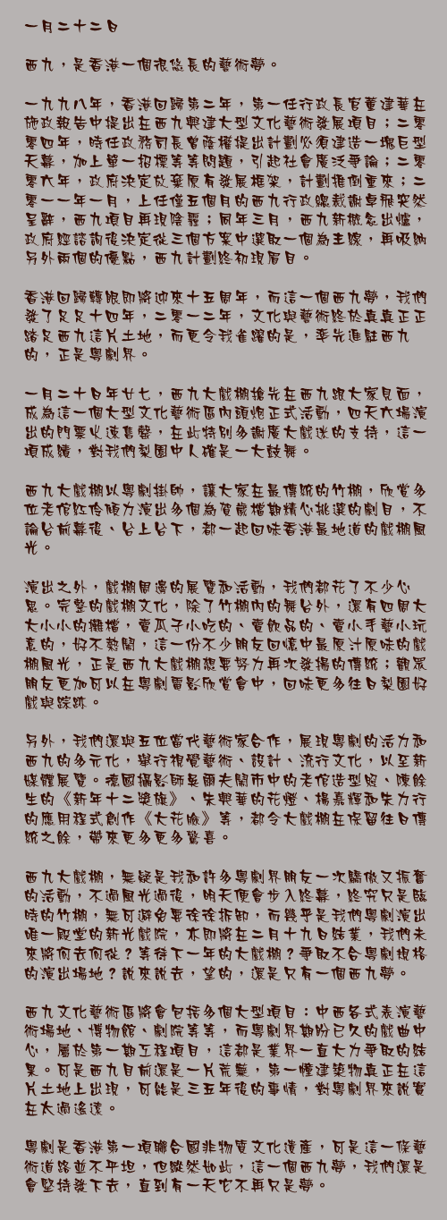 一月二十二日

西九，是香港一個很悠長的藝術夢。

一九九八年，香港回歸第二年，第一任行政長官董建華在施政報告中提出在西九興建大型文化藝術發展項目；二零零四年，時任政務司長曾蔭權提出計劃必須建造一塊巨型天幕，加上單一招標等等問題，引起社會廣泛爭論；二零零六年，政府決定放棄原有發展框架，計劃推倒重來；二零一一年一月，上任僅五個月的西九行政總裁謝卓飛突然呈辭，西九項目再現陰霾；同年三月，西九新概念出爐，政府經諮詢後決定從三個方案中選取一個為主線，再吸納另外兩個的優點，西九計劃終初現眉目。

香港回歸轉眼即將迎來十五周年，而這一個西九夢，我們發了足足十四年，二零一二年，文化與藝術終於真真正正踏足西九這片土地，而更令我雀躍的是，率先進駐西九的，正是粵劇界。

一月二十日年廿七，西九大戲棚搶先在西九跟大家見面，成為這一個大型文化藝術區內頭炮正式活動，四天六場演出的門票火速售罄，在此特別多謝廣大戲迷的支持，這一項成績，對我們梨園中人確是一大鼓舞。

西九大戲棚以粵劇掛帥，讓大家在最傳統的竹棚，欣賞多位老倌紅伶傾力演出多個為賀歲檔期精心挑選的劇目，不論台前幕後、台上台下，都一起回味香港最地道的戲棚風光。

演出之外，戲棚周邊的展覽和活動，我們都花了不少心思。完整的戲棚文化，除了竹棚內的舞台外，還有四周大大小小的攤檔，賣瓜子小吃的、賣飲品的、賣小手藝小玩意的，好不熱鬧，這一份不少朋友回憶中最原汁原味的戲棚風光，正是西九大戲棚想要努力再次發揚的傳統；觀眾朋友更加可以在粵劇電影欣賞會中，回味更多往日梨園好戲與踪跡。

另外，我們還與五位當代藝術家合作，展現粵劇的活力和西九的多元化，舉行視覺藝術、設計、流行文化，以至新媒體展覽。德國攝影師吳爾夫鬧市中的老倌造型照、陳餘生的《新年十二獎旗》、朱興華的花燈、楊嘉輝和朱力行的應用程式創作《大花臉》等，都令大戲棚在保留往日傳統之餘，帶來更多更多驚喜。

西九大戲棚，無疑是我和許多粵劇界朋友一次驕傲又振奮的活動，不過風光過後，明天便會步入終幕，終究只是臨時的竹棚，無可避免要徐徐拆卸，而幾乎是我們粵劇演出唯一殿堂的新光戲院，亦即將在二月十九日結業，我們未來將何去何從？等待下一年的大戲棚？爭取不合粵劇規格的演出場地？說來說去，望的，還是只有一個西九夢。

西九文化藝術區將會包括多個大型項目：中西各式表演藝術場地、博物館、劇院等等，而粵劇界期盼已久的戲曲中心，屬於第一期工程項目，這都是業界一直大力爭取的結果。可是西九目前還是一片荒蕪，第一幢建築物真正在這片土地上出現，可能是三五年後的事情，對粵劇界來說實在太過遙遠。

粵劇是香港第一項聯合國非物質文化遺產，可是這一條藝術道路並不平坦，但縱然如此，這一個西九夢，我們還是會堅持發下去，直到有一天它不再只是夢。