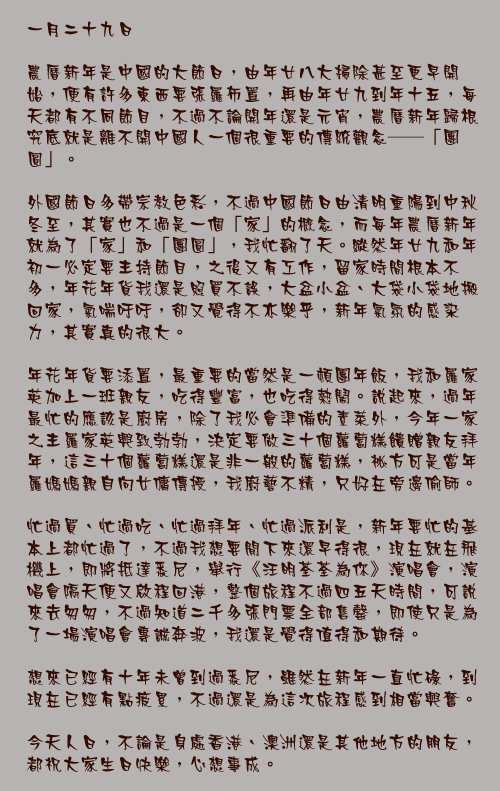 一月二十九日

農曆新年是中國的大節日，由年廿八大掃除甚至更早開始，便有許多東西要張羅佈置，再由年廿九到年十五，每天都有不同節目，不過不論開年還是元宵，農曆新年歸根究底就是離不開中國人一個很重要的傳統觀念──「團圓」。

外國節日多帶宗教色彩，不過中國節日由清明重陽到中秋冬至，其實也不過是一個「家」的概念，而每年農曆新年就為了「家」和「團圓」，我忙翻了天。縱然年廿九和年初一必定要主持節目，之後又有工作，留家時間根本不多，年花年貨我還是照買不誤，大盆小盆、大袋小袋地搬回家，氣喘吁吁，卻又覺得不亦樂乎，新年氣氛的感染力，其實真的很大。

年花年貨要添置，最重要的當然是一頓團年飯，我和羅家英加上一班親友，吃得豐富，也吃得熱鬧。說起來，過年最忙的應該是廚房，除了我必會準備的素菜外，今年一家之主羅家英興致勃勃，決定要做三十個蘿蔔糕餽贈親友拜年，這三十個蘿蔔糕還是非一般的蘿蔔糕，祕方可是當年羅媽媽親自向女傭傳授，我廚藝不精，只好在旁邊偷師。

忙過買、忙過吃、忙過拜年、忙過派利是，新年要忙的基本上都忙過了，不過我想要閒下來還早得很，現在就在飛機上，即將抵達悉尼，舉行《汪明荃荃為你》演唱會，演唱會隔天便又啟程回港，整個旅程不過四五天時間，可說來去匆匆，不過知道二千多張門票全部售罄，即使只是為了一場演唱會專誠奔波，我還是覺得值得和期待。

想來已經有十年未曾到過悉尼，雖然在新年一直忙碌，到現在已經有點疲累，不過還是為這次旅程感到相當興奮。

今天人日，不論是身處香港、澳洲還是其他地方的朋友，都祝大家生日快樂，心想事成。