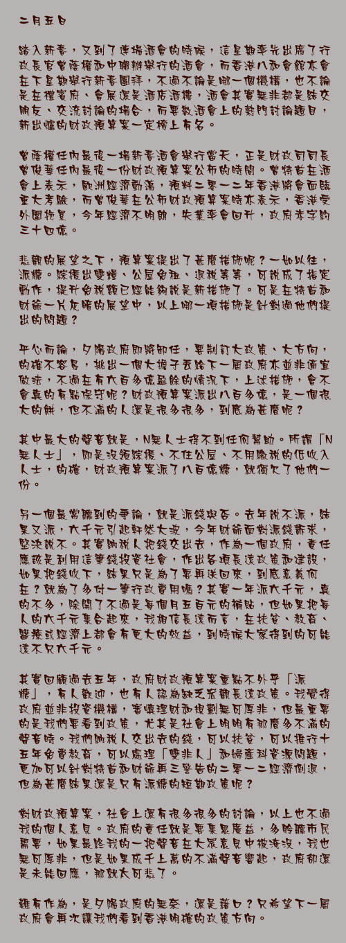 二月五日

踏入新春，又到了連場酒會的時候，這星期率先出席了行政長官曾蔭權和中聯辦舉行的酒會，而香港八和會館亦會在下星期舉行新春團拜，不過不論是哪一個機構，也不論是在禮賓府、會展還是酒店酒樓，酒會其實無非都是結交朋友、交流討論的場合，而要數酒會上的熱門討論題目，新出爐的財政預算案一定榜上有名。

曾蔭權任內最後一場新春酒會舉行當天，正是財政司司長曾俊華任內最後一份財政預算案公佈的時間。曾特首在酒會上表示，歐洲經濟動盪，預料二零一二年香港將會面臨重大考驗，而曾俊華在公佈財政預算案時亦表示，香港受外圍拖累，今年經濟不明朗，失業率會回升，政府赤字約三十四億。

悲觀的展望之下，預算案提出了甚麼措施呢？一如以往，派糖。綜援出雙糧、公屋免租、退稅等等，可說成了指定動作，提升免稅額已經能夠說是新措施了。可是在特首和財爺一片灰暗的展望中，以上哪一項措施是針對過他們提出的問題？

平心而論，夕陽政府即將卸任，要制訂大政策、大方向，的確不容易，挑出一個大擔子丟給下一屆政府亦並非適宜做法，不過在有六百多億盈餘的情況下，上述措施，會不會真的有點保守呢？財政預算案派出八百多億，是一個很大的餅，但不滿的人還是很多很多，到底為甚麼呢？

其中最大的聲音就是，N無人士得不到任何幫助。所謂「N無人士」，即是沒領綜援、不住公屋、不用繳稅的低收入人士，的確，財政預算案派了八百億糖，就獨欠了他們一份。

另一個最常聽到的爭論，就是派錢與否。去年說不派，結果又派，六千元引起軒然大波，今年財爺面對派錢訴求，堅決說不。其實納稅人把錢交出去，作為一個政府，責任應該是利用這筆錢投資社會，作出各項長遠政策和建設，如果把錢收下，結果只是為了要再送回來，到底意義何在？就為了多付一筆行政費用嗎？其實一年派六千元，真的不多，除開了不過是每個月五百元的補貼，但如果把每人的六千元集合起來，我相信長遠而言，在扶貧、教育、醫療或經濟上都會有更大的效益，到時候大家得到的可能遠不只六千元。

其實回顧過去五年，政府財政預算案重點不外乎「派糖」，有人歡迎，也有人認為缺乏宏觀長遠政策。我覺得政府並非投資機構，審慎理財和規劃無可厚非，但最重要的是我們要看到政策，尤其是社會上明明有那麼多不滿的聲音時。我們納稅人交出去的錢，可以扶貧，可以推行十五年免費教育，可以處理「雙非人」和婦產科資源問題，更加可以針對特首和財爺再三警告的二零一二經濟倒退，但為甚麼結果還是只有派糖的短期政策呢？

對財政預算案，社會上還有很多很多的討論，以上也不過我的個人意見。政府的責任就是要集思廣益，多聆聽市民需要，如果最終我的一把聲音在大眾意見中被淹沒，我也無可厚非，但是如果成千上萬的不滿聲音響起，政府卻還是未能回應，那就太可悲了。

難有作為，是夕陽政府的無奈，還是藉口？只希望下一屆政府會再次讓我們看到香港明確的政策方向。