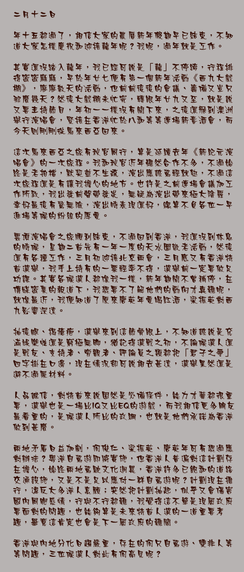 二月十二日

年十五都過了，相信大家的農曆新年假期早已結束，不知道大家怎樣慶祝和迎接龍年呢？我呢，過年就是工作。

其實還沒踏入龍年，我已經可說是「龍」不停蹄，行程排得密密麻麻，早於年廿七便有第一個新年活動《西九大戲棚》，廖廖數天的活動，但前前後後的會議、籌備又豈只那麼幾天？然後大戲棚未忙完，轉眼年廿九又至，就是說又要主持節目，年初一一樣沒有閒下來，之後還飛到澳洲舉行演唱會，緊接在香港忙於八和等等連場新春酒會，而今天則剛剛從馬來西亞回來。

這次馬來西亞之旅有秋官同行，算是延續去年《新紀元演唱會》的一次旅程。我和秋官近年雖然合作不多，不過始終是老拍檔，默契並不生疏，演出應該駕輕就熟，不過這次旅程還是有讓我擔心的地方。也許是之前連場會議加工作所致，我出發前聲帶發炎，無疑為演出帶來極大陰霾，幸好最後有驚無險，演出時表現還好，總算不負各位一早進場等候的粉絲的厚愛。

雲頂演唱會之旅順利結束，不過回到香港，我還沒到休息的時候，星期二首先有一年一度的天水圍敬老活動，然後還有各種工作，三月初迎接北京兩會，三月底又有香港特首選舉，我手上持有的一票輕率不得，選舉前一定要做足功課。其實各候選人都像我一樣，新年期間不曾稍停，在傳媒密集的報道下，我想要不了解他們的動向才真難呢，就像最近，我便知道了原來唐英年愛喝紅酒，梁振英對西九影響深遠。

抽後腿、揭瘡疤，選舉來到這節骨眼上，不知道該說是充滿娛樂性還是窮極無聊，猶記得選戰之初，不論候選人還是戰友、支持者、旁觀者、評論員之類都把「君子之爭」四字掛在口邊，現在情況卻可說相去甚遠，選舉果然還是避不過黑材料。

人品誠信，對特首來說固然是必備條件，能力才華都很重要，選舉也是一場比IQ又比EQ的遊戲，而我相信更多朋友最看重的，是候選人所比的政綱，也就是他們承諾為香港做到甚麼。

兩地矛盾日益加劇，何俊仁、梁振英、唐英年可有想過應對辦法？粵港自駕遊即將實施，但香港人普遍對這計劃存在擔心，始終兩地駕駛文化迥異，香港許多已飽和的道路交通設施，又是不是足以應付一群自駕遊呢？計劃現在推行，違反大多港人意願；突然把計劃抽起，似乎又會傷害國內同胞感情，行與不行都難，我覺得這不單是現屆政府要面對的問題，也能夠算是未來特首人選的一道重要考題，畢竟這肯定也會是下一屆政府的難關。

香港與內地分化日趨嚴重，存在的何只自駕遊、雙非人等等問題，三位候選人對此有何高見呢？