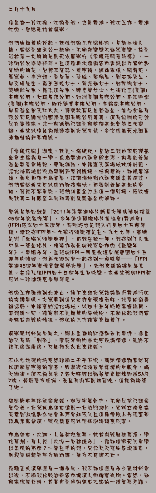二月十九日

這星期一片忙碌，忙的是我，也是香港。我忙工作，香港忙的，自然是特首選舉。

我們由簡單的說起，就從我的工作開始吧。星期二情人節，當然是跟老公一起過，不過獨樂樂不如眾樂樂，於是我拉著一大群朋友到天水圍舉行《春暖花開賀新禧》，一起向公公婆婆拜年。在這裡再次鳴謝各位出錢出力幫忙和贊助的朋友，包括王賢誌、黃宇詩、鍾胡雪儀、關菊英、羅家英、李沛妍、黃日華、華娃、黎瑞恩、劉石佑先生、周文曦先生、高王玉琼女士、黃潔如女士、鄭秀明女士、黎時壯先生、羅志遠先生、陳素琴女士、七海化工(集團)有限公司、大棧有限公司、四洲集團有限公司、李眾勝堂(集團)有限公司、歐化藥業有限公司、李錦記有限公司、周氏基金周文軒太太、信興教育及慈善基金、美心食品有限公司及維他奶國際集團有限公司等等，還有協辦的元朗民政事務處。這一個活動已經是何英傑基金會第三次舉辦，希望以後能夠繼續得到大家支持，令它成為天水圍長者期待的新春傳統。

「春暖花開」過後，就是一場硬仗。星期三我由何英傑基金會主席搖身一變，成為香港八和會館主席，向粵劇發展基金委員會簡報，爭取撥款，申請康文署場地伙伴計劃，活化油麻地戲院為粵劇新秀訓練場。任何藝術、知識要延續，薪火相傳尤為重要，這個場地對八和來說意義深遠，我們當然希望可以成功取得場地，而粵劇發展基金的資助，可說不容有失，我們拼盡全力上這一個戰場，成敗得失就等二月底至三月初粵劇發展基金的通知。

緊接星期四就是「2011年度香港唱片銷量大獎頒獎典禮暨45週年紀念晚宴」，今年適逢國際唱片業協會(香港會)(IFPI)成立四十五週年，而剛巧也是我入行第四十五個年頭。猶記得IFPI第一次舉行頒獎禮是在一九七七年，當時是叫「金唱片頒獎典禮」，而就在那一年，我得到了人生中第一張金唱片，得獎作品是與秋官合作的《歡樂年年》。事隔多年，在我與IFPI一同慶祝投身演藝圈四十五週年的時候，我再次與秋官一起得到一項殊榮──「IFPI香港45週年樂壇貢獻榮譽大獎」，對我來說的確別具意義。在這兒祝IFPI四十五週年生日快樂，亦希望我與IFPI都可以一起迎接更多周年慶。

我的工作匯報到此為止，接下來跟大家談談最近香港所忙的複雜事情。大家看到這兒也許會覺得奇怪，找贊助商籌辦活動、申請資助活化場地、以四十五年時間贏得認同，容我說一句，確實都不是簡單的事情吧，不過比起我們當今特首選戰的情況，我忙的工作確實算簡單了。

選舉黑材料無日無之，繼上星期的紅酒和西九事件，這星期又有新「刺激」，唐英年的約道大宅被揭僭建，最終不認不認還須認，只能拖太太出來認錯。

不小心挖深的坑竟然超過二千平方呎，龐然僭建物竟然可以避過屋宇署的審查，躲過現任特首曾蔭權的申報令，暪天過海。還不夠厲害？各大媒體出動吊臂車圍堵約道5A及7號，勞動警方戒備，甚至有遊客到訪留映，這樣夠誇張了吧。

雖然唐英年終承認過錯，與屋宇署合作，不過民望已經嚴重受挫。大家以為特首選戰一大熱門瀕危，豈料立法會議員葉劉淑儀和立法會主席曾鈺成又在這節骨眼上先後宣佈認真考慮參選，戰況簡直可以用峰迴路轉來形容。

作為特首，政綱、人品都很重要，特首選戰風起雲湧，變化莫測，有人說「政治一日都嫌多」，誰知道隔天又會變出怎樣的局面？一票在手的我，只好天天緊貼各項消息，到投票前都要努力做功課，壓力不可謂不大。

距離正式選舉還有一個多月，我不知道還有多少黑材料會出現，不過我比較期待各位候選人的確實政網。當然，如何處理黑材料，其實也是通向特首之路的一道重要考題。