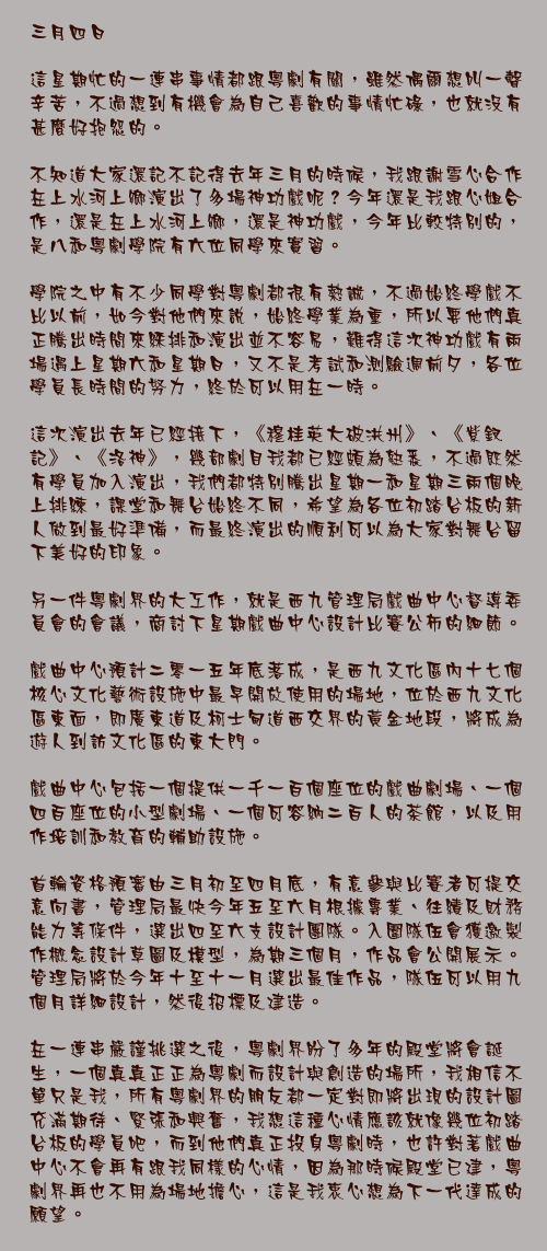 三月四日

這星期忙的一連串事情都跟粵劇有關，雖然偶爾想叫一聲辛苦，不過想到有機會為自己喜歡的事情忙碌，也就沒有甚麼好抱怨的。

不知道大家還記不記得去年三月的時候，我跟謝雪心合作在上水河上鄉演出了多場神功戲呢？今年還是我跟心姐合作，還是在上水河上鄉，還是神功戲，今年比較特別的，是八和粵劇學院有六位同學來實習。

學院之中有不少同學對粵劇都很有熱誠，不過始終學戲不比以前，如今對他們來說，始終學業為重，所以要他們真正騰出時間來綵排和演出並不容易，難得這次神功戲有兩場遇上星期六和星期日，又不是考試和測驗週前夕，各位學員長時間的努力，終於可以用在一時。

這次演出去年已經接下，《穆桂英大破洪州》、《紫釵記》、《洛神》，幾部劇目我都已經頗為熟悉，不過既然有學員加入演出，我們都特別騰出星期一和星期三兩個晚上排練，課堂和舞台始終不同，希望為各位初踏台板的新人做到最好準備，而最終演出的順利可以為大家對舞台留下美好的印象。

另一件粵劇界的大工作，就是西九管理局戲曲中心督導委員會的會議，商討下星期戲曲中心設計比賽公佈的細節。

戲曲中心預計二零一五年底落成，是西九文化區內十七個核心文化藝術設施中最早開放使用的場地，位於西九文化區東面，即廣東道及柯士甸道西交界的黃金地段，將成為遊人到訪文化區的東大門。

戲曲中心包括一個提供一千一百個座位的戲曲劇場、一個四百座位的小型劇場、一個可容納二百人的茶館，以及用作培訓和教育的輔助設施。

首輪資格預審由三月初至四月底，有意參與比賽者可提交意向書，管理局最快今年五至六月根據專業、往績及財務能力等條件，選出四至六支設計團隊。入圍隊伍會獲邀製作概念設計草圖及模型，為期三個月，作品會公開展示。管理局將於今年十至十一月選出最佳作品，隊伍可以用九個月詳細設計，然後招標及建造。

在一連串嚴謹挑選之後，粵劇界盼了多年的殿堂將會誕生，一個真真正正為粵劇而設計與創造的場所，我相信不單只是我，所有粵劇界的朋友都一定對即將出現的設計圖充滿期待、緊張和興奮，我想這種心情應該就像幾位初踏台板的學員吧，而到他們真正投身粵劇時，也許對著戲曲中心不會再有跟我同樣的心情，因為那時候殿堂已建，粵劇界再也不用為場地擔心，這是我衷心想為下一代達成的願望。