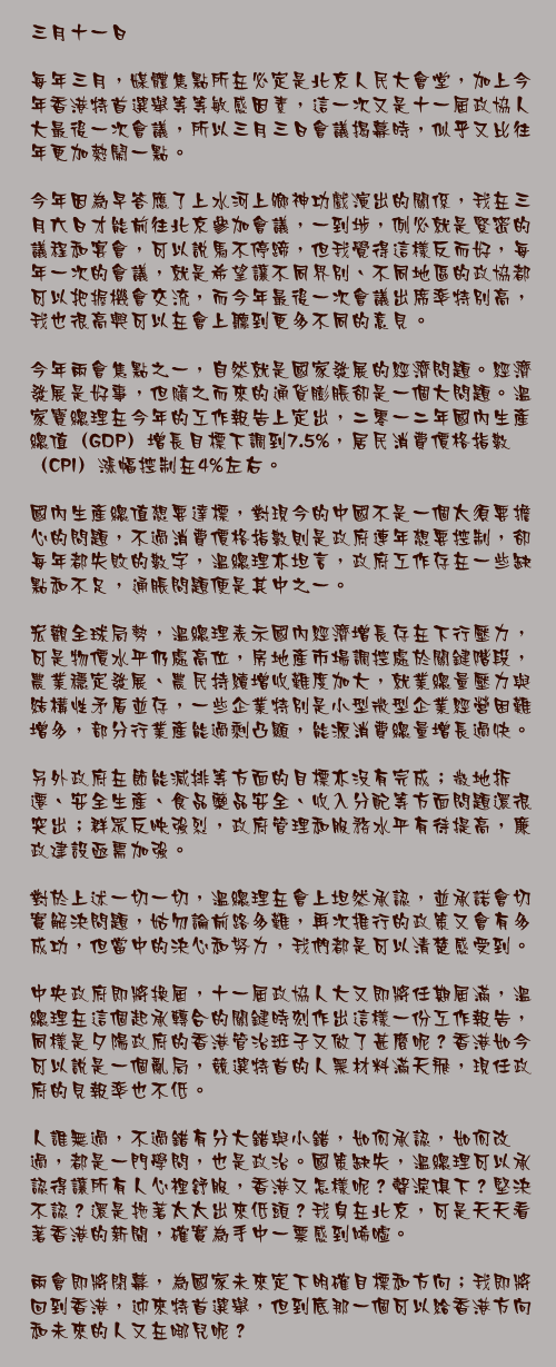 三月十一日

每年三月，媒體焦點所在必定是北京人民大會堂，加上今年香港特首選舉等等敏感因素，這一次又是十一屆政協人大最後一次會議，所以三月三日會議揭幕時，似乎又比往年更加熱鬧一點。

今年因為早答應了上水河上鄉神功戲演出的關係，我在三月六日才能前往北京參加會議，一到埗，例必就是緊密的議程和宴會，可以說馬不停蹄，但我覺得這樣反而好，每年一次的會議，就是希望讓不同界別、不同地區的政協都可以把握機會交流，而今年最後一次會議出席率特別高，我也很高興可以在會上聽到更多不同的意見。

今年兩會焦點之一，自然就是國家發展的經濟問題。經濟發展是好事，但隨之而來的通貨膨脹卻是一個大問題。溫家寶總理在今年的工作報告上定出，二零一二年國內生產總值（GDP）增長目標下調到7.5%，居民消費價格指數（CPI）漲幅控制在4%左右。

國內生產總值想要達標，對現今的中國不是一個太須要擔心的問題，不過消費價格指數則是政府連年想要控制，卻每年都失敗的數字，溫總理亦坦言，政府工作存在一些缺點和不足，通脹問題便是其中之一。

宏觀全球局勢，溫總理表示國內經濟增長存在下行壓力，可是物價水平仍處高位，房地產市場調控處於關鍵階段，農業穩定發展、農民持續增收難度加大，就業總量壓力與結構性矛盾並存，一些企業特別是小型微型企業經營困難增多，部分行業產能過剩凸顯，能源消費總量增長過快。

另外政府在節能減排等方面的目標亦沒有完成；徵地拆遷、安全生產、食品藥品安全、收入分配等方面問題還很突出；群眾反映強烈，政府管理和服務水平有待提高，廉政建設亟需加強。

對於上述一切一切，溫總理在會上坦然承認，並承諾會切實解決問題，姑勿論前路多難，再次推行的政策又會有多成功，但當中的決心和努力，我們都是可以清楚感受到。

中央政府即將換屆，十一屆政協人大又即將任期屆滿，溫總理在這個起承轉合的關鍵時刻作出這樣一份工作報告，同樣是夕陽政府的香港管治班子又做了甚麼呢？香港如今可以說是一個亂局，競選特首的人黑材料滿天飛，現任政府的見報率也不低。

人誰無過，不過錯有分大錯與小錯，如何承認，如何改過，都是一門學問，也是政治。國策缺失，溫總理可以承認得讓所有人心裡舒服，香港又怎樣呢？聲淚俱下？堅決不認？還是拖著太太出來低頭？我身在北京，可是天天看著香港的新聞，確實為手中一票感到唏噓。

兩會即將閉幕，為國家未來定下明確目標和方向；我即將回到香港，迎來特首選舉，但到底那一個可以給香港方向和未來的人又在哪兒呢？