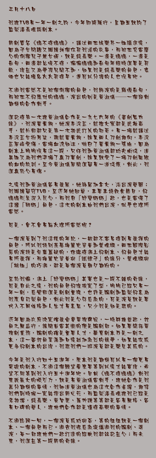 三月十八日

我跟TVB有一年一劇之約，今年即將履行，星期五就約了監製潘嘉德談劇本。

新劇暫名《媽不得媽媽》，講述兩位娛樂界一姐隱退後，因為子女問題又繼續拼個你死我活的故事，而那位充當磨心的倒楣兒子兼女婿，就是錢嘉樂。一邊是媽媽，一邊是岳母，兩邊都怠慢不得，偏偏媽媽和岳母年輕時還要是死敵，現在又為爭孫兒鬧不和，如果我是錢嘉樂的角色，恐怕也只能嘆息太太死得早，連可以分擔的人也沒有吧。

不過我當然不是那個倒楣的角色，我飾演的是麻煩岳母，而那位不好應付的媽媽，演出的則是黃淑儀──一個絕對期待的合作對手。

還記得第一次跟黃淑儀合作是一九七六年的《書劍恩仇錄》，我演霍青桐，她演李浣芷，戲裡大家都是武林高手，戲外卻都只是第一次拍武打片的初哥。有一場戲講述李浣芷女扮男裝，調戲霍青桐，結果兩人刀劍相向，李浣芷眉峰受傷，當場血流如注，嚇白了霍青桐一張臉，因為劇本上明明沒有這一段，只怪我和黃淑儀都功夫尚淺，道具組又為我們準備了真刀實劍，結果就受了一場刀劍無眼的血的教訓。至今黃淑儀眉間還留有一道淺痕，對此，我還真於心有愧。

之後我和黃淑儀各有發展，她移居加拿大，淡出演藝圈；我繼續留守TVB，至近年她回巢，主要主持飲食節目，好媽媽形象深入民心，而我自「野蠻奶奶」起，也是當慣了這種「師奶」角色，這次的劇本由我們出演，似乎也理所當然。

可是，會不會有點太理所當然呢？

一個演員到了我這樣的年紀，一般都不容易得到有發揮的角色，所以我特別羨慕梅麗史翠普和葉德嫻。兩位國際影后的演技是毋庸置疑的，但總得遇上好劇本、好角色才能有所發揮，而梅麗史翠普與「鐵娘子」的緣分、葉德嫻與「桃姐」的巧遇，都是每個演員朝夕期盼的。

至於我嘛，遇上「野蠻奶奶」其實也是一段不錯的奇緣，可是自此之後，我的角色好像被定了型，明明已經只有一年一劇，感覺卻還是劇劇重複，也許是編劇和監製好意為我度身訂製角色，對此我是心存感激的，可是演員就是要代入不同性格和人生才有意思，只少我是如是想的。

近年因為政府決定增發免費電視牌照，一時群雄並起，挖角之風盛行，據聞首當其衝的便是編劇部。如果要開拓電視劇業務，編劇的確是重要人才，畢竟劇本乃是一劇之本，這一番挖角震盪和日後越加激烈的競爭，如果能促成更多好劇本的出現，我想我們一班演員都是樂見其成的。

今年是我入行四十五週年，原本我是期待可以有一個更有突破的劇本，不過這個願望看來要等到以後才能實現，希望不用等到我入行五十週年吧。目前《媽不得媽媽》對我來說最大的吸引力，就是有黃淑儀當對手，跟她合作是我萬分期待的事情，我知道黃淑儀也為這次合作雀躍，相信我們到時候一定能擦出新火花，而監製潘嘉德跟我已經是老拍擋，錢嘉樂、黃智雯、羅仲謙等等都是各有風格、各有口碑的藝人，跟他們合作都是值得高興的事情。

不過終歸一句，一個演員成功與否，等的往往就是一個劇本、一個角色而已。過去我很感激提攜過我的編劇、導演，每一部跟他們一起打造的經典我都銘記在心；而未來，我還在等一段新的奇緣。
