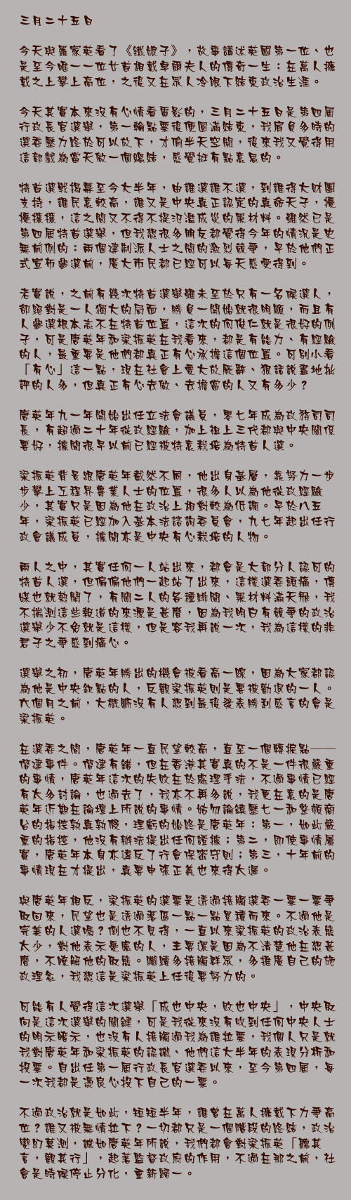 三月二十五日

今天與羅家英看了《鐵娘子》，故事講述英國第一位、也是至今唯一一位女首相戴卓爾夫人的傳奇一生：在萬人擁戴之上攀上高位，之後又在眾人冷眼下結束政治生涯。

今天其實本來沒有心情看電影的，三月二十五日是第四屆行政長官選舉，第一輪點票後便圓滿結束，我肩負多時的選委壓力終於可以放下，才偷半天空閒，後來我又覺得用這部戲為當天做一個總結，感覺挺有點意思的。

特首選戰揭幕至今大半年，由誰選誰不選，到誰得大財團支持，誰民意較高，誰又是中央真正認定的真命天子，擾擾攘攘，這之間又不得不提氾濫成災的黑材料。雖然已是第四屆特首選舉，但我想很多朋友都覺得今年的情況是史無前例的：兩個建制派人士之間的激烈競爭，早於他們正式宣佈參選前，廣大市民都已經可以每天感受得到。

老實說，之前有幾次特首選舉雖未至於只有一名候選人，卻絕對是一人獨大的局面，勝負一開始就很明顯，而且有人參選根本志不在特首位置，這次的何俊仁就是很好的例子，可是唐英年和梁振英在我看來，都是有能力、有經驗的人，最重要是他們都真正有心承擔這個位置。可別小看「有心」這一點，現在社會上愛大放厥辭、狠話說盡地批評的人多，但真正有心去做、去擔當的人又有多少？

唐英年九一年開始出任立法會議員，零七年成為政務司司長，有超過二十年從政經驗，加上祖上三代都與中央關係要好，據聞很早以前已經被特意栽培為特首人選。

梁振英背景跟唐英年截然不同，他出身基層，靠努力一步步攀上工程界專業人士的位置，很多人以為他從政經驗少，其實只是因為他在政治上相對較為低調。早於八五年，梁振英已經加入基本法諮詢委員會，九七年起出任行政會議成員，據聞亦是中央有心栽培的人物。

兩人之中，其實任何一人站出來，都會是大部分人認可的特首人選，但偏偏他們一起站了出來，這樣選委頭痛，傳媒也就熱鬧了，有關二人的各種緋聞、黑材料滿天飛，我不揣測這些報道的來源是甚麼，因為我明白有競爭的政治選舉少不免就是這樣，但是容我再說一次，我為這樣的非君子之爭感到痛心。

選舉之初，唐英年勝出的機會被看高一線，因為大家都認為他是中央欽點的人，反觀梁振英則是要被勸退的一人。六個月之前，大概斷沒有人想到最後發表勝利感言的會是梁振英。

在選委之間，唐英年一直民望較高，直至一個轉捩點──僭建事件。僭建有錯，但在香港其實真的不是一件很嚴重的事情，唐英年這次的失敗在於處理手法，不過事情已經有太多討論，也過去了，我亦不再多說，我更在意的是唐英年近期在論壇上所說的事情。姑勿論鎮壓七一和整頓商台的指控孰真孰假，理虧的始終是唐英年：第一，如此嚴重的指控，他沒有辦法提出任何證據；第二，即使事情屬實，唐英年本身亦違反了行會保密守則；第三，十年前的事情現在才提出，真要申張正義也來得太遲。

與唐英年相反，梁振英的選票是透過接觸選委一票一票爭取回來，民望也是透過落區一點一點累積而來。不過他是完美的人選嗎？倒也不見得，一直以來梁振英的政治表態太少，對他表示憂慮的人，主要還是因為不清楚他在想甚麼，不瞭解他的取態。繼續多接觸群眾，多推廣自己的施政理念，我想這是梁振英上任後要努力的。

可能有人覺得這次選舉「成也中央，敗也中央」，中央取向是這次選舉的關鍵，可是我從來沒有收到任何中央人士的明示暗示，也沒有人接觸過我為誰拉票，我個人只是就我對唐英年和梁振英的認識、他們這大半年的表現分析和投票。自出任第一屆行政長官選委以來，至今第四屆，每一次我都是憑良心投下自己的一票。

不過政治就是如此，短短半年，誰曾在萬人擁戴下力爭高位？誰又被無情拉下？一切都只是一個階段的終結，政治變幻莫測，誠如唐英年所說，我們都會對梁振英「聽其言，觀其行」，起著監督政府的作用，不過在那之前，社會是時候停止分化，重新歸一。