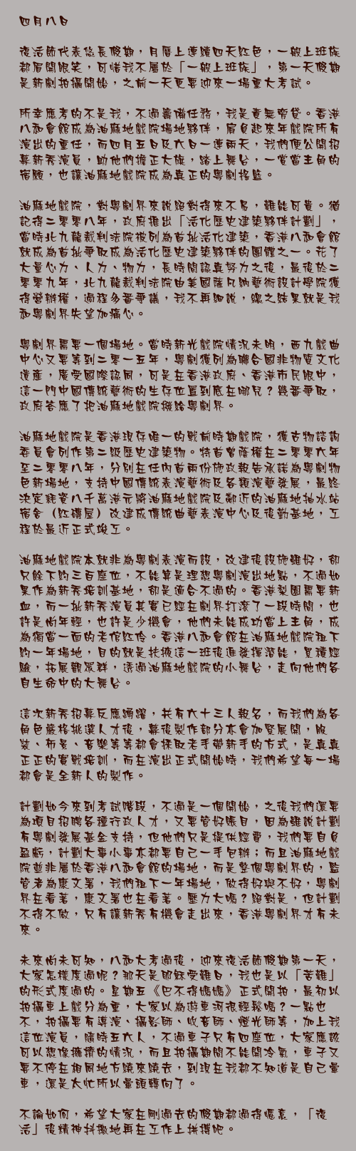 四月八日

復活節代表悠長假期，月曆上連續四天紅色，一般上班族都眉開眼笑，可惜我不屬於「一般上班族」，第一天假期是新劇拍攝開始，之前一天更要迎來一場重大考試。

所幸應考的不是我，不過籌備任務，我是責無旁貸。香港八和會館成為油麻地戲院場地夥伴，肩負起來年戲院所有演出的重任，而四月五日及六日一連兩天，我們便公開招募新秀演員，助他們擔正大旗，踏上舞台，一賞當主角的宿願，也讓油麻地戲院成為真正的粵劇搖籃。

油麻地戲院，對粵劇界來說絕對得來不易，難能可貴。猶記得二零零八年，政府推出「活化歷史建築夥伴計劃」，當時北九龍裁判法院被列為首批活化建築，香港八和會館就成為首批爭取成為活化歷史建築夥伴的團體之一。花了大量心力、人力、物力，長時間認真努力之後，最後於二零零九年，北九龍裁判法院由美國薩凡納藝術設計學院獲得營辦權，過程多番爭議，我不再細說，總之結果就是我和粵劇界失望加痛心。

粵劇界需要一個場地。當時新光戲院情況未明，西九戲曲中心又要等到二零一五年，粵劇獲列為聯合國非物質文化遺產，廣受國際認同，可是在香港政府、香港市民眼中，這一門中國傳統藝術的生存位置到底在哪兒？幾番爭取，政府答應了把油麻地戲院撥給粵劇界。

油麻地戲院是香港現存唯一的戰前時期戲院，獲古物諮詢委員會列作第二級歷史建築物。特首曾蔭權在二零零六年至二零零八年，分別在任內首兩份施政報告承諾為粵劇物色新場地，支持中國傳統表演藝術及各類演藝發展，最終決定耗資八千萬港元將油麻地戲院及鄰近的油麻地抽水站宿舍（紅磚屋）改建成傳統曲藝表演中心及後勤基地，工程於最近正式竣工。

油麻地戲院本就非為粵劇表演而設，改建後設施雖好，卻只餘下約三百座位，不能算是理想粵劇演出地點，不過如果作為新秀培訓基地，卻是適合不過的。香港梨園需要新血，而一批新秀演員其實已經在劇界打滾了一段時間，也許是尚年輕，也許是少機會，他們未能成功當上主角，成為獨當一面的老倌紅伶。香港八和會館在油麻地戲院租下約一年場地，目的就是扶掖這一班後進發揮潛能，累積經驗，拓展觀眾群，透過油麻地戲院的小舞台，走向他們各自生命中的大舞台。

這次新秀招募反應踴躍，共有六十三人報名，而我們為各角色嚴格挑選人才後，幕後製作部分亦會加緊展開，服裝、佈景、音樂等等都會採取老手帶新手的方式，是真真正正的實戰培訓，而在演出正式開始時，我們希望每一場都會是全新人的製作。

計劃如今來到考試階段，不過是一個開始，之後我們還要為項目招聘各種行政人才，又要管好賬目，因為雖說計劃有粵劇發展基金支持，但他們只是提供經費，我們要自負盈虧，計劃大事小事亦都要自己一手包辦；而且油麻地戲院並非屬於香港八和會館的場地，而是整個粵劇界的，監管者為康文署，我們租下一年場地，做得好與不好，粵劇界在看著，康文署也在看著。壓力大嗎？絕對是，但計劃不得不做，只有讓新秀有機會走出來，香港粵劇界才有未來。

未來尚未可知，八和大考過後，迎來復活節假期第一天，大家怎樣度過呢？那天是耶穌受難日，我也是以「苦難」的形式度過的。星期五《巴不得媽媽》正式開拍，最初以拍攝車上戲分為重，大家以為遊車河很輕鬆嗎？一點也不，拍攝要有導演、攝影師、收音師、燈光師等，加上我這位演員，隨時五六人，不過車子只有四座位，大家應該可以想像擁擠的情況，而且拍攝期間不能開冷氣，車子又要不停在相同地方繞來繞去，到現在我都不知道是自己暈車，還是太忙所以暈頭轉向了。

不論如何，希望大家在剛過去的假期都過得愜意，「復活」後精神抖擻地再在工作上拼搏吧。