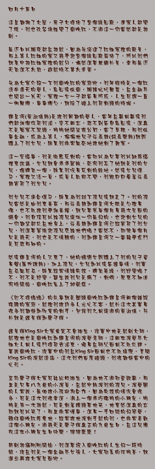 四月十五日

這星期搬了大屋，房子大得佔了整個錄影廠，連家人都變了樣，我也改名換姓變了商映紅，不過這一切當然都是拍劇。

最近日以繼夜都在拍戲，因為先搭建了紅姐家裡的廠景，而上等人紅姐的家又幾乎把整個錄影廠霸佔了，所以我們就集中拍紅姐家裡的戲分，偶然還要兼顧外景，幸而最近天氣還不太熱，趕戲時不算太辛苦。

先為大家介紹一下我商映紅的家庭吧。我年輕時是一個紅透半邊天的藝人，息影後從商，繼續叱吒風雲，在金融界也闖出一片天，家裡一女一子都各有所成，人生可謂一直一帆風順，事事順心，就除了碰上我死對頭的時候。

繆星河(黃淑儀飾)是跟我同期的藝人，當年在幕前幕後我們都拼個你死我活，誓不兩立，想不到各自息影後，還真不是冤家不聚頭，明明她開裝修公司，當了草根，而我從事金融，成為上等人，偏偏他兒子莊嘉朗(錢嘉樂飾)就糾纏上了我女兒，結果我非常無奈地跟她對了親家。

這一宗婚事，我是徹底反對的，當初以為只要我以缺席婚禮來抗議，女兒就會乖乖屈服，奈何我忘了她就是我的女兒，倔脾氣一個，結果我沒有反對的餘地。然後女兒懷孕，家裡又添一員，成員人數卻不變，我眼白白看著莊嘉朗害死了我女兒。

我女兒不適合懷孕，結果為我誕下孫兒後就走了。我的孫兒當然是由我來養育，而莊嘉朗和繆星河大概是心裡有愧，也不敢跟我爭撫養權，就只要求每個月有幾次見面的機會。我自信可以給孫兒提供一切最好的，也把對女兒的一切期望都放在他身上，莊嘉朗和繆星河已經害死了我女兒，我還要冒險把孫兒交給他們嗎？當然不，即使每個月只是幾天，我也是不情願的，我和繆星河又一番龍爭虎鬥是可想而知的。

然後繆星河的人又來了，她的姨甥女糾纏上了我的兒子翟有聲(羅仲謙飾)，加上孫兒、女兒和以後各種事情，我實在忍無可忍，結果經常情緒失控，脾氣暴躁，我野蠻嗎？不，我不是野蠻，醫生說我只是病了，對啊，原來不知道何時開始，商映紅患上了抑鬱症。

《巴不得媽媽》的故事就是圍繞商映紅和繆星河兩個錯綜複雜的家庭，戲裡我跟許多人水火不容，戲外這次其實有很多我期待和欣賞的對手，包括我之前提過的黃淑儀，另外就是鍾景輝和唐子輝。

鍾景輝King Sir大家肯定不會陌生，現實中他是戲劇大師，戲裡他也是商映紅和繆星河的演藝老師，這兩位演藝界大姐大人前人後鬥得死去活來，唯有在師父面前不敢放肆。莫說商映紅，現實中的我在King Sir面前也不敢隨便，素聞King Sir的演戲造詣，這次我們首度碰頭，我很期待當中的火花。

至於唐子輝大家可能比較陌生，因為他不過初登銀幕，而且是只有八九歲的小演員，在戲中飾演我的孫兒。演藝圈的人常說，最怕跟小孩與狗合作，因為失控的情況會很多，可是這次我很幸運，遇上一個乖巧聰明的小朋友，明明是第一次拍戲，可是對著鏡頭要他哭，他竟然還真的立即就可以哭了，而且非常懂事，還有一手四級的好琴藝，難怪商映紅疼愛他，經常跟他演對手戲的我，也非常喜歡這個小朋友。過幾天是唐子輝真正的九歲生日，在這兒預祝這位小朋友生日快樂，健健康康！

新劇拍攝剛剛開始，我還要投入商映紅的人生好一段時間，現在我是一個金融界女強人，大家熟悉的汪明荃，就遲些再跟大家見面吧。