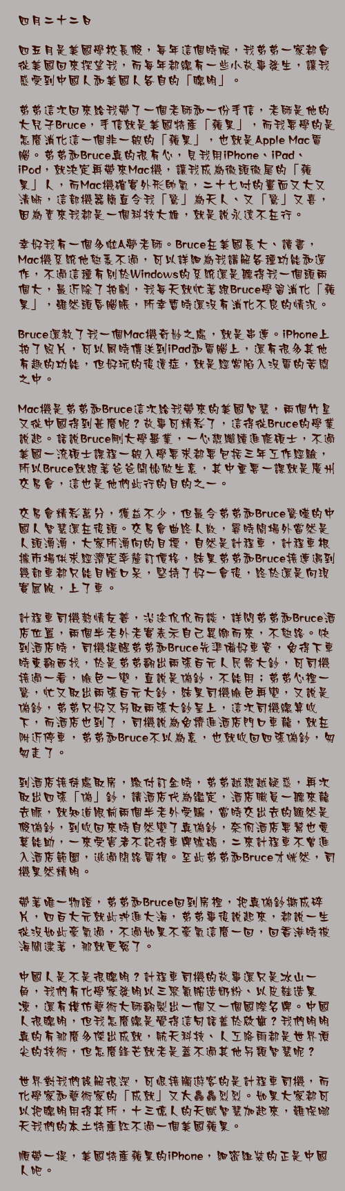 四月二十二日

四五月是美國學校長假，每年這個時候，我弟弟一家都會從美國回來探望我，而每年都總有一些小故事發生，讓我感受到中國人和美國人各自的「聰明」。

弟弟這次回來給我帶了一個老師和一份手信，老師是他的大兒子Bruce，手信就是美國特產「蘋果」，而我要學的是怎麼消化這一個非一般的「蘋果」，也就是Apple Mac電腦。弟弟和Bruce真的很有心，見我用iPhone、iPad、iPod，就決定再帶來Mac機，讓我成為徹頭徹尾的「蘋果」人，而Mac機確實外形帥氣，二十七吋的畫面又大又清晰，這部機器簡直令我「驚」為天人、又「驚」又喜，因為素來我都是一個科技大雄，就是說永遠不在行。

幸好我有一個多啦A夢老師。Bruce在美國長大、讀書，Mac機系統他熟悉不過，可以詳細為我講解各種功能和運作，不過這種有別於Windows的系統還是聽得我一個頭兩個大，最近除了拍劇，我每天就忙著跟Bruce學習消化「蘋果」，雖然頭昏腦脹，所幸暫時還沒有消化不良的情況。

Bruce還教了我一個Mac機奇妙之處，就是串連。iPhone上拍了照片，可以同時傳送到iPad和電腦上，還有很多其他有趣的功能，但好玩的後遺症，就是經常陷入沒電的苦悶之中。

Mac機是弟弟和Bruce這次給我帶來的美國智慧，兩個竹星又從中國得到甚麼呢？故事可精彩了，這得從Bruce的學業說起。話說Bruce剛大學畢業，一心想繼續進修碩士，不過美國一流碩士課程一般入學要求都要包括三年工作經驗，所以Bruce就跟著爸爸開始做生意，其中重要一課就是廣州交易會，這也是他們此行的目的之一。

交易會精彩萬分，獲益不少，但最令弟弟和Bruce驚嘆的中國人智慧還在後頭。交易會曲終人散，霎時間場外當然是人頭湧湧，大家所湧向的目標，自然是計程車，計程車根據市場供求經濟定率釐訂價格，結果弟弟和Bruce接連遇到幾部車都只能目瞪口呆，堅持了好一會後，終於還是向現實屈服，上了車。

計程車司機熱情友善，沿途侃侃而談，詳問弟弟和Bruce酒店位置，兩個半老外老實表示自己異鄉而來，不熟路。快到酒店時，司機提醒弟弟和Bruce先準備好車資，免得下車時東翻西找，於是弟弟翻出兩張百元人民幣大鈔，可司機接過一看，臉色一變，直說是偽鈔，不能用；弟弟心裡一驚，忙又取出兩張百元大鈔，結果司機臉色再變，又說是偽鈔，弟弟只好又另取兩張大鈔呈上，這次司機總算收下，而酒店也到了，司機說為免擠進酒店門口車龍，就在附近停車，弟弟和Bruce不以為意，也就收回四張偽鈔，匆匆走了。

到酒店接待處取房，繳付訂金時，弟弟越想越疑惑，再次取出四張「偽」鈔，請酒店代為鑑定，酒店職員一聽來龍去脈，就知道眼前兩個半老外受騙，當時交出去的顯然是假偽鈔，到收回來時自然變了真偽鈔，奈何酒店要幫也愛莫能助，一來受害者不記得車牌號碼，二來計程車不曾進入酒店範圍，逃過閉路電視。至此弟弟和Bruce才恍然，司機果然精明。

帶著唯一物證，弟弟和Bruce回到房裡，把真偽鈔撕成碎片，四百大元就此沖進大海，弟弟事後說起來，都說一生從沒如此豪氣過，不過如果不豪氣這麼一回，回香港時被海關逮著，那就更冤了。

中國人是不是很聰明？計程車司機的故事還只是冰山一角，我們有化學家發明以三聚氰胺造奶粉、以皮鞋造果凍，還有模仿藝術大師翻製出一個又一個國際名牌。中國人很聰明，但我怎麼總是覺得這句話羞於啟齒？我們明明真的有那麼多傑出成就，航天科技、人工降雨都是世界頂尖的技術，但怎麼鋒芒就老是蓋不過其他另類智慧呢？

世界對我們誤解很深，可恨接觸遊客的是計程車司機，而化學家和藝術家的「成就」又太轟轟烈烈。如果大家都可以把聰明用得其所，十三億人的天賦智慧加起來，難保哪天我們的本土特產紅不過一個美國蘋果。

順帶一提，美國特產蘋果的iPhone，細密組裝的正是中國人吧。