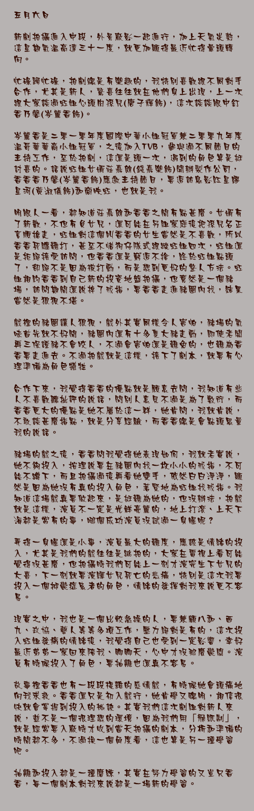 五月六日

新劇拍攝進入中段，外景廠影一起進行，加上天氣炎熱，這星期氣溫高達三十一度，就更加顯得最近忙得暈頭轉向。

忙碌歸忙碌，拍劇總是有樂趣的，我特別喜歡跟不同對手合作，尤其是新人，驚喜往往就在他們身上出現，上一次跟大家談過虹姐心頭肉孫兒(唐子輝飾)，這次談談眼中釘香乃馨(岑麗香飾)。

岑麗香是二零一零年度國際中華小姐冠軍兼二零零九年度溫哥華華裔小姐冠軍，之後加入TVB，參與過不同節目的主持工作，至於拍劇，這還是頭一次，遇到的角色算是挺討喜的。話說虹姐女婿莊嘉朗(錢嘉樂飾)開辦製作公司，香香香乃馨(岑麗香飾)應邀主持節目，要追訪息影紅星繆星河(黃淑儀飾)和商映虹，也就是我。

明眼人一看，都知道莊嘉朗和香香之間有點甚麼。女婿有了新歡，不但有負女兒，還可能在另組家庭後把孫兒名正言順搶走，虹姐對這個叫香香的女生當然是不喜歡，所以香香死纏難打，甚至不惜狗仔隊式跟蹤虹姐四次，虹姐還是拒絕接受訪問，但香香還是窮追不捨，終於虹姐點頭了，卻絕不是因為被打動，而是想到更好的整人方法。虹姐相約香香到自己新的投資地盤拍攝，但竟然是一個豬場，訪問期間還說掉了戒指，要香香走進豬圈內找，結果當然是狼狽不堪。

戲裡的豬圈讓人狼狽，戲外其實同樣令人害怕，豬場的氣味首先就不好聞，豬圈內還有十多隻大豬走動，即使老闆再三保證豬不會咬人，不過會害怕還是難免的，也難為香香要走進去。不過拍戲就是這樣，接下了劇本，就要有心理準備為角色犧牲。

合作下來，我覺得香香的優點就是願意去問，我知道有些人不喜歡聽批評的說話，問別人意見不過是為了敷衍，而香香更大的優點是她不屬於這一群，她肯問，我就肯說，不敢談甚麼指點，就是分享經驗，而香香總是會點頭思量我的說話。

豬場的戲之後，香香問我覺得她表現如何，我就老實說，她不夠投入，按理說要在豬圈內找一枚小小的戒指，不可能不蹲下，而且拍攝過後再看她雙手，依然白白淨淨，顯然是因為她沒有真的投入角色，著緊地為虹姐找戒指。我知道這場戲真要做起來，是挺難為她的，但沒辦法，拍戲就是這樣，演員不一定是光鮮亮麗的，地上打滾、上天下海都是常有的事，哪個成功演員沒試過一身腥呢？

弄得一身腥還是小事，演員最大的難度，應該是情緒的投入，尤其是我們的戲往往是跳拍的，大家在電視上看可能覺得沒甚麼，但拍攝時我們可能上一刻才演完生下女兒的大喜，下一刻就要演繹女兒死亡的悲痛，特別是這次我要投入一個抑鬱症患者的角色，情緒的發揮對我來說更不容易。

現實之中，我也是一個比較急躁的人，要兼顧八和、西九、政協、藝人等等多項工作，壓力絕對是有的，這次投入虹姐發病的情緒後，我覺得自己也受到一定影響，幸好最近弟弟一家回來陪我、聊聊天，心中才沒那麼鬱悶。演員有時候投入了角色，要抽離也還真不容易。

故事裡香香也有一段段複雜的感情戲，有時候她會頭痛地向我求救。香香還只是初入戲行，她肯學又聰明，相信很快就會掌握到投入的祕訣。其實我們這次劇組對新人來說，並不是一個很理想的環境，因為我們用「飛紙制」，就是經常要入廠時才收到當天拍攝的劇本，分析和準備的時間都不多，不過換一個角度看，這也算是另一種學習吧。

抽離和投入都是一種磨練，其實在努力學習的又豈只香香，每一個劇本對我來說都是一場新的學習。