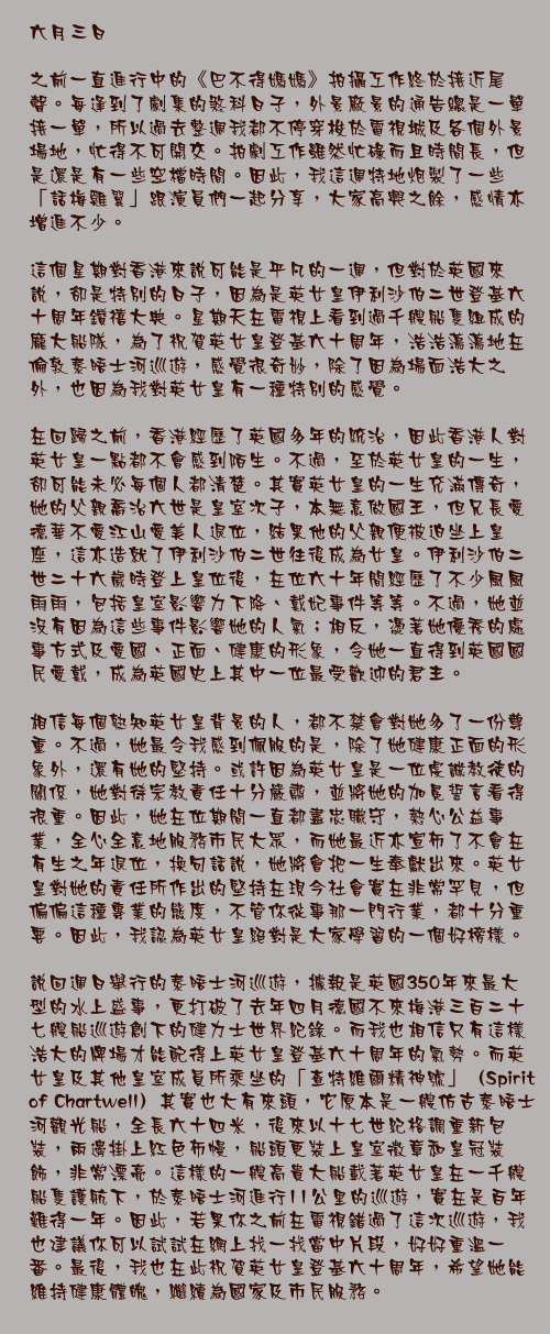 六月三日

之前一直進行中的《巴不得媽媽》拍攝工作終於接近尾聲。每逢到了劇集的煞科日子，外景廠景的通告總是一單接一單，所以過去整週我都不停穿梭於電視城及各個外景場地，忙得不可開交。拍劇工作雖然忙碌而且時間長，但是還是有一些空檔時間。因此，我這週特地炮製了一些「話梅雞翼」跟演員們一起分享，大家高興之餘，感情亦增進不少。

這個星期對香港來說可能是平凡的一週，但對於英國來說，卻是特別的日子，因為是英女皇伊利沙伯二世登基六十周年鑽禧大典。星期天在電視上看到過千艘船隻組成的龐大船隊，為了祝賀英女皇登基六十周年，浩浩蕩蕩地在倫敦泰晤士河巡遊，感覺很奇妙，除了因為場面浩大之外，也因為我對英女皇有一種特別的感覺。

在回歸之前，香港經歷了英國多年的統治，因此香港人對英女皇一點都不會感到陌生。不過，至於英女皇的一生，卻可能未必每個人都清楚。其實英女皇的一生充滿傳奇，她的父親喬治六世是皇室次子，本無意做國王，但兄長愛德華不愛江山愛美人退位，結果他的父親便被迫坐上皇座，這亦造就了伊利沙伯二世往後成為女皇。伊利沙伯二世二十六歲時登上皇位後，在位六十年間經歷了不少風風雨雨，包括皇室影響力下降、戴妃事件等等。不過，她並沒有因為這些事件影響她的人氣；相反，憑著她優秀的處事方式及愛國、正面、健康的形象，令她一直得到英國國民愛戴，成為英國史上其中一位最受歡迎的君主。

相信每個熟知英女皇背景的人，都不禁會對她多了一份尊重。不過，她最令我感到佩服的是，除了她健康正面的形象外，還有她的堅持。或許因為英女皇是一位虔誠教徒的關係，她對待宗教責任十分嚴肅，並將她的加冕誓言看得很重。因此，她在位期間一直都盡忠職守，熱心公益事業，全心全意地服務市民大眾，而她最近亦宣佈了不會在有生之年退位，換句話說，她將會把一生奉獻出來。英女皇對她的責任所作出的堅持在現今社會實在非常罕見，但偏偏這種專業的態度，不管你從事那一門行業，都十分重要。因此，我認為英女皇絕對是大家學習的一個好榜樣。

說回週日舉行的泰晤士河巡遊，據報是英國350年來最大型的水上盛事，更打破了去年四月德國不來梅港三百二十七艘船巡遊創下的健力士世界紀錄。而我也相信只有這樣浩大的牌場才能配得上英女皇登基六十周年的氣勢。而英女皇及其他皇室成員所乘坐的「查特維爾精神號」（Spirit of Chartwell）其實也大有來頭，它原本是一艘仿古泰晤士河觀光船，全長六十四米，後來以十七世紀格調重新包裝，兩邊掛上紅色布幔，船頭更裝上皇室徽章和皇冠裝飾，非常漂亮。這樣的一艘高貴大船載著英女皇在一千艘船隻護航下，於泰晤士河進行11公里的巡遊，實在是百年難得一年。因此，若果你之前在電視錯過了這次巡遊，我也建議你可以試試在網上找一找當中片段，好好重溫一番。最後，我也在此祝賀英女皇登基六十周年，希望她能維持健康體魄，繼續為國家及市民服務。