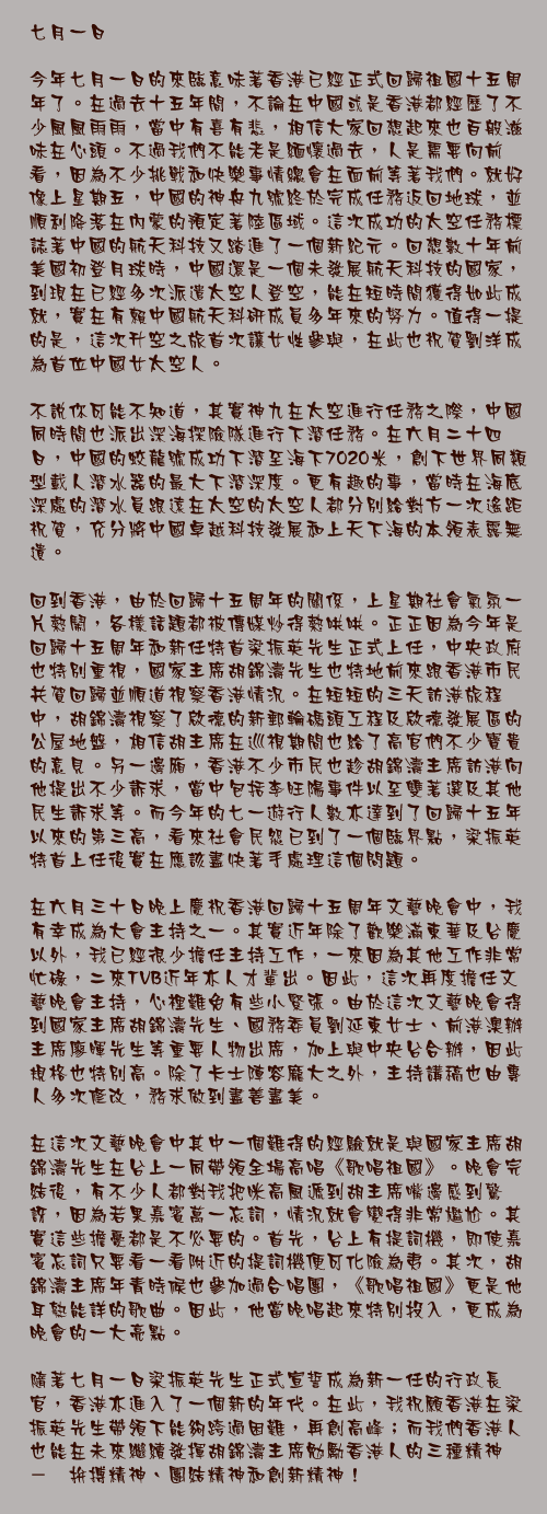 七月一日

今年七月一日的來臨意味著香港已經正式回歸祖國十五周年了。在過去十五年間，不論在中國或是香港都經歷了不少風風雨雨，當中有喜有悲，相信大家回想起來也百般滋味在心頭。不過我們不能老是緬懷過去，人是需要向前看，因為不少挑戰和快樂事情總會在面前等著我們。就好像上星期五，中國的神舟九號終於完成任務返回地球，並順利降落在內蒙的預定著陸區域。這次成功的太空任務標誌著中國的航天科技又踏進了一個新紀元。回想數十年前美國初登月球時，中國還是一個未發展航天科技的國家，到現在已經多次派遣太空人登空，能在短時間獲得如此成就，實在有賴中國航天科研成員多年來的努力。值得一提的是，這次升空之旅首次讓女性參與，在此也祝賀劉洋成為首位中國女太空人。

不說你可能不知道，其實神九在太空進行任務之際，中國同時間也派出深海探險隊進行下潛任務。在六月二十四日，中國的蛟龍號成功下潛至海下7020米，創下世界同類型載人潛水器的最大下潛深度。更有趣的事，當時在海底深處的潛水員跟遠在太空的太空人都分別給對方一次遙距祝賀，充分將中國卓越科技發展和上天下海的本領表露無遺。

回到香港，由於回歸十五周年的關係，上星期社會氣氛一片熱鬧，各樣話題都被傳媒炒得熱哄哄。正正因為今年是回歸十五周年和新任特首梁振英先生正式上任，中央政府也特別重視，國家主席胡錦濤先生也特地前來跟香港市民共賀回歸並順道視察香港情況。在短短的三天訪港旅程中，胡錦濤視察了啟德的新郵輪碼頭工程及啟德發展區的公屋地盤，相信胡主席在巡視期間也給了高官們不少寶貴的意見。另一邊廂，香港不少市民也趁胡錦濤主席訪港向他提出不少訴求，當中包括李旺陽事件以至雙著選及其他民生訴求等。而今年的七一遊行人數亦達到了回歸十五年以來的第三高，看來社會民怨已到了一個臨界點，梁振英特首上任後實在應該盡快著手處理這個問題。

在六月三十日晚上慶祝香港回歸十五周年文藝晚會中，我有幸成為大會主持之一。其實近年除了歡樂滿東華及台慶以外，我已經很少擔任主持工作，一來因為其他工作非常忙碌，二來TVB近年亦人才輩出。因此，這次再度擔任文藝晚會主持，心裡難免有些小緊張。由於這次文藝晚會得到國家主席胡錦濤先生、國務委員劉延東女士、前港澳辦主席廖暉先生等重要人物出席，加上與中央台合辦，因此規格也特別高。除了卡士陣容龐大之外，主持講稿也由專人多次修改，務求做到盡善盡美。

在這次文藝晚會中其中一個難得的經驗就是與國家主席胡錦濤先生在台上一同帶領全場高唱《歌唱祖國》。晚會完結後，有不少人都對我把咪高風遞到胡主席嘴邊感到驚訝，因為若果嘉賓萬一忘詞，情況就會變得非常尷尬。其實這些擔憂都是不必要的。首先，台上有提詞機，即使嘉賓忘詞只要看一看附近的提詞機便可化險為夷。其次，胡錦濤主席年青時候也參加過合唱團，《歌唱祖國》更是他耳熟能詳的歌曲。因此，他當晚唱起來特別投入，更成為晚會的一大亮點。

隨著七月一日梁振英先生正式宣誓成為新一任的行政長官，香港亦進入了一個新的年代。在此，我祝願香港在梁振英先生帶領下能夠跨過困難，再創高峰；而我們香港人也能在未來繼續發揮胡錦濤主席勉勵香港人的三種精神　－　拚搏精神、團結精神和創新精神！