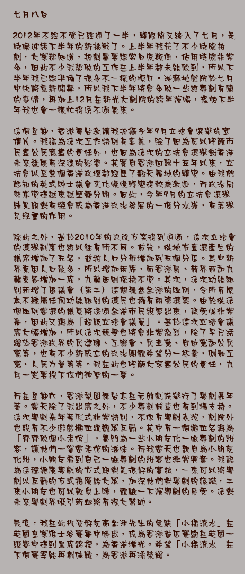 七月八日

2012年不經不覺已經過了一半，轉眼間又踏入了七月，是時候迎接下半年的新挑戰了。上半年我花了不少時間拍劇，大家都知道，拍劇需要經常日夜顛倒，佔用時間非常多，因此不少我想做的工作在上半年都未能做到，所以下半年我已經準備了很多不一樣的項目。油麻地戲院於七月中快將重新開幕，所以我下半年將會多做一些跟粵劇有關的事情，再加上12月在新光大劇院的跨年演唱，恐怕下半年我也會一樣忙得透不過氣來。

這個星期，香港電台邀請我拍攝今年9月立法會選舉的宣傳片。我認為這次工作特別有意義，除了因為可以呼籲市民盡公民應盡的責任外，也因為這次的立法會選舉對香港未來發展有深遠的影響。其實自香港回歸十五年以來，立法會以至整個香港政壇都經歷了翻天覆地的轉變。由我們起初的英式紳士議會文化慢慢轉變得較為激進，而政治局勢亦變得越來越壁壘分明。因此，今年9月的立法會選舉結果絕對有機會成為香港政治發展的一個分水嶺，有著舉足輕重的作用。

除此之外，基於2010年的政改方案得到通過，這次立法會的選舉制度也跟以往有所不同。首先，從地方直選產生的議席增加了五名，並按人口分佈增加到五個分區。其中新界東因人口最多，所以增加兩席，而香港島、新界西和九龍東各增加一席，九龍西則保持不變。其次，這次功能組別新增了區議會（第二）這個覆蓋全港的組別，令所有原本不隸屬任何功能組別的選民也擁有兩張選票。由於從這個組別當選的議員將透過全港市民投票出來，認受性非常高，因此又稱為「超級立法會議員」。基於這次立法會議席大幅增加，所以這次競爭也將會非常激烈，除了早已活躍於香港政界的民建聯、工聯會、民主黨、自由黨和公民黨等，也有不少新成立的政治團體希望分一杯羹，例如工黨、人民力量等等。我在此也呼籲大家盡公民的責任，九月一定要投下你們神聖的一票。

而在星期六，香港梨園舞台亦在元朗劇院舉行了粵劇嘉年華。當天除了我出席之外，不少粵劇前輩也有到場支持。這次粵劇嘉年華形式非常特別，不但有粵劇表演，劇院外也設有不少遊戲攤位跟觀眾互動。其中有一個攤位名稱為「齊齊做個小老倌」，專門為一些小朋友化一臉粵劇的妝容，讓他們一嘗當老倌的滋味。而我當天也親自為小朋友化妝，小朋友看到自己一臉粵劇的妝容也非常興奮。我認為這種推廣粵劇的方式絕對是很好的嘗試，一來可以將粵劇以互動的方式推廣給大眾，加深他們對粵劇的認識，二來小朋友也可以親身上陣，體驗一下演粵劇的感受。這對未來粵劇界吸引新血將有很大幫助。

最後，我在此祝賀好友高金沛先生的愛駒「小橋流水」在英國皇家雅士谷賽事中勝出，成為香港首匹賽駒在英國一級賽中得到皇席錦標，為香港增光。希望「小橋流水」在下個賽季能再創佳績，為香港再添榮耀。