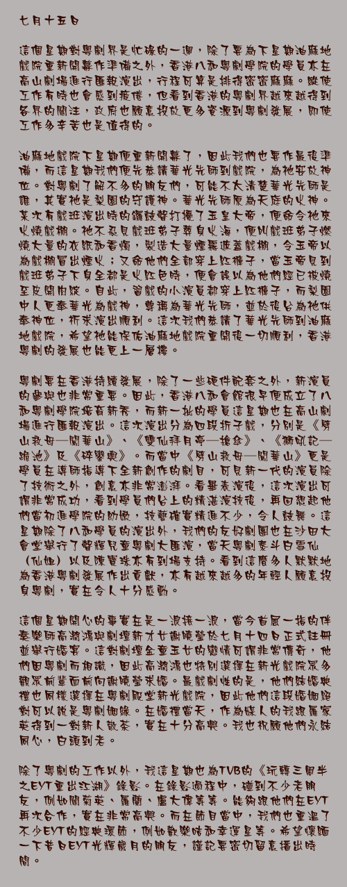 七月十五日

這個星期對粵劇界是忙碌的一週，除了要為下星期油麻地戲院重新開幕作準備之外，香港八和粵劇學院的學員亦在高山劇場進行匯報演出，行程可算是排得密密麻麻。縱使工作有時也會感到疲倦，但看到香港的粵劇界越來越得到各界的關注，政府也願意投放更多資源到粵劇發展，即使工作多辛苦也是值得的。

油麻地戲院下星期便重新開幕了，因此我們也要作最後準備，而這星期我們便先恭請華光先師到戲院，為祂安放神位。對粵劇了解不多的朋友們，可能不太清楚華光先師是誰，其實祂是梨園的守護神。華光先師原為天庭的火神。某次有戲班演出時的鑼鼓聲打擾了玉皇大帝，便命令祂來火燒戲棚。祂不忍見戲班弟子葬身火海，便叫戲班弟子燃燒大量的衣紙和香燭，製造大量煙霧遮蓋戲棚，令玉帝以為戲棚冒出煙火；又命他們全部穿上紅褲子，當玉帝見到戲班弟子下身全都是火紅色時，便會誤以為他們經已被燒至皮開肉綻。自此，習戲的小演員都穿上紅褲子，而梨園中人更奉華光為戲神，尊稱為華光先師，並於後台為祂供奉神位，祈求演出順利。這次我們恭請了華光先師到油麻地戲院，希望祂能保佑油麻地戲院重開後一切順利，香港粵劇的發展也能更上一層樓。

粵劇要在香港持續發展，除了一些硬件配套之外，新演員的參與也非常重要。因此，香港八和會館很早便成立了八和粵劇學院培育新秀，而新一批的學員這星期也在高山劇場進行匯報演出。這次演出分為四段折子戲，分別是《劈山救母─闖華山》、《雙仙拜月亭─搶傘》、《獅吼記─跪池》及《碎鑾輿》。而當中《劈山救母─闖華山》更是學員在導師指導下全新創作的劇目，可見新一代的演員除了技術之外，創意亦非常澎湃。看畢表演後，這次演出可謂非常成功，看到學員們台上的精湛演技後，再回想起他們當初進學院的幼嫩，技藝確實精進不少，令人鼓舞。這星期除了八和學員的演出外，我們的友好劇團也在沙田大會堂舉行了聲輝兒童粵劇大匯演，當天粵劇泰斗白雪仙（仙姐）以及陳寶珠亦有到場支持。看到這麼多人默默地為香港粵劇發展作出貢獻，亦有越來越多的年輕人願意投身粵劇，實在令人十分感動。

這個星期開心的事實在是一浪接一浪，當今首屈一指的伴奏樂師高潤鴻與劇壇新才女謝曉瑩於七月十四日正式註冊並舉行婚宴。這對劇壇金童玉女的戀情可謂非常傳奇，他們因粵劇而相識，因此高潤鴻也特別選擇在新光戲院眾多觀眾前輩面前向謝曉瑩求婚。最戲劇性的是，他們結婚典禮也同樣選擇在粵劇殿堂新光戲院，因此他們這段婚姻絕對可以說是粵劇姻緣。在婚禮當天，作為媒人的我跟羅家英得到一對新人敬茶，實在十分高興。我也祝願他們永結同心，白頭到老。

除了粵劇的工作以外，我這星期也為TVB的《玩轉三周半之EYT重出江湖》錄影。在錄影過程中，碰到不少老朋友，例如關菊英、羅蘭、盧大偉等等。能夠跟他們在EYT再次合作，實在非常高興。而在節目當中，我們也重溫了不少EYT的經典環節，例如歡樂咭和幸運星等。希望懷緬一下昔日EYT光輝歲月的朋友，謹記要密切留意播出時間。