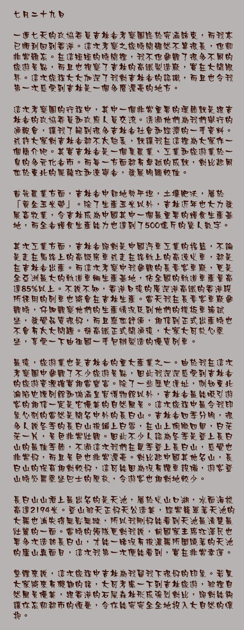 七月二十九日

一連七天的政協委員吉林省考察團終於完滿結束，而我亦已順利回到香港。這次考察之旅時間雖然不算很長，但卻非常難忘。在這短短的時間裡，我不但參觀了很多不同的旅遊景點，而且也視察了吉林的高鐵製造廠，實在大開眼界。這次旅程大大加深了我對吉林省的認識，而且也令我第一次感受到吉林是一個多麼漂亮的地方。

這次考察團的行程中，其中一個非常重要的環節就是跟吉林省的政協委員和政府人員交流。透過他們為我們舉行的通報會，讓我了解到很多吉林省社會和經濟的一手資料。或許大家對吉林省都不太熟悉，就讓我在這裡為大家作一個簡介吧。其實吉林省是一個集農業、工業和旅遊業於一身的多元化省市。而每一方面都有卓越的成就，對比起同位於東北的黑龍江和遼寧省，發展明顯較佳。

首先農業方面，吉林省中部地勢平坦，土壤肥沃，屬於「黃金玉米帶」。除了生產玉米以外，吉林近年也大力發展畜牧業，令吉林成為中國其中一個最重要的糧食生產基地，而全省糧食生產能力也達到了500億斤的驚人數字。

其次工業方面，吉林省絕對是中國汽車工業的搖籃，不論是走在馬路上的高級房車或走在路軌上的高速火車，都是在吉林省出產。而這次考察中我參觀的長春客車廠，更是全亞洲最大的軌道車輛生產基地，佔全國的軌道車產量高達85%以上。不說不知，香港日後的廣深港高鐵的香港段所採用的列車也將會在吉林生產。當天我在長春客車廠參觀時，仔細觀察他們的生產情況及到他們的樣板車箱試坐，發覺品質很好，而且座位舒適，相信到正式出產時也不會有太大問題。待高鐵正式開通後，大家大可放心乘坐，享受一下由祖國一手包辦製造的優質列車。

最後，旅遊業也是吉林省的重大產業之一。由於我在這次考察團中參觀了不少旅遊景點，因此我深深感受到吉林省的旅遊資源確實相當豐富。除了一些歷史遺址，例如東北淪陷史陳列館和偽滿皇官博物館以外，吉林省最能吸引遊客的相信一定是它優美的自然風景。這次旅程中最令我印象心刻的當然是聞名中外的長白山。吉林省四季分明，很多人說冬季的長白山被鋪上白雪，在山上俯瞰四周，白茫茫一片，景色非常壯觀。因此不少人認為冬季是登上長白山的最佳季節，不過這次我們在夏季登上長白山，感覺也非常好，而且景色也非常漂亮。對比起中國其他名山，長白山的保育相對較好，這可能因為沒有纜車設備，遊客登山時必需乘坐巴士的原故，令遊客也相對地較少。

長白山山頂上最出名的是天池，屬於火山口湖，水面海拔高達2194米。登山那天正好天公造美，經常籠罩著天池的大霧也消失得無影無蹤，所以我剛好能看到天池最清楚最壯麗的一面。當時的領隊更對我說，前國家主席江澤民也要多次造訪長白山，才能一睹沒有被濃霧所圍繞著的天池的廬山真面目，這次我第一次便能看到，實在非常幸運。

整體來說，這次旅程中吉林為我留我下很好的印象。若果大家將來有假期的話，大可考慮一下到吉林旅遊，那裡自然風景優美，跟香港的石屎森林形成強烈對比，絕對能夠讓你忘卻都市的煩憂，令你能完完全全地投入大自然的懷抱。