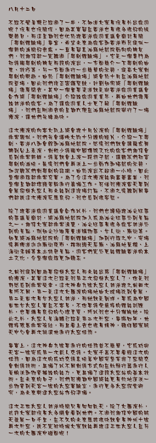 八月十二日

不經不覺暑假已經過了一半，不知道大家有沒有外出旅遊呢？沒有也沒關係，因為其實留在香港也有很多很好的娛樂節目，而這星期我也忙於跟香港旅遊業議會商討有關「粵劇體驗場」事宜，希望未來為旅客和香港市民提供一個新的消閒好去處。一直有留意油麻地戲院動向的朋友們，我相信都一定聽過「粵劇體驗場」。它是一個專門為初接觸粵劇的朋友而設的演出，一方面簡介一下粵劇的由來、技巧等，另一方面進行一些簡單的示範，提高大家對粵劇的興趣。由於「粵劇體驗場」將會於十月在油麻地戲院登場，因此我們現正密鑼緊鼓，計劃如何將「粵劇體驗場」推廣開去。其中一個重要渠道就是與香港旅遊業議會合作將「粵劇體驗場」介紹給旅遊業業界，再由他們推廣給訪港的旅客。為了讓旅遊業人士更了解「粵劇體驗場」，我們在剛過去的星期六便在油麻地戲院舉行了一場預演，讓他們先睹為快。

這次預演的內容大致上將會跟十月公演的「粵劇體驗場」非常類似。我們先會播映大約十分鐘的短片，介紹一下粵劇、香港八和會館和油麻地戲院。然後我們就會請龍虎舞獅到台上表演，對較少接觸中國傳統文化的旅客們相信會感到非常新鮮。接著就會上演一段折子戲，讓觀眾們初嘗粵劇的滋味。最後我們會再送上一些動作和唱戲的示範，加深觀眾們對粵劇的認識。由於演出不超過一小時，因此整個過程都非常充實。為了令這次預演能夠盡善盡美，我整個星期都埋頭苦幹進行籌備工作。可惜我預演當天要到會展招待太空人而未能到達現場打點，不過之後聽到同事們都說這次預演反應良好，我也感到很安慰。

除了跟香港旅遊業議會合作以外，我們也積極跟油尖旺區的區議員商討，將油麻地戲院加入成為油尖旺區必到景點之一。相信大家都非常清楚，油尖旺區有很多旅客訪港必到的景點，例如尖沙咀廣東道購物區、女人街、廟街等。如果將油麻地戲院的「粵劇體驗場」加到行程之中，完場後再順道逛逛廟街夜巿、榕樹頭天后廟、油麻地菓欄、上海街老舖等本土特色景點，遊客們定必更能體驗香港的本土文化，令整個旅程更加難忘。

之前我提到因為要招待太空人而未能出席「粵劇體驗場」的預演，其實這次已經是我第三次招待太空人了，但是我仍然感到非常榮幸。這次神舟九號太空人訪港跟之前兩次有所不同，第一是這次大匯演的場地由大球場改到會展，第二是首次有女太空人訪港，而她就是劉洋。要成為中國首位女太空人實在不容易，不但要接受嚴格的體能訓練外，也要擁有良好的心理素質，所以我也十分佩服她。除此之外，太空人景海鵬已經是第二次升空，事隔四年，他體格依舊非常強壯，而且看上去也很有精神，難怪國家航天中心會再次挑選他進行太空任務。

事實上，這次神舟九號要進行的任務並不簡單，它成功與天宮一號完成第一次載人交接。大家千萬不要看輕這次的任務，因為這次的成功交接意味著中國完整掌握了空間交會對接技術，具備了以不同對接方式向在軌飛行器進行人員輸送和物資補給的能力，更具備了建設太空站的基本技術。在未來的日子，我們可預期中國將能更有效地運送一些物資到天宮一號的太空實驗室，進行更多太空探索研究，為未來興建太空站作好準備。

這次三位太空人訪港時間只有匆匆數天，除了大匯演外，或許大家都沒有太多機會看到他們。不過我相信中國的航天發展一日千里，在不久的未來應該很快就會有神州十號再次升空，說不定那時候大家就能再跟這三位太空人在另一次的大匯演中碰面呢！