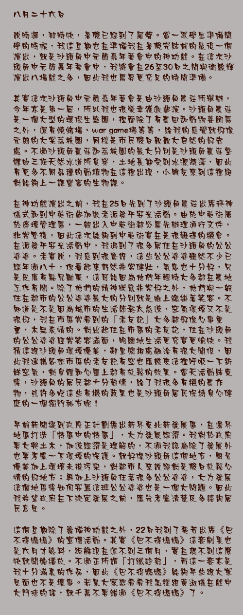 八月二十六日

說時遲，那時快，暑假已經到了尾聲。當一眾學生準備開學的時候，我這星期也在準備我在暑假完結前的最後一個演出，就是沙頭角中元節嘉年華會中的神功戲。在這次沙頭角中元節嘉年華會中，我將會在26至30日之間與衛駿輝演出八場戲之多，因此我也需要更充足的時間準備。

其實這次沙頭角中元節嘉年華會是由沙頭角農莊所舉辦，今年亦是第一屆，所以我也很榮幸獲邀參演。沙頭角農莊是一個大型的環保生態園，裡面除了有農田和動物養飼區之外，還有燒烤場、war game場等等，給我的感覺就好像元朗的大棠荔枝園，同樣是市民假日親親大自然的好去處。不過沙頭角農莊和荔枝園的最大分別是沙頭角農莊整體由三條天然水道所貫穿，土地長期受到水源潤澤，因此有更多不同品種的動植物在這裡出現，小朋友來到這裡絕對能夠上一課豐富的生物課。

在神功戲演出之前，我在25日先到了沙頭角農莊出席拜神儀式和到中英街參加敬老派發平安米活動。由於中英街屬於邊境管理區，一般出入中英街都必需先辦理通行文件，非常繁複，因此這次能夠到中英街實在是很難得的機會。在派發平安米活動中，我遇到了很多居住在沙頭角的公公婆婆。老實說，我感到很驚訝，這些公公婆婆雖然不少已經年過八十，但看起來仍然非常健壯，氣息也十分好，只是皮膚有點兒黝黑，這可能因為他們年輕時大多都在農地工作有關。除了他們的精神狀態非常好之外，他們與一般住在都市的公公婆婆最大的分別就是臉上總掛著笑容。不知道是不是因為城市的生活節奏太急速，空氣環境又不是很好，我在市區常看到的「老友記」大多都好像心事重重，木無表情的。對比起住在市區的老友記，住在沙頭角的公公婆婆經常笑容滿面，明顯地生活更充實更愉快。我猜這跟沙頭角環境優美，鄰里間相處融洽有很大關係，因此我建議各位市區的老友記有空也應該來這裡呼吸一下新鮮空氣，對身體和心靈上都有放鬆的效果。當天活動結束後，沙頭角的居民都十分熱情，給了我很多有機的農作物，或許多吃這些有機的蔬果也是沙頭角居民保持身心健康的一個獨門秘方呢！

早前新聞提到政府正計劃推出新界東北新發展區，在邊界地區打造「特區中的特區」，大力發展經濟。我對於政府要大興土木，加速經濟是理解的，不過我認為除了發展外也要考慮一下環境的保護。就好像沙頭角這個地方，風景優美加上環境未被污染，對都市人來說絕對是假日放鬆心情的好地方；再加上沙頭角住著很多公公婆婆，大力發展這個地區後如何安置這班公公婆婆也是一個大問題。因此我希望政府在下決定發展之前，應先考慮清楚及多諮詢居民意見。

這個星期除了籌備神功戲之外，22日我到了葵芳出席《巴不得媽媽》的宣傳活動。其實《巴不得媽媽》這套劇集也是六月才煞科，距離現在還不到三個月，實在想不到這麼快就開始播放。不過正所謂「打鐵趁熱」，而這一套亦是我十分滿意的作品，因此《巴不得媽媽》能夠早些跟大家見面也不是壞事。若果大家想看看我怎樣跟黃淑儀在戲中大鬥法的話，就千萬不要錯過《巴不得媽媽》了。
