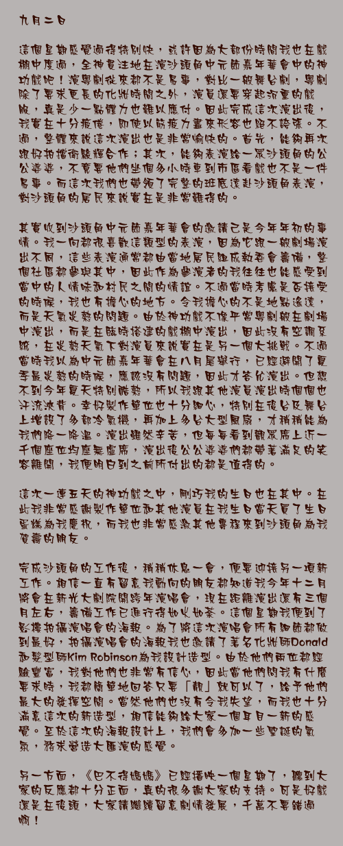 九月二日

這個星期感覺過得特別快，或許因為大部份時間我也在戲棚中度過，全神貫注地在演沙頭角中元節嘉年華會中的神功戲吧！演粵劇從來都不是易事，對比一般舞台劇，粵劇除了要求更長的化妝時間之外，演員還要穿起沉重的戲服，真是少一點體力也難以應付。因此完成這次演出後，我實在十分疲倦，即使以筋疲力盡來形容也絕不誇張。不過，整體來說這次演出也是非常愉快的。首先，能夠再次跟好拍擋衛駿輝合作；其次，能夠表演給一眾沙頭角的公公婆婆，不竟要他們坐個多小時車到市區看戲也不是一件易事。而這次我們也帶領了完整的班底遠赴沙頭角表演，對沙頭角的居民來說實在是非常難得的。

其實收到沙頭角中元節嘉年華會的邀請己是今年年初的事情。我一向都很喜歡這類型的表演，因為它跟一般劇場演出不同，這些表演通常都由當地居民組成執委會籌備，整個社區都參與其中，因此作為參演者的我往往也能感受到當中的人情味和村民之間的情誼。不過當時考慮是否接受的時候，我也有擔心的地方。令我擔心的不是地點遙遠，而是天氣炎熱的問題。由於神功戲不像平常粵劇般在劇場中演出，而是在臨時搭建的戲棚中演出，因此沒有空調系統，在炎熱天氣下對演員來說實在是另一個大挑戰。不過當時我以為中元節嘉年華會在八月尾舉行，已經避開了夏季最炎熱的時候，應該沒有問題，因此才答允演出。但想不到今年夏天特別酷熱，所以我跟其他演員演出時個個也汗流浹背。幸好製作單位也十分細心，特別在後台及舞台上增設了多部冷氣機，再加上多台大型風扇，才稍稍能為我們降一降溫。演出雖然辛苦，但每每看到觀眾席上近一千個座位均座無虛席，演出後公公婆婆們都帶著滿足的笑容離開，我便明白到之前所付出的都是值得的。

這次一連五天的神功戲之中，剛巧我的生日也在其中。在此我非常感謝製作單位和其他演員在我生日當天買了生日蛋糕為我慶祝，而我也非常感激其他專程來到沙頭角為我賀壽的朋友。

完成沙頭角的工作後，稍稍休息一會，便要迎接另一項新工作。相信一直有留意我動向的朋友都知道我今年十二月將會在新光大劇院開跨年演唱會，現在距離演出還有三個月左右，籌備工作已進行得如火如荼。這個星期我便到了影樓拍攝演唱會的海報。為了將這次演唱會所有細節都做到最好，拍攝演唱會的海報我也邀請了著名化妝師Donald和髮型師Kim Robinson為我設計造型。由於他們兩位都經驗豐富，我對他們也非常有信心，因此當他們問我有什麼要求時，我都簡單地回答只要「靚」就可以了，給予他們最大的發揮空間。當然他們也沒有令我失望，而我也十分滿意這次的新造型，相信能夠給大家一個耳目一新的感覺。至於這次的海報設計上，我們會多加一些聖誕的氣氛，務求營造大匯演的感覺。

另一方面，《巴不得媽媽》已經播映一個星期了，聽到大家的反應都十分正面，真的很多謝大家的支持。可是好戲還是在後頭，大家請繼續留意劇情發展，千萬不要錯過啊！