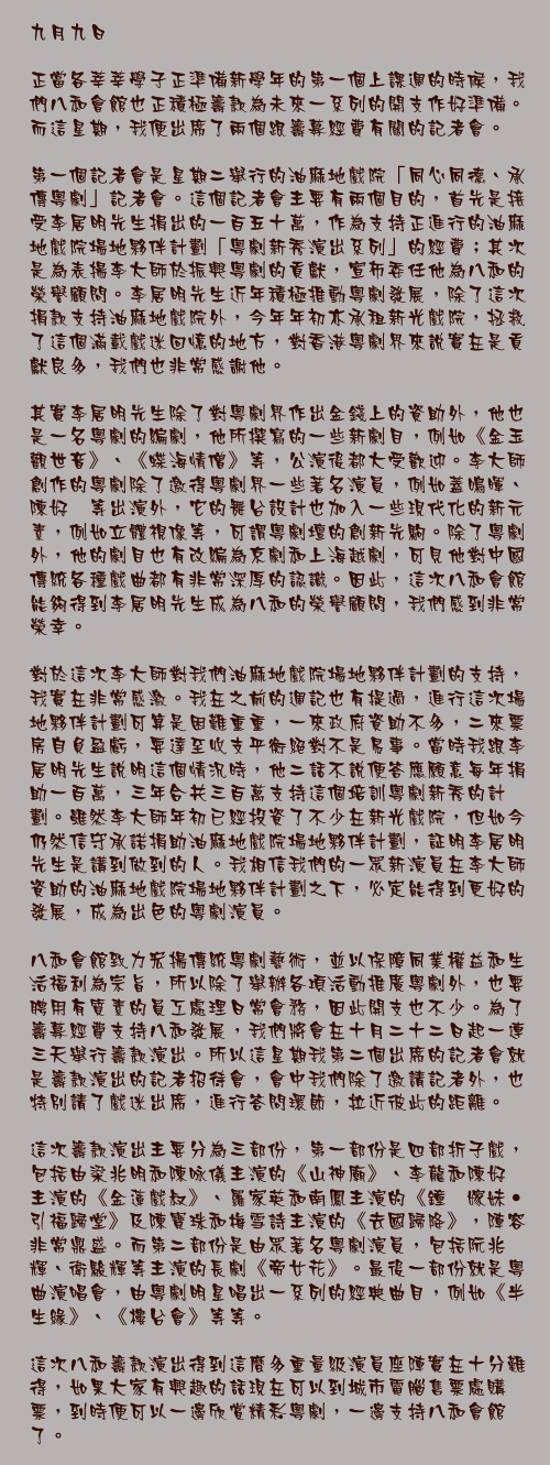 九月九日

正當各莘莘學子正準備新學年的第一個上課週的時候，我們八和會館也正積極籌款為未來一系列的開支作好準備。而這星期，我便出席了兩個跟籌募經費有關的記者會。

第一個記者會是星期二舉行的油麻地戲院「同心同德、承傳粵劇」記者會。這個記者會主要有兩個目的，首先是接受李居明先生捐出的一百五十萬，作為支持正進行的油麻地戲院場地夥伴計劃「粵劇新秀演出系列」的經費；其次是為表揚李大師於振興粵劇的貢獻，宣布委任他為八和的榮譽顧問。李居明先生近年積極推動粵劇發展，除了這次捐款支持油麻地戲院外，今年年初亦承租新光戲院，拯救了這個滿載戲迷回憶的地方，對香港粵劇界來說實在是貢獻良多，我們也非常感謝他。

其實李居明先生除了對粵劇界作出金錢上的資助外，他也是一名粵劇的編劇，他所撰寫的一些新劇目，例如《金玉觀世音》、《蝶海情僧》等，公演後都大受歡迎。李大師創作的粵劇除了邀得粵劇界一些著名演員，例如蓋鳴暉、陳好逑等出演外，它的舞台設計也加入一些現代化的新元素，例如立體視像等，可謂粵劇壇的創新先駒。除了粵劇外，他的劇目也有改編為京劇和上海越劇，可見他對中國傳統各種戲曲都有非常深厚的認識。因此，這次八和會館能夠得到李居明先生成為八和的榮譽顧問，我們感到非常榮幸。

對於這次李大師對我們油麻地戲院場地夥伴計劃的支持，我實在非常感激。我在之前的週記也有提過，進行這次場地夥伴計劃可算是困難重重，一來政府資助不多，二來票房自負盈虧，要達至收支平衡絕對不是易事。當時我跟李居明先生說明這個情況時，他二話不說便答應願意每年捐助一百萬，三年合共三百萬支持這個培訓粵劇新秀的計劃。雖然李大師年初已經投資了不少在新光戲院，但如今仍然信守承諾捐助油麻地戲院場地夥伴計劃，証明李居明先生是講到做到的人。我相信我們的一眾新演員在李大師資助的油麻地戲院場地夥伴計劃之下，必定能得到更好的發展，成為出色的粵劇演員。

八和會館致力宏揚傳統粵劇藝術，並以保障同業權益和生活福利為宗旨，所以除了舉辦各項活動推廣粵劇外，也要聘用有質素的員工處理日常會務，因此開支也不少。為了籌募經費支持八和發展，我們將會在十月二十二日起一連三天舉行籌款演出。所以這星期我第二個出席的記者會就是籌款演出的記者招待會，會中我們除了邀請記者外，也特別請了戲迷出席，進行答問環節，拉近彼此的距離。

這次籌款演出主要分為三部份，第一部份是四部折子戲，包括由梁兆明和陳咏儀主演的《山神廟》、李龍和陳好逑主演的《金蓮戲叔》、羅家英和南鳳主演的《鐘馗嫁妹‧引福歸堂》及陳寶珠和梅雪詩主演的《去國歸降》，陣容非常鼎盛。而第二部份是由眾著名粵劇演員，包括阮兆輝、衛駿輝等主演的長劇《帝女花》。最後一部份就是粵曲演唱會，由粵劇明星唱出一系列的經典曲目，例如《半生緣》、《樓台會》等等。

這次八和籌款演出得到這麼多重量級演員座陣實在十分難得，如果大家有興趣的話現在可以到城市電腦售票處購票，到時便可以一邊欣賞精彩粵劇，一邊支持八和會館了。
