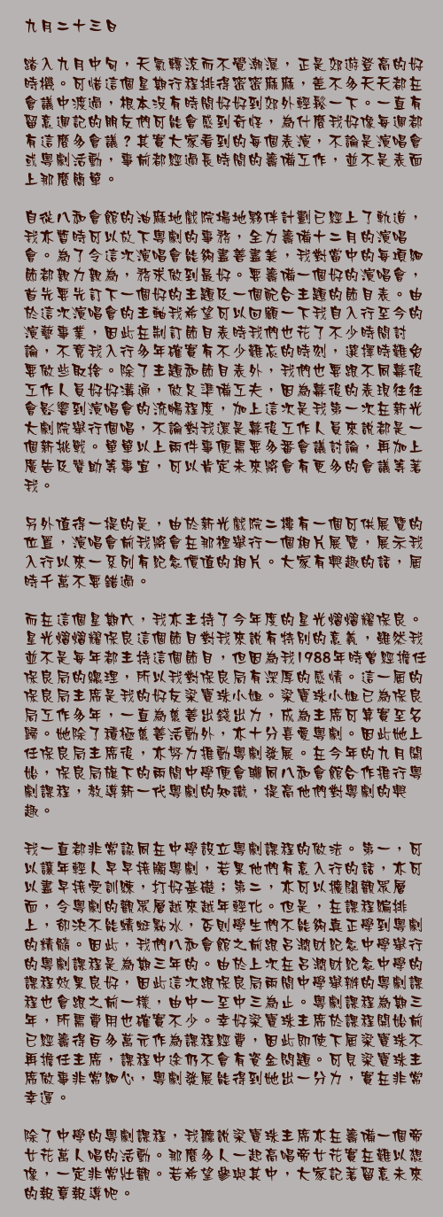 九月二十三日

踏入九月中旬，天氣轉涼而不覺潮濕，正是郊遊登高的好時機。可惜這個星期行程排得密密麻麻，差不多天天都在會議中渡過，根本沒有時間好好到郊外輕鬆一下。一直有留意週記的朋友們可能會感到奇怪，為什麼我好像每週都有這麼多會議？其實大家看到的每個表演，不論是演唱會或粵劇活動，事前都經過長時間的籌備工作，並不是表面上那麼簡單。

自從八和會館的油麻地戲院場地夥伴計劃已經上了軌道，我亦暫時可以放下粵劇的事務，全力籌備十二月的演唱會。為了令這次演唱會能夠盡善盡美，我對當中的每項細節都親力親為，務求做到最好。要籌備一個好的演唱會，首先要先訂下一個好的主題及一個配合主題的節目表。由於這次演唱會的主軸我希望可以回顧一下我自入行至今的演藝事業，因此在制訂節目表時我們也花了不少時間討論，不竟我入行多年確實有不少難忘的時刻，選擇時難免要做些取捨。除了主題和節目表外，我們也要跟不同幕後工作人員好好溝通，做足準備工夫，因為幕後的表現往往會影響到演唱會的流暢程度，加上這次是我第一次在新光大劇院舉行個唱，不論對我還是幕後工作人員來說都是一個新挑戰。單單以上兩件事便需要多番會議討論，再加上廣告及贊助等事宜，可以肯定未來將會有更多的會議等著我。

另外值得一提的是，由於新光戲院二樓有一個可供展覽的位置，演唱會前我將會在那裡舉行一個相片展覽，展示我入行以來一系列有紀念價值的相片。大家有興趣的話，屆時千萬不要錯過。

而在這個星期六，我亦主持了今年度的星光熠熠耀保良。星光熠熠耀保良這個節目對我來說有特別的意義，雖然我並不是每年都主持這個節目，但因為我1988年時曾經擔任保良局的總理，所以我對保良局有深厚的感情。這一屆的保良局主席是我的好友梁寶珠小姐。梁寶珠小姐已為保良局工作多年，一直為慈善出錢出力，成為主席可算實至名歸。她除了積極慈善活動外，亦十分喜愛粵劇。因此她上任保良局主席後，亦努力推動粵劇發展。在今年的九月開始，保良局旗下的兩間中學便會聯同八和會館合作推行粵劇課程，教導新一代粵劇的知識，提高他們對粵劇的興趣。

我一直都非常認同在中學設立粵劇課程的做法。第一，可以讓年輕人早早接觸粵劇，若果他們有意入行的話，亦可以盡早接受訓練，打好基礎；第二，亦可以擴闊觀眾層面，令粵劇的觀眾層越來越年輕化。但是，在課程編排上，卻決不能蜻蜓點水，否則學生們不能夠真正學到粵劇的精髓。因此，我們八和會館之前跟呂潤財紀念中學舉行的粵劇課程是為期三年的。由於上次在呂潤財紀念中學的課程效果良好，因此這次跟保良局兩間中學舉辦的粵劇課程也會跟之前一樣，由中一至中三為止。粵劇課程為期三年，所需費用也確實不少。幸好梁寶珠主席於課程開始前已經籌得百多萬元作為課程經費，因此即使下屆梁寶珠不再擔任主席，課程中途仍不會有資金問題。可見梁寶珠主席做事非常細心，粵劇發展能得到她出一分力，實在非常幸運。

除了中學的粵劇課程，我聽說梁寶珠主席亦在籌備一個帝女花萬人唱的活動。那麼多人一起高唱帝女花實在難以想像，一定非常壯觀。若希望參與其中，大家記著留意未來的報章報導吧。