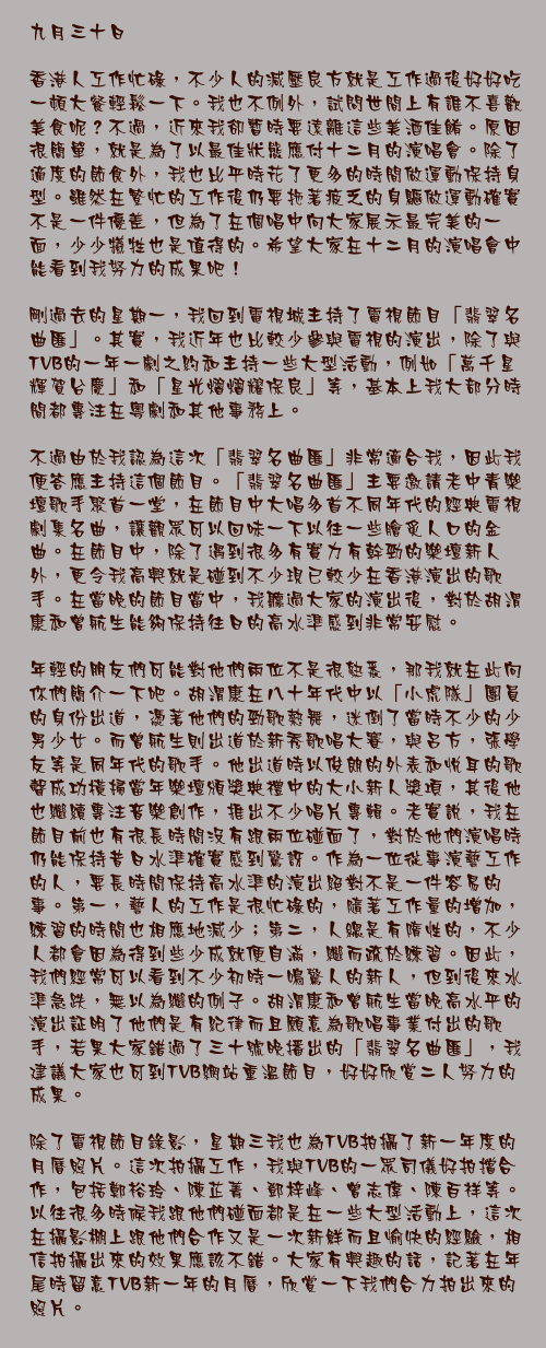 九月三十日

香港人工作忙碌，不少人的減壓良方就是工作過後好好吃一頓大餐輕鬆一下。我也不例外，試問世間上有誰不喜歡美食呢？不過，近來我卻暫時要遠離這些美酒佳餚。原因很簡單，就是為了以最佳狀態應付十二月的演唱會。除了適度的節食外，我也比平時花了更多的時間做運動保持身型。雖然在繁忙的工作後仍要拖著疲乏的身驅做運動確實不是一件優差，但為了在個唱中向大家展示最完美的一面，少少犧牲也是值得的。希望大家在十二月的演唱會中能看到我努力的成果吧！

剛過去的星期一，我回到電視城主持了電視節目「翡翠名曲匯」。其實，我近年也比較少參與電視的演出，除了與TVB的一年一劇之約和主持一些大型活動，例如「萬千星輝賀台慶」和「星光熠熠耀保良」等，基本上我大部分時間都專注在粵劇和其他事務上。

不過由於我認為這次「翡翠名曲匯」非常適合我，因此我便答應主持這個節目。「翡翠名曲匯」主要邀請老中青樂壇歌手聚首一堂，在節目中大唱多首不同年代的經典電視劇集名曲，讓觀眾可以回味一下以往一些膾炙人口的金曲。在節目中，除了遇到很多有實力有幹勁的樂壇新人外，更令我高興就是碰到不少現已較少在香港演出的歌手。在當晚的節目當中，我聽過大家的演出後，對於胡渭康和曾航生能夠保持往日的高水準感到非常安慰。

年輕的朋友們可能對他們兩位不是很熟悉，那我就在此向你們簡介一下吧。胡渭康在八十年代中以「小虎隊」團員的身份出道，憑著他們的勁歌熱舞，迷倒了當時不少的少男少女。而曾航生則出道於新秀歌唱大賽，與呂方，張學友等是同年代的歌手。他出道時以俊朗的外表和悅耳的歌聲成功橫掃當年樂壇頒獎典禮中的大小新人獎項，其後他也繼續專注音樂創作，推出不少唱片專輯。老實說，我在節目前也有很長時間沒有跟兩位碰面了，對於他們演唱時仍能保持昔日水準確實感到驚訝。作為一位從事演藝工作的人，要長時間保持高水準的演出絕對不是一件容易的事。第一，藝人的工作是很忙碌的，隨著工作量的增加，練習的時間也相應地減少；第二，人總是有隋性的，不少人都會因為得到些少成就便自滿，繼而疏於練習。因此，我們經常可以看到不少初時一鳴驚人的新人，但到後來水準急跌，無以為繼的例子。胡渭康和曾航生當晚高水平的演出証明了他們是有紀律而且願意為歌唱事業付出的歌手，若果大家錯過了三十號晚播出的「翡翠名曲匯」，我建議大家也可到TVB網站重溫節目，好好欣賞二人努力的成果。

除了電視節目錄影，星期三我也為TVB拍攝了新一年度的月曆照片。這次拍攝工作，我與TVB的一眾司儀好拍擋合作，包括鄭裕玲、陳芷菁、鄧梓峰、曾志偉、陳百祥等。以往很多時候我跟他們碰面都是在一些大型活動上，這次在攝影棚上跟他們合作又是一次新鮮而且愉快的經驗，相信拍攝出來的效果應該不錯。大家有興趣的話，記著在年尾時留意TVB新一年的月曆，欣賞一下我們合力拍出來的照片。