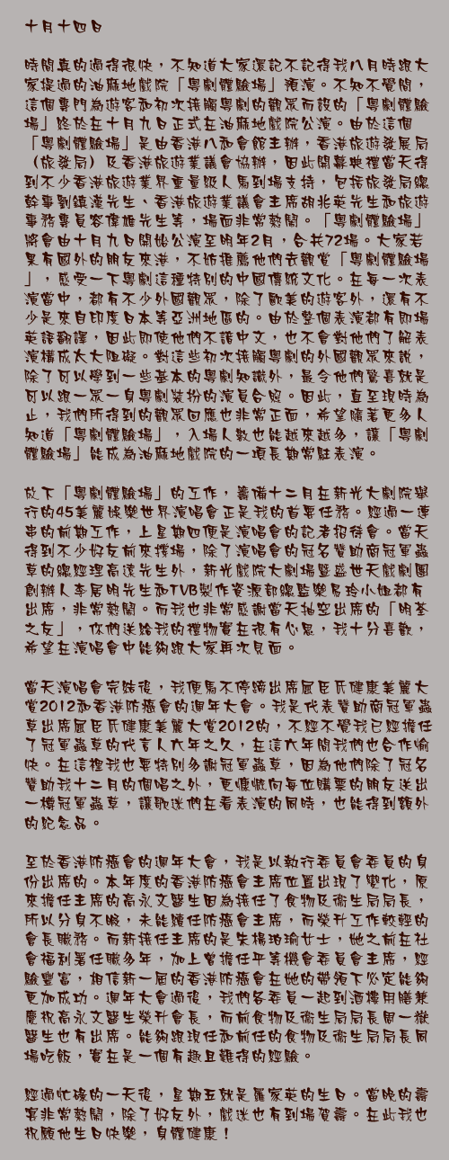 十月十四日

時間真的過得很快，不知道大家還記不記得我八月時跟大家提過的油麻地戲院「粵劇體驗場」預演。不知不覺間，這個專門為遊客和初次接觸粵劇的觀眾而設的「粵劇體驗場」終於在十月九日正式在油麻地戲院公演。由於這個「粵劇體驗場」是由香港八和會館主辦，香港旅遊發展局（旅發局）及香港旅遊業議會協辦，因此開幕典禮當天得到不少香港旅遊業界重量級人馬到場支持，包括旅發局總幹事劉鎮漢先生、香港旅遊業議會主席胡兆英先生和旅遊事務專員容偉雄先生等，場面非常熱鬧。「粵劇體驗場」將會由十月九日開始公演至明年2月，合共72場。大家若果有國外的朋友來港，不妨推薦他們去觀賞「粵劇體驗場」，感受一下粵劇這種特別的中國傳統文化。在每一次表演當中，都有不少外國觀眾，除了歐美的遊客外，還有不少是來自印度日本等亞洲地區的。由於整個表演都有即場英語翻譯，因此即使他們不諳中文，也不會對他們了解表演構成太大阻礙。對這些初次接觸粵劇的外國觀眾來說，除了可以學到一些基本的粵劇知識外，最令他們驚喜就是可以跟一眾一身粵劇裝扮的演員合照。因此，直至現時為止，我們所得到的觀眾回應也非常正面，希望隨著更多人知道「粵劇體驗場」，入場人數也能越來越多，讓「粵劇體驗場」能成為油麻地戲院的一項長期常駐表演。

放下「粵劇體驗場」的工作，籌備十二月在新光大劇院舉行的45美麗娛樂世界演唱會正是我的首要任務。經過一連串的前期工作，上星期四便是演唱會的記者招待會。當天得到不少好友前來撐場，除了演唱會的冠名贊助商冠軍蟲草的總經理高遠先生外，新光戲院大劇場暨盛世天戲劇團創辦人李居明先生和TVB製作資源部總監樂易玲小姐都有出席，非常熱鬧。而我也非常感謝當天抽空出席的「明荃之友」，你們送給我的禮物實在很有心思，我十分喜歡，希望在演唱會中能夠跟大家再次見面。

當天演唱會完結後，我便馬不停蹄出席屈臣氏健康美麗大賞2012和香港防癌會的週年大會。我是代表贊助商冠軍蟲草出席屈臣氏健康美麗大賞2012的，不經不覺我已經擔任了冠軍蟲草的代言人六年之久，在這六年間我們也合作愉快。在這裡我也要特別多謝冠軍蟲草，因為他們除了冠名贊助我十二月的個唱之外，更慷慨向每位購票的朋友送出一樽冠軍蟲草，讓歌迷們在看表演的同時，也能得到額外的紀念品。

至於香港防癌會的週年大會，我是以執行委員會委員的身份出席的。本年度的香港防癌會主席位置出現了變化，原來擔任主席的高永文醫生因為接任了食物及衞生局局長，所以分身不暇，未能續任防癌會主席，而榮升工作較輕的會長職務。而新接任主席的是朱楊珀瑜女士，她之前在社會福利署任職多年，加上曾擔任平等機會委員會主席，經驗豐富，相信新一屆的香港防癌會在她的帶領下必定能夠更加成功。週年大會過後，我們各委員一起到酒樓用膳兼慶祝高永文醫生榮升會長，而前食物及衞生局局長周一嶽醫生也有出席。能夠跟現任和前任的食物及衞生局局長同場吃飯，實在是一個有趣且難得的經驗。

經過忙碌的一天後，星期五就是羅家英的生日。當晚的壽宴非常熱鬧，除了好友外，戲迷也有到場賀壽。在此我也祝願他生日快樂，身體健康！