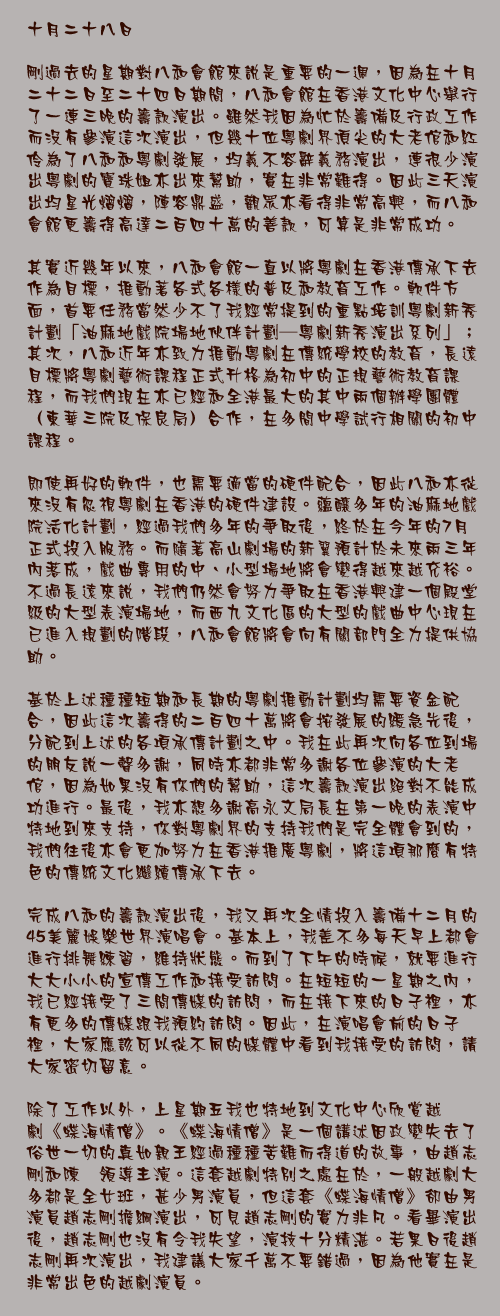 十月二十八日

剛過去的星期對八和會館來說是重要的一週，因為在十月二十二日至二十四日期間，八和會館在香港文化中心舉行了一連三晚的籌款演出。雖然我因為忙於籌備及行政工作而沒有參演這次演出，但幾十位粵劇界頂尖的大老倌和紅伶為了八和和粵劇發展，均義不容辭義務演出，連很少演出粵劇的寶珠姐亦出來幫助，實在非常難得。因此三天演出均星光熠熠，陣容鼎盛，觀眾亦看得非常高興，而八和會館更籌得高達二百四十萬的善款，可算是非常成功。

其實近幾年以來，八和會館一直以將粵劇在香港傳承下去作為目標，推動著各式各樣的普及和教育工作。軟件方面，首要任務當然少不了我經常提到的重點培訓粵劇新秀計劃「油麻地戲院場地伙伴計劃—粵劇新秀演出系列」；其次，八和近年亦致力推動粵劇在傳統學校的教育，長遠目標將粵劇藝術課程正式升格為初中的正規藝術教育課程，而我們現在亦已經和全港最大的其中兩個辦學團體（東華三院及保良局）合作，在多間中學試行相關的初中課程。

即使再好的軟件，也需要適當的硬件配合，因此八和亦從來沒有忽視粵劇在香港的硬件建設。蘊釀多年的油麻地戲院活化計劃，經過我們多年的爭取後，終於在今年的7月正式投入服務。而隨著高山劇場的新翼預計於未來兩三年內落成，戲曲專用的中、小型場地將會變得越來越充裕。不過長遠來說，我們仍然會努力爭取在香港興建一個殿堂級的大型表演場地，而西九文化區的大型的戲曲中心現在已進入規劃的階段，八和會館將會向有關部門全力提供協助。

基於上述種種短期和長期的粵劇推動計劃均需要資金配合，因此這次籌得的二百四十萬將會按發展的緩急先後，分配到上述的各項承傳計劃之中。我在此再次向各位到場的朋友說一聲多謝，同時亦都非常多謝各位參演的大老倌，因為如果沒有你們的幫助，這次籌款演出絕對不能成功進行。最後，我亦想多謝高永文局長在第一晚的表演中特地到來支持，你對粵劇界的支持我們是完全體會到的，我們往後亦會更加努力在香港推廣粵劇，將這項那麼有特色的傳統文化繼續傳承下去。

完成八和的籌款演出後，我又再次全情投入籌備十二月的45美麗娛樂世界演唱會。基本上，我差不多每天早上都會進行排舞練習，維持狀態。而到了下午的時候，就要進行大大小小的宣傳工作和接受訪問。在短短的一星期之內，我已經接受了三間傳媒的訪問，而在接下來的日子裡，亦有更多的傳媒跟我預約訪問。因此，在演唱會前的日子裡，大家應該可以從不同的媒體中看到我接受的訪問，請大家密切留意。

除了工作以外，上星期五我也特地到文化中心欣賞越劇《蝶海情僧》。《蝶海情僧》是一個講述因政變失去了俗世一切的真如親王經過種種苦難而得道的故事，由趙志剛和陳湜領導主演。這套越劇特別之處在於，一般越劇大多都是全女班，甚少男演員，但這套《蝶海情僧》卻由男演員趙志剛擔綱演出，可見趙志剛的實力非凡。看畢演出後，趙志剛也沒有令我失望，演技十分精湛。若果日後趙志剛再次演出，我建議大家千萬不要錯過，因為他實在是非常出色的越劇演員。