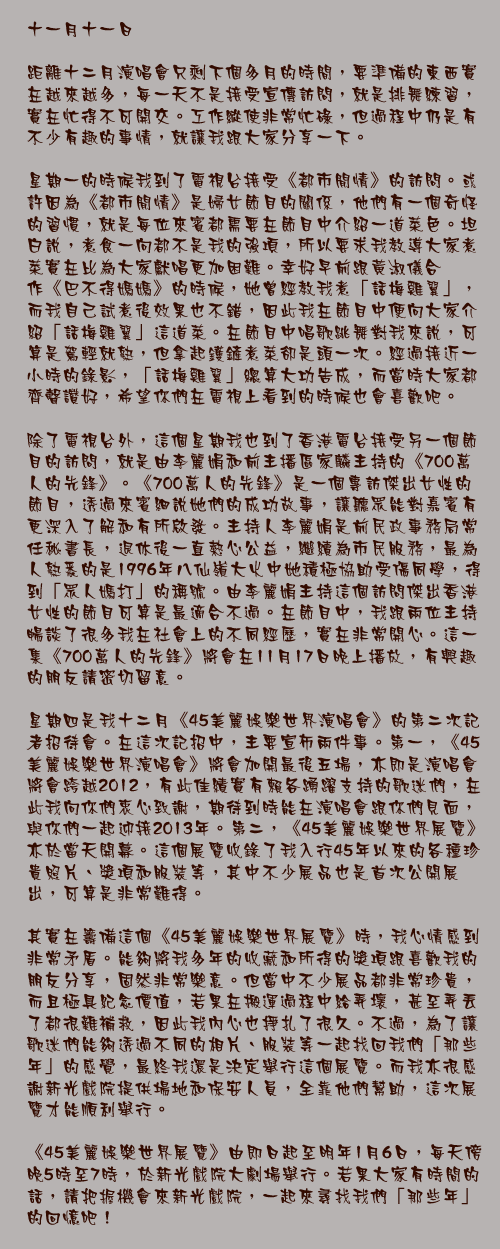 十一月十一日

距離十二月演唱會只剩下個多月的時間，要準備的東西實在越來越多，每一天不是接受宣傳訪問，就是排舞練習，實在忙得不可開交。工作縱使非常忙碌，但過程中仍是有不少有趣的事情，就讓我跟大家分享一下。

星期一的時候我到了電視台接受《都市閒情》的訪問。或許因為《都市閒情》是婦女節目的關係，他們有一個奇怪的習慣，就是每位來賓都需要在節目中介紹一道菜色。坦白說，煮食一向都不是我的強項，所以要求我教導大家煮菜實在比為大家獻唱更加困難。幸好早前跟黃淑儀合作《巴不得媽媽》的時候，她曾經教我煮「話梅雞翼」，而我自己試煮後效果也不錯，因此我在節目中便向大家介紹「話梅雞翼」這道菜。在節目中唱歌跳舞對我來說，可算是駕輕就熟，但拿起鑊鏟煮菜卻是頭一次。經過接近一小時的錄影，「話梅雞翼」總算大功告成，而當時大家都齊聲讚好，希望你們在電視上看到的時候也會喜歡吧。

除了電視台外，這個星期我也到了香港電台接受另一個節目的訪問，就是由李麗娟和前主播區家麟主持的《700萬人的先鋒》。《700萬人的先鋒》是一個專訪傑出女性的節目，透過來賓細說她們的成功故事，讓聽眾能對嘉賓有更深入了解和有所啟發。主持人李麗娟是前民政事務局常任秘書長，退休後一直熱心公益，繼續為市民服務，最為人熟悉的是1996年八仙嶺大火中她積極協助受傷同學，得到「眾人媽打」的稱號。由李麗娟主持這個訪問傑出香港女性的節目可算是最適合不過。在節目中，我跟兩位主持暢談了很多我在社會上的不同經歷，實在非常開心。這一集《700萬人的先鋒》將會在11月17日晚上播放，有興趣的朋友請密切留意。

星期四是我十二月《45美麗娛樂世界演唱會》的第二次記者招待會。在這次記招中，主要宣佈兩件事。第一，《45美麗娛樂世界演唱會》將會加開最後五場，亦即是演唱會將會跨越2012，有此佳績實有賴各踴躍支持的歌迷們，在此我向你們衷心致謝，期待到時能在演唱會跟你們見面，與你們一起迎接2013年。第二，《45美麗娛樂世界展覽》亦於當天開幕。這個展覽收錄了我入行45年以來的各種珍貴照片、獎項和服裝等，其中不少展品也是首次公開展出，可算是非常難得。

其實在籌備這個《45美麗娛樂世界展覽》時，我心情感到非常矛盾。能夠將我多年的收藏和所得的獎項跟喜歡我的朋友分享，固然非常樂意。但當中不少展品都非常珍貴，而且極具紀念價值，若果在搬運過程中給弄壞，甚至弄丟了都很難補救，因此我內心也掙扎了很久。不過，為了讓歌迷們能夠透過不同的相片、服裝等一起找回我們「那些年」的感覺，最終我還是決定舉行這個展覽。而我亦很感謝新光戲院提供場地和保安人員，全靠他們幫助，這次展覽才能順利舉行。

《45美麗娛樂世界展覽》由即日起至明年1月6日，每天傍晚5時至7時，於新光戲院大劇場舉行。若果大家有時間的話，請把握機會來新光戲院，一起來尋找我們「那些年」的回憶吧！