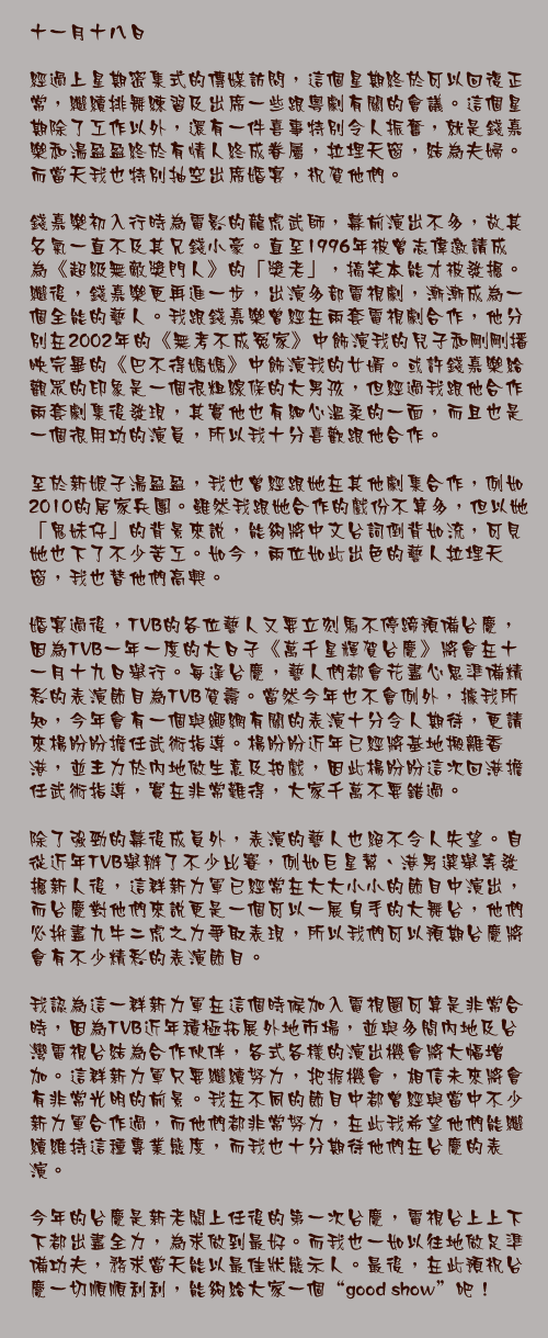 十一月十八日

經過上星期密集式的傳媒訪問，這個星期終於可以回復正常，繼續排舞練習及出席一些跟粵劇有關的會議。這個星期除了工作以外，還有一件喜事特別令人振奮，就是錢嘉樂和湯盈盈終於有情人終成眷屬，拉埋天窗，結為夫婦。而當天我也特別抽空出席婚宴，祝賀他們。

錢嘉樂初入行時為電影的龍虎武師，幕前演出不多，故其名氣一直不及其兄錢小豪。直至1996年被曾志偉邀請成為《超級無敵獎門人》的「獎老」，搞笑本能才被發掘。繼後，錢嘉樂更再進一步，出演多部電視劇，漸漸成為一個全能的藝人。我跟錢嘉樂曾經在兩套電視劇合作，他分別在2002年的《無考不成冤家》中飾演我的兒子和剛剛播映完畢的《巴不得媽媽》中飾演我的女婿。或許錢嘉樂給觀眾的印象是一個很粗線條的大男孩，但經過我跟他合作兩套劇集後發現，其實他也有細心溫柔的一面，而且也是一個很用功的演員，所以我十分喜歡跟他合作。

至於新娘子湯盈盈，我也曾經跟她在其他劇集合作，例如2010的居家兵團。雖然我跟她合作的戲份不算多，但以她「鬼妹仔」的背景來說，能夠將中文台詞倒背如流，可見她也下了不少苦工。如今，兩位如此出色的藝人拉埋天窗，我也替他們高興。

婚宴過後，TVB的各位藝人又要立刻馬不停蹄預備台慶，因為TVB一年一度的大日子《萬千星輝賀台慶》將會在十一月十九日舉行。每逢台慶，藝人們都會花盡心思準備精彩的表演節目為TVB賀壽。當然今年也不會例外，據我所知，今年會有一個與繩網有關的表演十分令人期待，更請來楊盼盼擔任武術指導。楊盼盼近年已經將基地搬離香港，並主力於內地做生意及拍戲，因此楊盼盼這次回港擔任武術指導，實在非常難得，大家千萬不要錯過。

除了強勁的幕後成員外，表演的藝人也絕不令人失望。自從近年TVB舉辦了不少比賽，例如巨星幫、港男選舉等發掘新人後，這群新力軍已經常在大大小小的節目中演出，而台慶對他們來說更是一個可以一展身手的大舞台，他們必拚盡九牛二虎之力爭取表現，所以我們可以預期台慶將會有不少精彩的表演節目。

我認為這一群新力軍在這個時候加入電視圈可算是非常合時，因為TVB近年積極拓展外地市場，並與多間內地及台灣電視台結為合作伙伴，各式各樣的演出機會將大幅增加。這群新力軍只要繼續努力，把握機會，相信未來將會有非常光明的前景。我在不同的節目中都曾經與當中不少新力軍合作過，而他們都非常努力，在此我希望他們能繼續維持這種專業態度，而我也十分期待他們在台慶的表演。

今年的台慶是新老闆上任後的第一次台慶，電視台上上下下都出盡全力，為求做到最好。而我也一如以往地做足準備功夫，務求當天能以最佳狀態示人。最後，在此預祝台慶一切順順利利，能夠給大家一個“good show”吧！