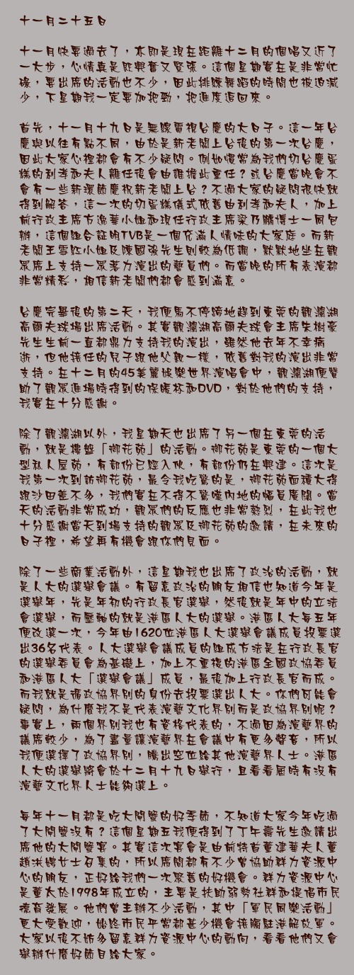 十一月二十五日

十一月快要過去了，亦即是現在距離十二月的個唱又近了一大步，心情真是既興奮又緊張。這個星期實在是非常忙碌，要出席的活動也不少，因此排練舞蹈的時間也被迫減少，下星期我一定要加把勁，把進度追回來。

首先，十一月十九日是無線電視台慶的大日子。這一年台慶與以往有點不同，由於是新老闆上台後的第一次台慶，因此大家心裡都會有不少疑問。例如慣常為我們切台慶蛋糕的利孝和夫人離任後會由誰擔此重任？或台慶當晚會不會有一些新環節慶祝新老闆上台？不過大家的疑問很快就得到解答，這一次的切蛋糕儀式依舊由利孝和夫人，加上前行政主席方逸華小姐和現任行政主席梁乃鵬博士一同包辦，這個組合証明TVB是一個充滿人情味的大家庭。而新老闆王雪紅小姐及陳國強先生則較為低調，默默地坐在觀眾席上支持一眾落力演出的藝員們。而當晚的所有表演都非常精彩，相信新老闆們都會感到滿意。

台慶完畢後的第二天，我便馬不停蹄地趕到東莞的觀瀾湖高爾夫球場出席活動。其實觀瀾湖高爾夫球會主席朱樹豪先生生前一直都鼎力支持我的演出，雖然他去年不幸病逝，但他接任的兒子跟他父親一樣，依舊對我的演出非常支持。在十二月的45美麗娛樂世界演唱會中，觀瀾湖便贊助了觀眾進場時得到的保暖杯和DVD，對於他們的支持，我實在十分感謝。

除了觀瀾湖以外，我星期天也出席了另一個在東莞的活動，就是樓盤「御花苑」的活動。御花苑是東莞的一個大型私人屋苑，有部份已經入伙，有部份仍在興建。這次是我第一次到訪御花苑，最令我吃驚的是，御花苑面積大得跟沙田差不多，我們實在不得不驚嘆內地的幅員廣闊。當天的活動非常成功，觀眾們的反應也非常熱烈，在此我也十分感謝當天到場支持的觀眾及御花苑的邀請，在未來的日子裡，希望再有機會跟你們見面。

除了一些商業活動外，這星期我也出席了政治的活動，就是人大的選舉會議。有留意政治的朋友相信也知道今年是選舉年，先是年初的行政長官選舉，然後就是年中的立法會選舉，而壓軸的就是港區人大的選舉。港區人大每五年便改選一次，今年由1620位港區人大選舉會議成員投票選出36名代表。人大選舉會議成員的組成方法是在行政長官的選舉委員會為基礎上，加上不重複的港區全國政協委員和港區人大「選舉會議」成員，最後加上行政長官而成。而我就是循政協界別的身份去投票選出人大。你們可能會疑問，為什麼我不是代表演藝文化界別而是政協界別呢？事實上，兩個界別我也有資格代表的，不過因為演藝界的議席較少，為了盡量讓演藝界在會議中有更多聲音，所以我便選擇了政協界別，騰出空位給其他演藝界人士。港區人大的選舉將會於十二月十九日舉行，且看看屆時有沒有演藝文化界人士能夠選上。

每年十一月都是吃大閘蟹的好季節，不知道大家今年吃過了大閘蟹沒有？這個星期五我便得到了丁午壽先生邀請出席他的大閘蟹宴。其實這次宴會是由前特首董建華夫人董趙洪娉女士召集的，所以席間都有不少曾協助群力資源中心的朋友，正好給我們一次聚舊的好機會。群力資源中心是董太於1998年成立的，主要是扶助弱勢社群和提倡市民德育發展。他們曾主辦不少活動，其中「軍民同樂活動」更大受歡迎，始終市民平常都甚少機會接觸駐港解放軍。大家以後不妨多留意群力資源中心的動向，看看他們又會舉辦什麼好節目給大家。
