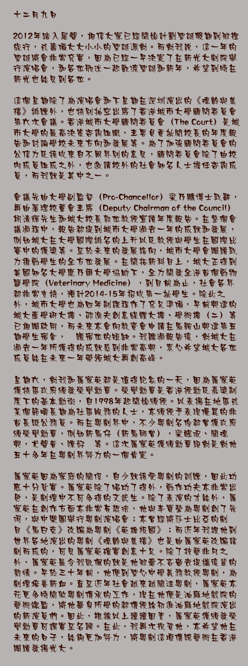 十二月九日

2012年踏入尾聲，相信大家已經開始計劃聖誕假期到那裡旅行，或籌備大大小小的聖誕派對。而對我說，這一年的聖誕將會非常充實，因為已經一早決定了在新光大劇院舉行演唱會，和各位歌迷一起歡渡聖誕和新年，希望到時在新光也能見到各位。

這個星期除了為演唱會和下星期在深圳演出的《德齡與慈禧》排練外，也特別抽空出席了香港城市大學顧問委員會第六次會議。香港城市大學顧問委員會（The Court）是城市大學的最高決策咨詢組織，主要負責批閱校長的年度報告和討論學校未來方向和發展等。為了加強顧問委員會的公信力及接收來自不同界別的意見，顧問委員會除了由校內成員組成之外，也邀請校外的社會知名人士擔任咨詢成員，而我就是其中之一。

會議先由大學副監督（Pro-Chancellor）梁乃鵬博士致辭，再由署理校董會主席（Deputy Chairman of the Council）柯清輝先生和城大校長郭位教授宣讀年度報告。在整個會議過程中，報告都提到城市大學過去一年的成就和發展，例如城大在大學國際排名的上升以及教授與學生在國際比賽中的獲獎等。至於未來的發展路向，城市大學會繼續致力推動學生的全方位發展。在開拓新科目上，城大正得到美國知名大學康乃爾大學協助下，全力開發全港首個動物醫學院（Veterinary Medicine），到目前為止，社會各界都非常支持，預計2014-15年招收第一批學生。除此之外，城市大學也為四年制課程作了充足準備，早前興建的城大產學研大樓、邵逸夫創意媒體大樓、學術樓（二）等已相繼啟用，而未來亦會向教資會申請在馬鞍山興建第五期學生宿舍，紓緩宿位的短缺。我聽過報告後，對城大在過去一年所獲得的成就感到非常高興，衷心希望城大各位成員能在未來一年帶領城大再創高峰。

星期六，對我和羅家英都是值得紀念的一天，因為羅家英獲特區政府頒發榮譽勳章。榮譽勳章是香港授勳及嘉獎制度下的基本勳銜，自1998年起開始頒授。以表揚在地區或某個範疇長期為社區服務的人士，亦頒授予表現優異的非首長級公務員。而在粵劇界中，不少粵劇名伶都曾獲政府頒榮譽勳章，例如新馬仔（新馬師曾），梁醒波、關德興，尤聲普、陳好逑等。這次羅家英獲頒勳章絕對是對他五十多年在粵劇界努力的一個肯定。

羅家英因為家庭的關係，自少就接受粵劇的訓練，因此功底十分紮實。羅家英除了唱功了得外，動作功夫亦非常出色，是劇壇中不可多得的文武生。除了表演的才能外，羅家英在創作方面亦非常有想法，他與李寶瑩為粵劇創了先河，與中樂團舉行粵劇演唱會；亦曾經將莎士比亞的劇目《馬白克》改編為粵劇《英雄叛國》；而近年我跟他到世界各地演出的粵劇《德齡與慈禧》也是由羅家英改編話劇而成的，可見羅家英確實創意十足。除了技藝非凡之外，羅家英最令我敬佩的就是他那毫不吝嗇去提攜後輩的熱情。早於三十年前，他便到聖心中學義務教授粵劇，為劇壇培養新血。直至近年社會越來越關注粵劇，羅家英亦花更多時間做粵劇傳承的工作，現在他便是油麻地戲院的藝術總監，將他畢身所學的都傳授給初進油麻地戲院演出的新演員們。因此，根據以上種種因素，羅家英獲頒發榮譽勳章可謂實至名歸。在此，我再次祝賀他，亦希望他在未來的日子，能夠更加努力，將粵劇這項傳統藝術在香港繼續發揚光大。