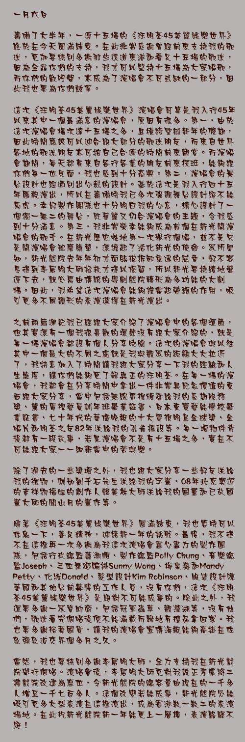 一月六日

籌備了大半年，一連十五場的《汪明荃45美麗娛樂世界》終於在今天圓滿結束。在此非常感謝曾經前來支持我的歌迷，更加要特別多謝那些遠道來港和看足十五場的歌迷，因為全靠你們的支持，我才可以堅持十五場為大家唱歌，而你們的歡呼聲，亦成為了演唱會不可或缺的一部分，因此我也要為你們鼓掌。

這次《汪明荃45美麗娛樂世界》演唱會可算是我入行45年以來其中一個最滿意的演唱會，原因有很多。第一，由於這次演唱會場次達十五場之多，且橫跨聖誕新年的假期，因此時間應該可以迎合絕大部分的歌迷朋友，而來自世界各地的歌迷朋友亦可按自己合適的時間前來觀賞。而演唱會期間，每天都有來自各行各業的朋友前來探班，能夠跟你們每一位見面，我也感到十分高興。第二，演唱會的舞台設計也經過別出心裁的設計。基於這次是我入行四十五年匯報演出，所以在籌備時我已多次強調舞台設計絕不能馬虎。幸好製作團隊也十分明白我的心意，精心設計了一個獨一無二的舞台，既華麗又切合演唱會的主題，令我感到十分滿意。第三，我非常榮幸能夠成為首個在新光開演唱會的歌手。在新光歷史性地第一次舉行個唱，並不是只是開演唱會那麼簡單，還擔起了活化新光的使命。眾所周知，新光戲院去年年初才面臨被拆卸重建的威脅，好不容易得到李居明大師拯救才得以保留，所以新光要持續地營運下去，就必需由傳統的粵劇戲院轉形為多功能的大劇場。因此，我希望這次演唱會能夠擔當起帶頭的作用，吸引更多不同類形的表演選擇在新光演出。

之前兩篇週記我已經跟大家介紹了演唱會中的各個環節，但其實還有一個我很喜歡的環節沒有跟大家介紹的，就是每一場演唱會都設有個人分享時間。這次的演唱會與以往其中一個最大的不同之處就是我與觀眾的距離大大拉近了，我特意加入了時間讓我跟大家分享一下我的經驗和人生態度，讓你們能夠更了解真正的汪明荃。在每一場的演唱會，我都會在分享時間中拿出一件非常具紀念價值的東西跟大家分享，當中包括無線電視頒發給我的長期服務獎、麗的電視藝員訓年班畢業証書、日本東寶藝能學校畢業証書、七十年代的華僑晚報的十大電視明星金球獎、金唱片和明荃之友82年送給我的孔雀擺設等。每一項物件背後都有一段故事，若果演唱會不是有十五場之多，實在不可能跟大家一一細訴當中的苦與樂。

除了過去的一些獎項之外，我也跟大家分享一些好友送給我的禮物，例如劉千石先生送給我的字畫、08年北京奧運的吉祥物福娃的創作人韓美林大師送給我的國畫和已故國畫大師的關山月的畫作等。

隨著《汪明荃45美麗娛樂世界》圓滿結束，我也暫時可以休息一下，養足精神，迎接新一年的挑戰。最後，我不得不在這裡再一次多謝為我這次演唱會盡心盡力的製作團隊，包括行政總監蕭潮順、製作總監Polly Chung、音樂總監Joseph、三位舞蹈編排Sunny Wong、梅桌燕和Mandy Petty、化妝Donald、髮型設計Kim Robinson、服裝設計陳華國和其他台前幕後的工作人員，沒有你們，這次《汪明荃45美麗娛樂世界》是絕對不可能成事的。除此之外，我還要多謝一眾贊助商，包括冠軍蟲草、觀瀾湖等，沒有他們，歌迷看完個唱後便不能滿載而歸地有禮品拿回家。我也要多謝裕華國貨，讓我的演唱會宣傳海報能夠高掛在佐敦彌敦道交界個多月之久。

當然，我也要特別多謝李居明大師，全力支持我在新光戲院舉行個唱。演唱會後，李居明大師更對我說正考慮將二樓戲院改建為座位，令新光戲院的總容量由現在的一千多人增至一千七百多人。這個改變若能成事，新光戲院必能吸引更多大型表演在這裡演出，成為香港數一數二的表演場地。在此祝新光戲院新一年能更上一層樓，表演駱驛不絕！