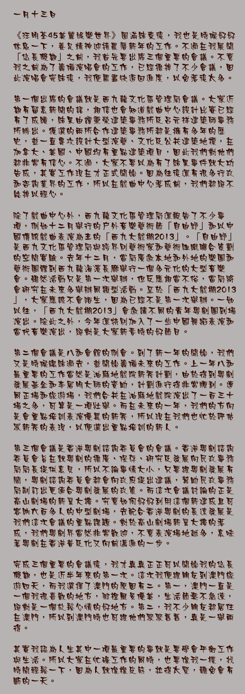 一月十三日

《汪明荃45美麗娛樂世界》圓滿結束後，我也是時候好好休息一下，養足精神迎接農曆新年的工作。不過在我展開「悠長假期」之前，我首先要出席三個重要的會議。不竟我之前為了籌備演唱會的工作，已經推掉了不少會議，因此演唱會完結後，我便需盡快追回進度，以免落後太多。

第一個出席的會議就是西九龍文化區管理局會議。大家近期有留意新聞的話，相信也會知道戲曲中心設計比賽已經有了成績，結果由譚秉榮建築事務所及呂元祥建築師事務所勝出。獲選的兩所合作建築事務所都是擁有多年的歷史，並一直專攻設計大型演藝、文化及公共建築地標，在加拿大、美國、中國均有重點建築項目，因此我們對他們都非常有信心。不過，大家不要以為有了結果事件就大功告成，其實工作現在才正式開始。因為往後還有很多行政和咨詢業界的工作，所以在戲曲中心落成前，我們都絕不能掉以輕心。

除了戲曲中心外，西九龍文化區管理局還報告了不少事項，例如十二月舉行的戶外音樂藝術節「自由野」和以中國傳統戲曲表演為主的「西九大戲棚2013」。「自由野」是西九文化區管理局與跨界別藝術家和藝術組織聯合策劃的空間實驗。去年十二月，當局廣邀本地和外地的樂團和藝術團體到西九龍海濱長廊舉行一個多元化的大型音樂會。雖然活動只是第一次舉辦，但反應相當不俗，當局將會研究在未來多舉辦同類型活動。至於「西九大戲棚2013」，大家應該不會陌生，因為已經不是第一次舉辦。一如以往，「西九大戲棚2013」會邀請不同的青年粵劇團到場演出。除此之外，今年還特別加入了一些中國舞蹈表演和當代音樂演出，絕對是大家新春時的好節目。

第二個會議是八和會館的例會。到了新一年的開始，我們又是時候總結過去，並開始籌備未來的工作。上一年八和最重要的工作當然是油麻地戲院新秀計劃，由於得到粵劇發展基金和李居明大師的資助，計劃進行得非常順利。連同正場和旅遊場，我們合共在油麻地戲院演出了一百三十場之多，可算是一項壯舉。而在未來的一年，我們的方向是會重點培訓表演優異的新秀，所以現在我們也忙於評估眾新秀的表現，以便選出重點培訓的新人。

第三個會議是香港粵劇諮詢委員會的會議。香港粵劇諮詢委員會旨在就粵劇的推廣、保存、研究及發展向民政事務局局長提供意見，所以不論事情大小，只要跟粵劇發展有關，粵劇諮詢委員會都會向政府提出建議，幫助民政事務局制訂出更適合粵劇發展的政策。而這次會議討論的正是高山劇場的新翼大樓。究竟如何好好利用這個新建成且可容納六百多人的中型劇場，去配合香港粵劇的長遠發展是我們這次會議的重點課題。對於高山劇場新翼大樓的落成，我們粵劇界當然非常歡迎，不竟表演場地越多，意味著粵劇在香港普及化又向前邁進的一步。

完成三個重要的會議後，我才真真正正可以開始我的悠長假期，也是近半年來的第一次。這次我便跟朋友到澳門旅遊四天，而我選擇了澳門的原因有二。第一，澳門一直是一個我很喜歡的地方，那裡風景優美，生活節奏不急速，絕對是一個放鬆心情的好地方。第二，我不少朋友都居住在澳門，所以到澳門時也可跟他們聚聚舊舊，真是一舉兩得。

其實我認為人生其中一項最重要的事就是要學會平衡工作與生活。所以大家在忙碌工作的同時，也要像我一樣，找時間輕鬆一下，因為人就像橡皮筋，拉得太緊，難免會有斷的一天。