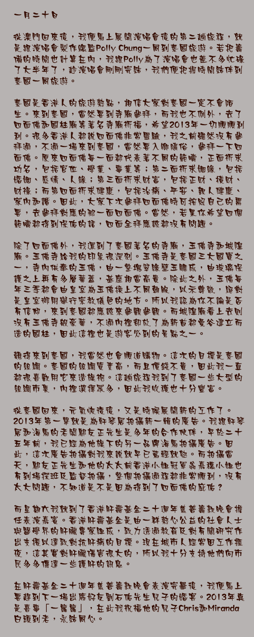 一月二十日

從澳門回來後，我便馬上展開演唱會後的第二趟旅程，就是跟演唱會製作總監Polly Chung一同到泰國旅遊。若把籌備的時間也計算在內，我跟Polly為了演唱會也差不多忙碌了大半年了，趁演唱會剛剛完結，我們便把握時間結伴到泰國一同旅遊。

泰國是香港人的旅遊熱點，相信大家對泰國一定不會陌生。來到泰國，當然要到寺廟參拜，而我也不例外，去了四面佛和國柱廟等著名寺廟祈福，希望2013年一切順順利利。很多香港人都說四面佛非常靈驗，我之前雖然沒有參拜過，不過一場來到泰國，當然要入鄉隨俗，參拜一下四面佛。原來四面佛每一面都代表著不同的範疇，正面祈求功名，包括官位、學業、事業等；第二面祈求姻緣，包括婚姻、感情、人緣；第三面祈求財富，包括正財、橫財、財祿；而第四面祈求健康，包括治病、平安、親人健康、家內和諧。因此，大家下次參拜四面佛時可按照自己的需要，去參拜對應的那一面四面佛。當然，若果你希望四個範疇都得到保佑的話，四面全拜應該都沒有問題。

除了四面佛外，我還到了泰國著名的寺廟，玉佛寺和城隍廟。玉佛寺給我的印象很深刻。玉佛寺是泰國三大國寶之一，寺內供奉的玉佛，由一整塊翠綠壁玉雕成，由玻璃保護之上再有多層華蓋，基座相當高貴。除此之外，玉佛每年三季都會由皇室為玉佛換上不同朝服，以示尊敬，絕對是皇室御用舉行宗教儀色的地方。所以我認為你不論是否有信仰，來到泰國都應該來參觀參觀。而城隍廟看上去則沒有玉佛寺般豪華，不過內裡卻放了為新首都曼谷建立而造的國柱，因此這裡也是遊客必到的景點之一。

難得來到泰國，我當然也會順道購物。這次的目標是泰國的絲綢。泰國的絲綢質素高，而且價錢不貴，因此我一直都很喜歡用它來造旗袍。這趟旅程我到了泰國一些大型的絲綢市集，內裡選擇眾多，因此我收穫也十分豐富。

從泰國回來，元氣恢復後，又是時候展開新的工作了。2013年第一擊就是為軒琴居拍攝新一輯的廣告。我跟軒琴居和海馬的老闆鄔友正先生是多年的合作伙伴，早於二十五年前，我已經為他旗下的另一品牌海馬拍攝廣告。因此，這次廣告拍攝對我來說就早已駕輕就熟。而拍攝當天，鄔友正先生和他的太太前香港小姐冠軍翁嘉穗小姐也有到場探班及監督拍攝，整個拍攝過程都非常順利，沒有太大問題，不知道是不是因為得到了四面佛的庇佑？

而星期六我就到了香港肝壽基金二十週年慈善籌款晚會擔任表演嘉賓。香港肝壽基金是由一群熱心公益的社會人士與醫學界的肝臟專家組成，致力透過教育及對有關研究作出支援以達致對抗肝病的目標。現在城市人經常因工作捱夜，這其實對肝臟傷害很大的，所以我十分支持他們向市民多多傳達一些護肝的訊息。

在肝壽基金二十週年慈善籌款晚會表演完畢後，我便馬上要趕到下一場出席好友劉石佑先生兒子的婚宴。2013年真是喜事「一籮籮」，在此我祝福他的兒子Chris和Miranda白頭到老，永結同心。