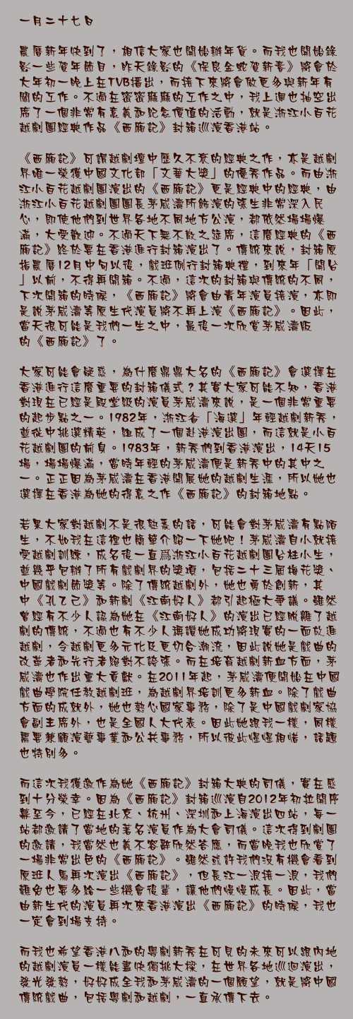 一月二十七日

農曆新年快到了，相信大家也開始辦年貨。而我也開始錄影一些賀年節目，昨天錄影的《保良金蛇賀新春》將會於大年初一晚上在TVB播出，而接下來將會做更多與新年有關的工作。不過在密密麻麻的工作之中，我上週也抽空出席了一個非常有意義和紀念價值的活動，就是浙江小百花越劇團經典作品《西廂記》封箱巡演香港站。

《西廂記》可謂越劇壇中歷久不衰的經典之作，亦是越劇界唯一榮獲中國文化部「文華大獎」的優秀作品。而由浙江小百花越劇團演出的《西廂記》更是經典中的經典，由浙江小百花越劇團團長茅威濤所飾演的張生非常深入民心，即使他們到世界各地不同地方公演，都依然場場爆滿，大受歡迎。不過天下無不散之筵席，這麼經典的《西廂記》終於要在香港進行封箱演出了。傳統來說，封箱原指農曆12月中旬以後，戲班例行封箱典禮，到來年「開台」以前，不得再開箱。不過，這次的封箱與傳統的不同，下次開箱的時候，《西廂記》將會由青年演員接演，亦即是說茅威濤等原生代演員將不再上演《西廂記》。因此，當天很可能是我們一生之中，最後一次欣賞茅威濤版的《西廂記》了。

大家可能會疑惑，為什麼鼎鼎大名的《西廂記》會選擇在香港進行這麼重要的封箱儀式？其實大家可能不知，香港對現在已經是殿堂級的演員茅威濤來說，是一個非常重要的起步點之一。1982年，浙江省「海選」年輕越劇新秀，並從中挑選精英，組成了一個赴港演出團，而這就是小百花越劇團的前身。1983年，新秀們到香港演出，14天15場，場場爆滿，當時年輕的茅威濤便是新秀中的其中之一。正正因為茅威濤在香港開展她的越劇生涯，所以她也選擇在香港為她的得意之作《西廂記》的封箱地點。

若果大家對越劇不是很熟悉的話，可能會對茅威濤有點陌生，不如我在這裡也簡單介紹一下她吧！茅威濤自小就接受越劇訓練，成名後一直爲浙江小百花越劇團台柱小生，並幾乎包辦了所有戲劇界的獎項，包括二十三屆梅花獎、中國戲劇節獎等。除了傳統越劇外，她也勇於創新，其中《孔乙己》和新劇《江南好人》都引起極大爭議。雖然曾經有不少人認為她在《江南好人》的演出已經脫離了越劇的傳統，不過也有不少人稱讚她成功將現實的一面放進越劇，令越劇更多元化及更切合潮流，因此說她是戲曲的改革者和先行者絕對不誇張。而在培育越劇新血方面，茅威濤也作出重大貢獻。在2011年起，茅威濤便開始在中國戲曲學院任教越劇班，為越劇界培訓更多新血。除了戲曲方面的成就外，她也熱心國家事務，除了是中國戲劇家協會副主席外，也是全國人大代表。因此她跟我一樣，同樣需要兼顧演藝事業和公共事務，所以彼此惺惺相惜，話題也特別多。

而這次我獲邀作為她《西廂記》封箱大典的司儀，實在感到十分榮幸。因為《西廂記》封箱巡演自2012年初拉開序幕至今，已經在北京、杭州、深圳和上海演出四站，每一站都邀請了當地的著名演員作為大會司儀。這次得到劇團的邀請，我當然也義不容辭欣然答應，而當晚我也欣賞了一場非常出色的《西廂記》。雖然或許我們沒有機會看到原班人馬再次演出《西廂記》，但長江一浪接一浪，我們難免也要多給一些機會後輩，讓他們慢慢成長。因此，當由新生代的演員再次來香港演出《西廂記》的時候，我也一定會到場支持。

而我也希望香港八和的粵劇新秀在可見的未來可以跟內地的越劇演員一樣能盡快獨挑大樑，在世界各地巡迴演出，發光發熱，好好成全我和茅威濤的一個願望，就是將中國傳統戲曲，包括粵劇和越劇，一直承傳下去。