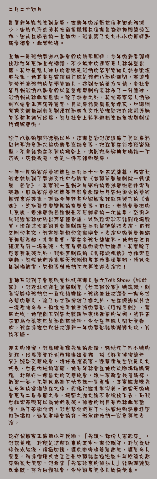 二月二十四日

農曆新年終於來到尾聲，但新年的活動並沒有因此而減少。由於政府或者其他商業機構在這個星期都相繼開始工作。因此在過去的一星期內，我出席了大大小小的團拜和新春酒會，非常忙碌。

星期一是我們香港八和會館的新春團拜。今年的新春團拜比起往年更加星光熠熠，不少城中的達官貴人都抽空出席。其中最惹人注目的當然是我們的名譽贊助人特首梁振英先生，他其實在當選前已經是我們八和的顧問，當選後更榮升為我們的名譽贊助人，得到他的落力支持，令社會各界對我們八和會館以至整個粵劇行業都多了一分關注，我們對此都非常感謝。除了特首之外，其他高官名人們如前立法會主席范徐麗泰、民政事務局局長曾德成、中聯辦宣傳文體部副部長劉漢祺和西九文化管理局行政總裁連納智等都有撥冗出席，可見社會上各界都越來越重視粵劇這門傳統藝術。

除了八和的團拜活動以外，這個星期我還出席了民政事務局新春酒會和政協的新春座談會等，行程實在排得密密麻麻。不過能夠在不同的場合上，遇到很多好朋友暢談一下近況，交換祝賀，也是一件不錯的樂事。

一年一度的香港藝術節在二月二十一日正式開幕，而當天我也特別到了香港文化中心觀賞《美國芭蕾舞劇院－精選舞薈節目》。其實我一直對三月舉行的香港藝術節非常有興趣，因為香港藝術節每年都會邀請世界各地頂尖的藝術團體來港演出，例如今年就有中國國家話劇院製作的《青蛇》、芝加哥交響樂團的音樂會等。因此，對熱愛藝術的人來說，香港藝術節絕對是不可錯過的一次盛事。奈何三月我經常都忙於出席各種會議，以致經常都不能到現場觀賞。適逢這次美國芭蕾舞劇院在二月尾便舉行表演，而我又剛好有空，我當然要好好把握機會。表演中的芭蕾舞蹈員舞藝高超，非常專業，實在令我大開眼界。他們在三月頭還有另一場表演，大家有興趣的話切勿錯過。其實除了芭蕾舞表演之外，我對京劇版的《慈禧與德齡》也非常感興趣。可惜他們演出當天我剛好有其他事情要辦，所以未能到場觀賞，只好等待他們下次再來港表演吧！

星期五我到了會展欣賞杜汶澤個人首次Talk Show《咔啦騷》。我跟杜汶澤在拍攝劇集《女王辦公室》時認識，劇集完結後我們也一直保持聯絡。我認為杜汶澤是一個多才多藝的藝人，除了口才和演技了得之外，他在鏡頭以外也一樣想法多多。好像他早前主演的電影《低俗喜劇》，票房大收，他便創下到各大戲院午夜場謝票的先河。或許正正因為他惹笑形象和創新精神，令他在年輕人間大受歡迎。我在這裡也祝杜汶澤新一年的電影能夠繼續大收，片約不斷。

週末的時候，我應陳華偉先生的邀請，特地花了六小時的車程，出席廣東化州市楊梅鎮黃槐垌村《群星璀璨鬧元宵》綜合文藝晚會，擔任表演嘉賓。陳華偉先生既是人大代表，也是內地的富商，他每年都會在他的故鄉楊梅鎮黃槐垌村舉行一個盛大的文藝晚會，跟一眾鄉里共賀新禧，歡聚一番。不要以為鄉下地方就一定落後，其實經過陳先生多年的建橋築路之後，設備已經非常完善。而當天的晚會更有二百多圍之多，場面之浩大絕不會被比下去，而我也非常高興可以為他們表演。那裡的村民每位都非常熱情，為了答謝他們，我也替他們買了一些當地的特產桂圓肉和橘肉。如果有機會的話，我承諾他們一定會再來表演。

記得前國家主席鄧小平說過，「先讓一部份人富起來」。我想黃槐垌村便是這個政策的其中一個好例子。村民發財後飲水思源，積極回饋，讓故鄉慢慢發展起來，讓更多人受惠。而這個模式也正正是中國能在短短數十年間強大起來的最大原因，我希望「先富起來的那些人」能夠繼續無私奉獻，努力回饋社會，令中國有更多人能夠受惠。