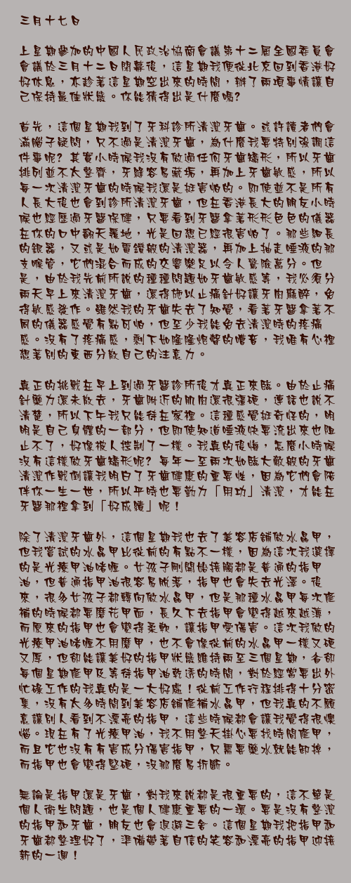 三月十七日

上星期參加的中國人民政治協商會議第十二屆全國委員會會議於三月十二日閉幕後，這星期我便從北京回到香港好好休息，亦趁著這星期空出來的時間，辦了兩項事情讓自己保持最佳狀態。你能猜得出是什麼嗎﹖

首先，這個星期我到了牙科診所清潔牙齒。或許讀者們會滿腦子疑問，只不過是清潔牙齒，為什麼我要特別強調這件事呢﹖其實小時候我沒有做過任何牙齒矯形，所以牙齒排列並不太整齊，牙縫容易藏垢，再加上牙齒敏感，所以每一次清潔牙齒的時候我還是挺害怕的。即使並不是所有人長大後也會到診所清潔牙齒，但在香港長大的朋友小時候也經歷過牙醫保健，只要看到牙醫拿著形形色色的儀器在你的口中翻天覆地，光是回想已經很害怕了。那些細長的銀器，又或是如電鑽般的清潔器，再加上抽走唾液的那支喉管，它們混合而成的交響樂足以令人驚險萬分。但是，由於我先前所說的種種問題如牙齒敏感等，我必須分兩天早上來清潔牙齒，還得施以止痛針好讓牙肉麻醉，免得敏感發作。雖然我的牙齒失去了知覺，看著牙醫拿著不同的儀器感覺有點可怕，但至少我能免去清潔時的疼痛感。沒有了疼痛感，剩下如隆隆炮聲的嘈音，我唯有心裡想著別的東西分散自己的注意力。

真正的挑戰在早上到過牙醫診所後才真正來臨。由於止痛針藥力還未散去，牙齒附近的肌肉還很彊硬，連話也說不清楚，所以下午我只能待在家裡。這種感覺挺奇怪的，明明是自己身體的一部分，但即使知道唾液快要流出來也阻止不了，好像被人控制了一樣。我真的後悔，怎麼小時候沒有這樣做牙齒矯形呢﹖每年一至兩次如臨大敵般的牙齒清潔作戰倒讓我明白了牙齒健康的重要性，因為它們會陪伴你一生一世，所以平時也要勤力「用功」清潔，才能在牙醫那裡拿到「好成績」呢！

除了清潔牙齒外，這個星期我也去了美容店舖做水晶甲，但我嘗試的水晶甲比從前的有點不一樣，因為這次我選擇的是光療甲油啫喱。女孩子剛開始接觸都是普通的指甲油，但普通指甲油很容易脫落，指甲也會失去光澤。後來，很多女孩子都轉向做水晶甲，但是那種水晶甲每次修補的時候都要磨花甲面，長久下去指甲會變得越來越薄，而原來的指甲也會變得柔軟，讓指甲受傷害。這次我做的光療甲油啫喱不用磨甲，也不會像從前的水晶甲一樣又硬又厚，但卻能讓美好的指甲狀態維持兩至三個星期，省卻每個星期修甲及等待指甲油乾透的時間，對於經常要出外忙碌工作的我真的是一大好處！從前工作行程排得十分密集，沒有太多時間到美容店舖修補水晶甲，但我真的不願意讓別人看到不漂亮的指甲，這些時候都會讓我覺得很懊惱。現在有了光療甲油，我不用整天掛心要找時間修甲，而且它也沒有有害成分傷害指甲，只需要藥水就能卸掉，而指甲也會變得堅硬，沒那麼易折斷。

無論是指甲還是牙齒，對我來說都是很重要的，這不單是個人衛生問題，也是個人健康重要的一環。要是沒有整潔的指甲和牙齒，朋友也會退避三舍。這個星期我把指甲和牙齒都整理好了，準備帶著自信的笑容和漂亮的指甲迎接新的一週！
