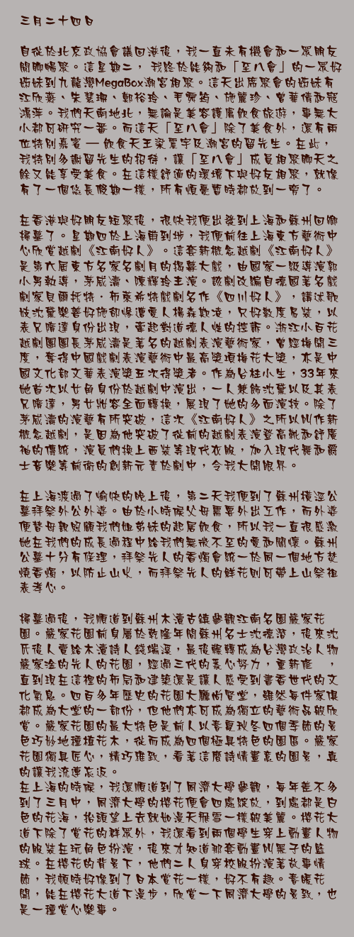 三月二十四日

自從於北京政協會議回港後，我一直未有機會和一眾朋友閒聊暢聚。這星期二， 我終於能夠和「至八會」的一眾好姊妹到九龍灣MegaBox潮宮相聚。這天出席聚會的姊妹有江欣燕、朱慧珊、鄭裕玲、毛舜筠、施麗珍、曾華倩和寇鴻萍。我們天南地北，無論是美容護膚飲食旅遊，事無大小都可研究一番。而這天「至八會」除了美食外，還有兩位特別嘉賓 – 飲食天王梁震宇及潮宮的留先生。在此，我特別多謝留先生的招待，讓「至八會」成員相聚聊天之餘又能享受美食。在這樣舒適的環境下與好友相聚，就像有了一個悠長假期一樣，所有煩憂暫時都放到一旁了。

在香港與好朋友短聚後，很快我便出發到上海和蘇州回鄉掃墓了。星期四於上海甫到埗，我便前往上海東方藝術中心欣賞越劇《江南好人》。這套新概念越劇《江南好人》是第六屆東方名家名劇月的揭幕大戲，由國家一級導演郭小男執導，茅威濤、陳輝玲主演。該劇改編自德國著名戲劇家貝爾托特．布萊希特戲劇名作《四川好人》，講述歌妓沈黛樂善好施卻慘遭愛人楊森欺凌，只好數度易裝，以表兄隋達身份出現，牽起對道德人性的控訴。浙江小百花越劇團團長茅威濤是著名的越劇表演藝術家，曾經梅開三度，奪得中國戲劇表演藝術中最高獎項梅花大獎，亦是中國文化部文華表演獎五次得獎者。作為台柱小生，33年來她首次以女角身份於越劇中演出，一人兼飾沈黛以及其表兄隋達，男女妝容全面轉換，展現了她的多面演技。除了茅威濤的演藝有所突破，這次《江南好人》之所以叫作新概念越劇，是因為他突破了從前的越劇表演登高靴和舒廣袖的傳統，演員們換上西裝等現代衣服，加入現代舞和爵士音樂等前衛的創新元素於劇中，令我大開眼界。

在上海渡過了愉快的晚上後，第二天我便到了蘇州橫涇公墓拜祭外公外婆。由於小時候父母需要外出工作，而外婆便替母親照顧我們姐弟妹的起居飲食，所以我一直很感激她在我們的成長過程中給我們無微不至的愛和關懷。蘇州公墓十分有條理，拜祭先人的香燭會統一於同一個地方焚燒香燭，以防止山火，而拜祭先人的鮮花則可帶上山祭祖表孝心。

掃墓過後，我順道到蘇州木瀆古鎮參觀江南名園嚴家花園。嚴家花園前身屬於乾隆年間蘇州名士沈德潛，後來沈氏後人賣給木瀆詩人錢端溪，最後輾轉成為台灣政治人物嚴家淦的先人的花園，經過三代的悉心努力，重新修葺，直到現在這裡的佈局和建築還是讓人感受到書香世代的文化氣息。四百多年歷史的花園大廳尚賢堂，雖然每件家俱都成為大堂的一部份，但他們亦可成為獨立的藝術品般欣賞。嚴家花園的最大特色是前人以春夏秋冬四個季節的景色巧妙地種植花木，從而成為四個極具特色的園區。嚴家花園獨具匠心，精巧雅致，看著這麼詩情畫意的園景，真的讓我流連忘返。
在上海的時候，我還順道到了同濟大學參觀，每年差不多到了三月中，同濟大學的櫻花便會四處綻放，到處都是白色的花海，抬頭望上去就如漫天飛雪一樣般美麗。櫻花大道下除了賞花的群眾外，我還看到兩個學生穿上動畫人物的服裝在玩角色扮演，後來才知道那套動畫叫黑子的籃球。在櫻花的背景下，他們二人身穿校服扮演著故事情節，我頓時好像到了日本賞花一樣，好不有趣。春暖花開，能在櫻花大道下漫步，欣賞一下同濟大學的景致，也是一種賞心樂事。