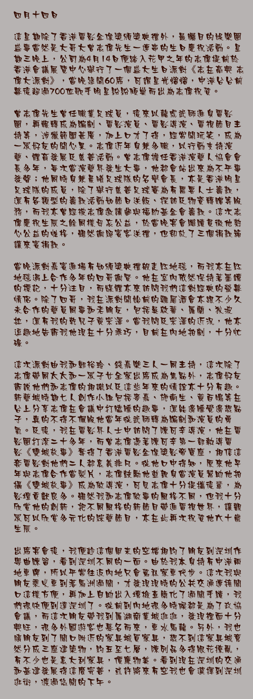 四月十四日

這星期除了香港電影金像獎頒獎典禮外，最矚目的娛樂圈盛事當然是大哥大曾志偉先生一連串的生日慶祝活動。星期三晚上，公司為4月14日便踏入花甲之年的志偉提前於香港會議展覽中心舉行了一個盛大生日派對《志在高興 志偉大派對》，當晚筵開60席，可謂星光熠熠，中港台台前幕後超過700位歌手明星紛紛傾巢而出為志偉祝賀。

曾志偉先生曾任職業足球員，後來以龍虎武師進身電影圈，再輾轉成為編劇、電影演員、電影導演、電視節目主持等，涉獵範圍甚廣，加上口才了得，經常開玩笑，成為一眾好友的開心果。志偉近年身兼多職，以行動支持演藝、體育發展及慈善活動。曾志偉擔任香港演藝人協會會長多年，每次當演藝界發生大事，他都會站出來為不平事發聲；他同時身兼晨曦足球隊的名譽會長，亦是香港明星足球隊的成員，除了舉行慈善足球賽為有需要人士籌款，還有各類型的籌款活動如節日送飯、探訪及物資轉贈等服務，而我亦曾經被志偉邀請參與福幼基金會籌款。這次志偉慶祝生辰之餘同樣毋忘公益，於當晚宴會繼續貫徹他熱心公益的性格，雖然謝絕賓客送禮，但卻放了三個捐款箱讓來賓捐款。

當晚派對嘉賓進場有如頒獎典禮般走紅地毯，而我亦在紅地毯遇上合作多年的四哥謝賢。他在室內依然保持著墨鏡的標記，十分注目，而媒體亦來訪問我們這對經典的螢幕情侶。除了四哥，我在派對開始前的雞尾酒會亦跟不少久未合作的藝員同事和老朋友，包括吳啟華、羅蘭、狄波拉，還有我的乾兒子黃宗澤。當我問及宗澤的近況，他亦逗趣地告訴我他現在十分乖巧，目前在內地拍劇，十分忙碌。

這次派對由我和鄭裕玲、錢嘉樂三人一同主持，這次除了志偉帶同太太和一眾子女全家出席成為焦點外，志偉好友訴說他們和志偉的相識以及這些年來的情誼亦十分有趣。新藝城時期七人創作小組包括麥嘉、施南生、黃百鳴等在台上分享志偉在會議中打瞌睡的趣事，還能邊睡覺邊想點子，真的不得不佩服他當年從武師轉為編劇和演員的勇氣。及後，我在電影界人士中訪問了陳可辛導演，他在電影圈打滾二十多年，而曾志偉憑著陳可辛第一部執導電影《雙城故事》奪得了香港電影金像獎影帝寶座，相信這套電影對他們二人都意義非凡。從他口中得知，原來他早年與志偉合作當製片，志偉鼓勵他並親身當演員幫助他拍攝《雙城故事》成為做導演，可見志偉十分提攜後輩，為影壇貢獻良多。雖然我和志偉做事的風格不同，但我十分欣賞他的創新，把不同風格的新節目帶進電視世界，讓觀眾可以欣賞多元化的綜藝節目，亦在此再次祝賀他六十歲生辰。

出席宴會後，我便趁這個周末的空檔相約了朋友到深圳作粵曲練習，看到深圳不同的一面。由於我本身持有中港兩地車牌，所以平常往返內地只會駕私家車代步。這次我與朋友乘火車到落馬洲過關，才發現現時的公共交通連接關口這樣方便，再加上自助出入境檢查簡化了過關手續，我們很快便到達深圳了。從前到內地很多時候都是為了政協會議，而這次朋友帶我到羅湖商業城逛逛，發現裡面十分興旺，很多外國遊客也慕名而來，車水馬龍。另外，我也隨朋友到了關口附近的家具城買家具，想不到這家具城竟然分成三座建築物，約五至七層，陳列品多得眼花撩亂，有不少也是意大利家具，價廉物美。看到現在深圳的交通和基建發展得這麼完善，或許將來有空我也會選擇到深圳逛街，渡過悠閒的下午。
