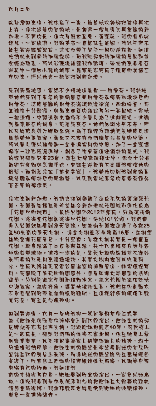 六月二日

從台灣回來後，我休息了一夜，簡單地收拾好行裝後再次上路，這次出發的目的地，是相隔一個月後又再重臨的新加坡。不同的是，這次有幾位至愛，羅家英、我的弟弟與姪兒，一同旅遊。我的弟弟一直居住在美國，所以平常不能在香港經常聚首，這次他帶了兒子一同回港探親，知道他們從未到過新加坡旅遊，而我剛好對新加坡的景點和美食頗為熟悉，所以我便提議讓我作嚮導，帶他們來看看亞洲其中一個四小龍的城市。羅家英亦完成了橫店的拍攝工作回來，所以他也一起同行到新加坡。

來到新馬地區，當然不少得地道美食 – 肉骨茶。我特地帶他們來到了有名的歐南園亞華肉骨茶品嚐新加坡特色的肉骨茶，這間餐廳的肉骨茶湯頊較像清湯，胡椒味重，而且豬肉十分嫩滑，與馬來西亞的相比有另一番風味。當地一般流傳，中國清朝末期時不少華人為了逃避戰火，逃難到馬來西亞的前身，英屬馬來亞。他們知識水平不高，所以只能依靠勞力賺取金錢。為了讓體力維持更長時間及適應熱帶地區氣候，薪金又不容許他們購買些昂貴的中藥，所以華人便以豬骨和一些普遍常用的中藥，加了一些家傳偏方一起熬成湯進補，創造了肉骨茶這味獨特的菜式。我的姪兒雖然只有23歲，還在大學修讀碩士中，但他十分喜歡研究食物與烹調手法，曾經在港親自下煮讓我嚐嚐他的廚藝。面對著這位「美食專家」，我帶他回到我到過的長堤餐廳品嚐特色的黑椒蟹，以及到當地著名的茗香茶館品嘗正宗的福建菜。

這次來到新加坡，我們也特別參觀了建成不久的濱海灣花園，花園最初構思是希望能令新加坡從花園城市進化成為「花園中的城市」，最終公園於2012年落成，分為濱海南花園、濱海東花園和濱海中花園，佔地101公頃。我們甫進入公園就能看到漫天翠綠，因為南花園裡建造了多棵25至50米高的擎天大樹， 這些大樹差不多樓高16層，在樹頂能瞰整個花園景色，十分宏偉；每棵大樹其實是一個垂直花園，樹身種滿了二百多個品種，共十六萬棵來自世界各地的熱帶植物。值得一提的是，擎天大樹的結構並不像外表所看的只是用來種植植物，其實大樹內裡可以收集雨水、生成太陽能及充當公園溫室的通風管道，非常環保實用。花園除了擎天樹的園區外，還有兩個大半圓型的透明建築，分別是溫室花園和植物冷室。溫室花園氣溫仿效地中海氣候，溫暖舒適，讓異地植物生長，我們在內走動亦不會感覺到熱帶氣溫的燥熱難耐，在這樣舒適的環境下觀賞花朵，實在是心曠神怡。

回到香港後，六月一日晚我與一眾同事好友便正式要為《肥姐永遠欣想你演唱會》到紅館演出，肥姐生前的好友陳淑芬亦有出席支持。我與肥姐相處近40年，可說得上是一起成長，雖然我們倆的性格不盡相同，但在她身上看到敬業樂業，以及視同事為家人般樂於助人的精神，均十分值得我們學習。肥姐生前的願望是希望看到她的女兒欣宜能在紅館舞台上表演，而這晚她的願望終於在壓軸環節實現了，欣宜坐上肥姐的招牌眼鏡從天而降，以鋼琴自彈自唱自己的歌曲。我知道我
們的支持沒有白費，肥姐看到欣宜的演出，一定會以她為傲。這晚我看到每位表演者用心的把肥姐在大銀幕的經典情節重新現繹，我相信觀眾也能感受到肥姐的快樂精神，並會一直傳揚開去。