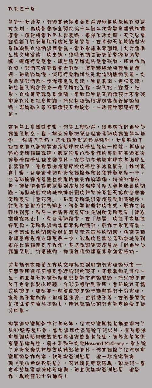 六月三十日

星期一大清早，我與其他廣東省及港澳地區的全國政協眾首深圳，為的是參加全國政協十二屆二次常委會議精神傳達會。還記得當日早上出發時，香港下起大雨，天文台曾經懸掛了紅色暴雨信號及雷暴警告，但幸好天氣問題並沒有阻礙到政協們出席會議。當日會議主要圍繞「大力推進生態文明建設」的主題，現時我們正面對著資源日漸緊縮，環境污染嚴重，讓生態系統處於嚴重形勢，所以作為政協，我們不僅要尊重大自然，還要積極地保護生態環境，而節約能源、減低污染物排放是根治問題的良策。大會希望我們進一步增強憂患意識、生態意識、責任意識，而生態文明建設為一項系統化工程，與文化、經濟、社會、政治等要點息息相關，要做好生態文明建設才不會演變為政治及社會問題，所以在推動低碳與循環發展的同時，亦能融入各方面建設互相配合，一起讓中國變得更美。

當日早上會議結束後，我馬上便回港，出席西九戲曲中心講座系列京、崑、梆表演藝術家裴豔玲老師的講座第二部份 – 指導工作坊。這次講座形式較為特別，大會安排了四位來自八和與香港演藝學院的學生先做一段戲，再由裴艷玲老師講解點評。觀眾除有八和會館的粵劇新秀與香港演藝學院學生前來觀摩外，保良局李城璧中學亦有派學生出席觀摩。來自香港演藝學院的學生王志良展示「林沖夜奔」後，裴艷玲老師向大家講解如何能把技藝更進一步。裴老師解釋演員應在虎度門前先作好準備，扮演那個角色，便能避免讓觀眾看到演員出場後才進入角色狀態的問題。油麻地戲院場地伙伴計劃的新秀演員藍天佑向裴艷玲老師展示「蘆花盪」，而裴老師提出當演員使用馬鞭時，打馬不宜用力打於腳上，而是要用假打的方式，動作才能輕快利落；而另一位新秀演員宋洪波則向老師展示「錦衣儒將保江山」，受裴老師讚賞，但「起霸」的做手亦能做得更好。老師指出姆指需要指向頭部，動作才會更完美。裴老師指出的問題看似是容易修正調整的問題，但修正卻會讓整個表演水準更進一步，我真的感謝裴老師特地來到香港出席講座及工作坊，有這位國寶級演員為「戲曲中心講座系列」打響頭炮，相信往後的講座亦會相當成功。

這星期我亦襯著工作的空檔抽空到那個我害怕的地方 – 牙醫診所清潔牙齒及整理好我的假牙。牙齒真的是伴你一生，而且每天說話和進食也需要它們的幫助，所以假牙用久了也會出點小問題，令我必須回到診所，重新配以牙橋式的假牙。雖然每一個重配假牙的步驟都讓我十分害怕，像是為牙齒倒模、用儀器清潔、試戴假牙等，但我畢竟還是很注重牙齒整潔的人，所以無論如何我也要克服看牙醫這件事。

與香港中樂團合作已有多年，這次中樂團於星期五舉行了第37樂季發佈會，當日出席的嘉賓除了我以外，還有香港中樂團的藝術總監兼首席指揮閻惠昌先生、世界著名男低音龔冬健先生、爵士界和平大使Howard McCrary。會上除了為大家預告新樂季的精彩節目外，我亦講解了這次與中樂團的合作內容，就是與亞洲影后淩波一起演唱黃梅調《梁山伯與祝英台》，可以說是夢想成真，因為我一直也希望能嘗試演唱黃梅調，而且還能與亞洲影后淩波合作，真的讓我十分期待！