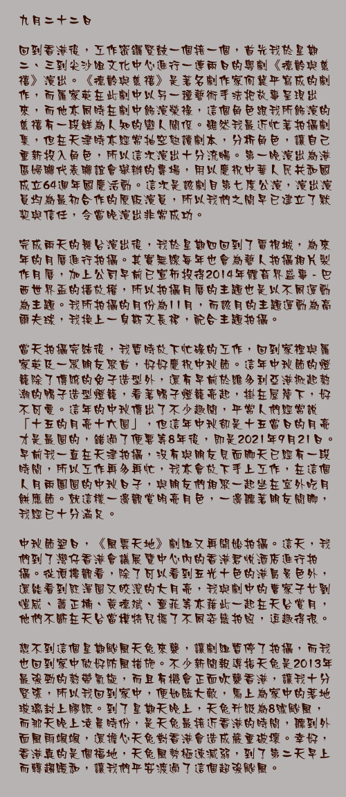 九月二十二日

回到香港後，工作密鑼緊鼓一個接一個，首先我於星期二、三到尖沙咀文化中心進行一連兩日的粵劇《德齡與慈禧》演出。《德齡與慈禧》是著名劇作家何冀平寫成的劇作，而羅家英在此劇中以另一種藝術手法把故事呈現出來，而他亦同時在劇中飾演榮祿，這個角色跟我所飾演的慈禧有一段鮮為人知的戀人關係。雖然我最近忙著拍攝劇集，但在天津時亦經常抽空熟讀劇本，分析角色，讓自己重新投入角色，所以這次演出十分流暢。第一晚演出為港區婦聯代表聯誼會舉辦的專場，用以慶祝中華人民共和國成立64週年國慶活動。這次是該劇目第七度公演，演出演員均為最初合作的原版演員，所以我們之間早已建立了默契與信任，令當晚演出非常成功。

完成兩天的舞台演出後，我於星期四回到了電視城，為來年的月曆進行拍攝。其實無線每年也會為藝人拍攝相片製作月曆，加上公司早前已宣佈投得2014年體育界盛事 - 巴西世界盃的播放權，所以拍攝月曆的主題也是以不同運動為主題。我所拍攝的月份為11月，而該月的主題運動為高爾夫球，我換上一身斯文長裙，配合主題拍攝。

當天拍攝完結後，我暫時放下忙碌的工作，回到家裡與羅家英及一眾朋友聚首，好好慶祝中秋節。這年中秋節的燈籠除了傳統的免子造型外，還有早前於維多利亞港掀起熱潮的鴨子造型燈籠，看著鴨子燈籠亮起，掛在屋簷下，好不可愛。這年的中秋傳出了不少趣聞，平常人們經常說「十五的月亮十六圓」，但這年中秋卻是十五當日的月亮才是最圓的，錯過了便要等8年後，即是2021年9月21日。早前我一直在天津拍攝，沒有與朋友見面聊天已經有一段時間，所以工作再多再忙，我亦會放下手上工作，在這個人月兩團圓的中秋日子，與朋友們相聚一起坐在室外吃月餅應節。就這樣一邊觀賞明亮月色，一邊聽著朋友閒聊，我經已十分滿足。

中秋節翌日，《風雲天地》劇組又再開始拍攝。這天，我們到了灣仔香港會議展覽中心內的香港君悅酒店進行拍攝。從頂樓觀看，除了可以看到五光十色的港島景色外，還能看到既渾圓又皎潔的大月亮，我與劇中的曹家子女劉愷威、蕭正楠、黃德斌、童菲等亦藉此一起在天台賞月，他們不斷在天台當模特兒擺了不同姿態拍照，逗趣得很。

想不到這個星期颱風天兔來襲，讓劇組暫停了拍攝，而我也回到家中做好防風措施。不少新聞報導指天兔是2013年最強勁的熱帶氣旋，而且有機會正面吹襲香港，讓我十分緊張，所以我回到家中，便如臨大敵，馬上為家中的落地玻璃封上膠紙。到了星期天晚上，天兔升級為8號颱風，而那天晚上凌晨時份，是天兔最接近香港的時間，聽到外面風雨颯颯，還擔心天兔對香港會造成嚴重破壞。幸好，香港真的是個福地，天兔風勢極速減弱，到了第二天早上而轉趨緩和，讓我們平安渡過了這個超強颱風。