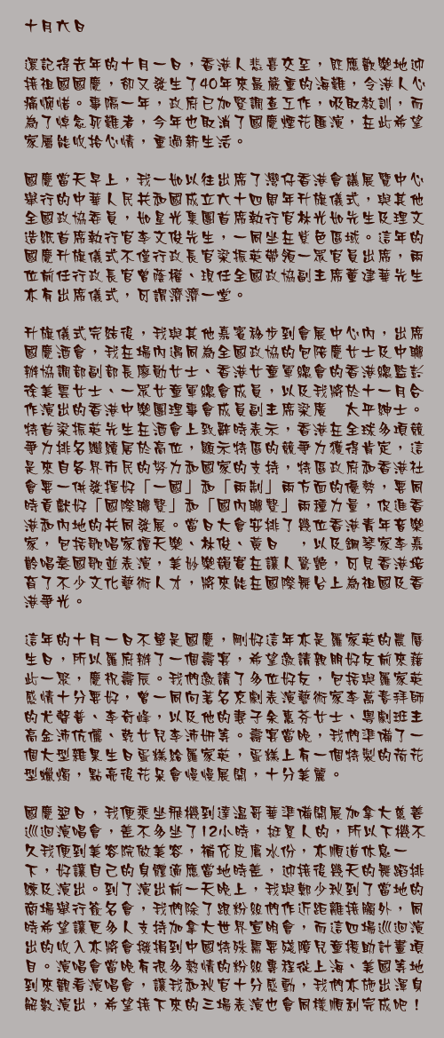 十月六日

還記得去年的十月一日，香港人悲喜交至，既應歡樂地迎接祖國國慶，卻又發生了40年來最嚴重的海難，令港人心痛惋惜。事隔一年，政府已加緊調查工作，吸取教訓，而為了悼念死難者，今年也取消了國慶煙花匯演，在此希望家屬能收拾心情，重過新生活。

國慶當天早上，我一如以往出席了灣仔香港會議展覽中心舉行的中華人民共和國成立六十四周年升旗儀式，與其他全國政協委員，如星光集團首席執行官林光如先生及理文造紙首席執行官李文俊先生，一同坐在紫色區域。這年的國慶升旗儀式不僅行政長官梁振英帶領一眾官員出席，兩位前任行政長官曾蔭權、現任全國政協副主席董建華先生亦有出席儀式，可謂濟濟一堂。

升旗儀式完結後，我與其他嘉賓移步到會展中心內，出席國慶酒會，我在場內遇同為全國政協的包陪慶女士及中聯辦協調部副部長廖勛女士、香港女童軍總會的香港總監彭徐美雲女士、一眾女童軍總會成員，以及我將於十一月合作演出的香港中樂團理事會成員副主席梁廣灝太平紳士。特首梁振英先生在酒會上致辭時表示，香港在全球多項競爭力排名繼續居於高位，顯示特區的競爭力獲得肯定，這是來自各界市民的努力和國家的支持，特區政府和香港社會要一併發揮好「一國」和「兩制」兩方面的優勢，要同時貢獻好「國際聯繫」和「國內聯繫」兩種力量，促進香港和內地的共同發展。當日大會安排了幾位香港青年音樂家，包括歌唱家譚天樂、林俊、黃日珩，以及鋼琴家李嘉齡唱奏國歌並表演，美妙樂韻實在讓人驚艷，可見香港培育了不少文化藝術人才，將來能在國際舞台上為祖國及香港爭光。

這年的十月一日不單是國慶，剛好這年亦是羅家英的農曆生日，所以羅府辦了一個壽宴，希望邀請親朋好友前來藉此一聚，慶祝壽辰。我們邀請了多位好友，包括與羅家英感情十分要好，曾一同向著名京劇表演藝術家李萬春拜師的尤聲普、李奇峰，以及他的妻子余惠芬女士、粵劇班主高金沛伉儷、乾女兒李沛妍等。壽宴當晚，我們準備了一個大型雜果生日蛋糕給羅家英，蛋糕上有一個特製的荷花型蠟燭，點亮後花朵會慢慢展開，十分美麗。

國慶翌日，我便乘坐飛機到達温哥華準備開展加拿大慈善巡迴演唱會，差不多坐了12小時，挺累人的，所以下機不久我便到美容院做美容，補充皮膚水份，亦順道休息一下，好讓自己的身體適應當地時差，迎接後幾天的舞蹈排練及演出。到了演出前一天晚上，我與鄭少秋到了當地的商場舉行簽名會，我們除了跟粉絲們作近距離接觸外，同時希望讓更多人支持加拿大世界宣明會，而這四場巡迴演出的收入亦將會撥捐到中國特殊需要殘障兒童援助計畫項目。演唱會當晚有很多熱情的粉絲專程從上海、美國等地到來觀看演唱會，讓我和秋官十分感動，我們亦施出渾身解數演出，希望接下來的三場表演也會同樣順利完成吧！