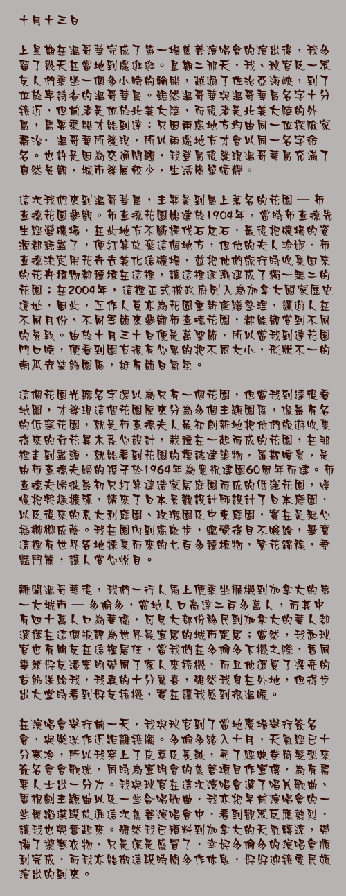 十月十三日 
上星期在溫哥華完成了第一場慈善演唱會的演出後，我多留了幾天在當地到處逛逛。星期二那天，我、秋官及一眾友人們乘坐一個多小時的輪船，越過了佐治亞海峽，到了位於卑詩省的溫哥華島。雖然溫哥華與溫哥華島名字十分接近，但前者是位於北美大陸，而後者是北美大陸的外島，需要乘船才能到達；只因兩處地方均由同一位探險家喬治·溫哥華所發現，所以兩處地方才會以同一名字命名。也許是因為交通問題，我登島後發現溫哥華島充滿了自然景觀，城市發展較少，生活簡單恬靜。
 這次我們來到溫哥華島，主要是到島上著名的花園 – 布查德花園參觀。布查德花園始建於1904年，當時布查德先生經營礦場，在此地方不斷採伐石灰石，最後把礦場的資源都耗盡了，便打算放棄這個地方，但他的夫人珍妮．布查德決定用花卉去美化這礦場，並把他們旅行時收集回來的花卉植物都種植在這裡，讓這裡逐漸建成了獨一無二的花園；在2004年，這裡正式被政府列入為加拿大國家歷史遺址，因此，工作人員亦為花園重新修繕整理，讓遊人在不同月份、不同季節來參觀布查德花園，都能觀賞到不同的景致。由於十月三十日便是萬聖節，所以當我到達花園門口時，便看到園方很有心思的把不同大小，形狀不一的南瓜去裝飾園區，挺有節日氣氛。  這個花園光聽名字還以為只有一個花園，但當我到達後看地圖，才發現這個花園原來分為多個主題園區，像最有名的低窪花園，就是布查德夫人最初創新地把他們旅遊收集得來的奇花異木悉心設計，栽種在一起而成的花園，在那裡走到盡頭，就能看到花園的標誌建築物，羅斯噴泉，是由布查德夫婦的孫子於1964年為慶祝建園60周年而建。布查德夫婦從最初只打算建造家居庭園而成的低窪花園，慢慢把興趣擴張，請來了日本景觀設計師設計了日本庭園，以及後來的意大利庭園、玫瑰園及中東庭園，實在是無心插柳柳成蔭。我在園內到處散步，總覺得目不暇給，畢竟這裡有世界各地採集而來的七百多種植物，繁花錦簇，爭豔鬥麗，讓人賞心悅目。

離開溫哥華後，我們一行人馬上便乘坐飛機到加拿大的第一大城市 – 多倫多，當地人口高達二百多萬人，而其中有四十萬人口為華僑，可見大部份移民到加拿大的華人都選擇在這個被評為世界最宜居的城市定居；當然，我和秋官也有朋友在這裡居住，當我們在多倫多下機之際，舊同事兼好友潘宗明帶同了家人來接機，而且他還買了漂亮的首飾送給我，我真的十分驚喜，雖然我身在外地，但得步出大堂時看到好友接機，實在讓我感到很溫暖。

在演唱會舉行前一天，我與秋官到了當地廣場舉行簽名會，與樂迷作近距離接觸。多倫多踏入十月，天氣經已十分寒冷，所以我穿上了皮草及長靴，弄了經典卷筒髮型來簽名會會歌迷，同時為宣明會的慈善項目作宣傳，為有需要人士出一分力。我與秋官在這次演唱會選了唱片歌曲、電視劇主題曲以及一些合唱歌曲，我亦把早前演唱會的一些舞蹈選段放進這次慈善演唱會中，看到觀眾反應熱烈，讓我也興奮起來。雖然我已預料到加拿大的天氣轉涼，帶備了禦寒衣物，只是還是感冒了，幸好多倫多的演唱會順利完成，而我亦能襯這段時間多作休息，好好迎接愛民頓演出的到來。