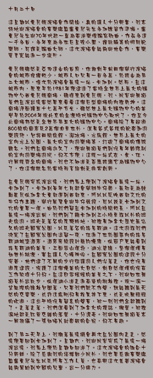 十月二十日

這星期以愛民頓演唱會作開始，真的讓人十分興奮，我亦特地與演唱會的音樂總監盧東尼先生多加練習作準備。盧東尼先生與70年代起一直為香港樂壇編寫歌曲，作品多達一千多首，多年來為多位巨星徐小鳳、譚詠麟等的御用配樂師，可謂是編曲大師，這次演唱會能夠與他合作，音樂質素定能進一步提升。  愛民頓雖然是亞伯達省的首府，但相對早前兩個舉行演唱會的城市規模較少，城市人口只有一百多萬，於該省為第二大城市，僅次於演唱會最後一站 - 卡加利。然而，在這城市內，原來早於1981年便建造了當時全世界上最大的購物中心西愛民頓商場，難得來到愛民頓，我、秋官與舞蹈員們在演出後當然要來看看這個巨型商場的內裡乾坤。這商場淨面積五十七萬平方米，雖然世上最大購物中心的美譽早於2004年被北京的金源時代購物中心取代了，但至今此商場仍然是全世界第五大的購物中心。商場除了有超過800間的商店及2萬個泊車位外，還有各式各樣的配套和遊樂設施，包括兩間旅館、溜冰場、水族館、世界上最大的室內水上公園、最大的室內遊樂場等，打破了商場的傳統觀念。我們在商場逛久了，便與舞蹈員們到沒有年齡限制的室內遊樂場遊玩，好不方便；這樣一站式衣、食、住、行同樣齊全的商場，我也不知道是否應該稱它為購物中心了，但這個概念於當時而言絕對是非常創新。

在愛民頓完成演出後，我們馬上便到了演唱會最後一站，卡加利了。卡加利每年七月都會舉辦牛仔節，最初是為鼓勵農民從加拿大東部遷到西部來，所以以反映西部文化的牛仔作主題，舉行展覽會與牛仔競投，可以說是卡加利文化的重要一環。由於我們留在卡加利的時間較長，所以在最後一場演出前，我們到了離卡加利三小時車程以外的班夫旅遊。班夫是著名的度假勝地，那裡有加拿大歷史最悠久的班夫國家公園，以及著名的路易斯湖。這次遊程我們決定了在國家公園內逗留一夜，住進了位於園區內的路易斯湖城堡酒店。酒店房間設計簡約優雅，從窗戶更能看到路易斯湖的美景，三面雪山環抱，湖水碧綠，整個環境有如世外桃源，實在讓人心曠神怡。在國家公園的建設十分完善，他們建了不同的步行徑讓遊人們沿著走，但也沒有過度建設，保護了這個優美的大自然，對自然環境的保育工作做得十分好。在這白雪皚皚的美景之下，我與四位舞蹈員外出散步，從環湖小道走進高聳的樹林裡。被一遍一望無際的綠林包圍著，只要我們默不作聲，就能聽到最天然的交響樂，或許遠處剛好有松果掉下來，或是微風輕輕的吹過，這些平時沒有留意的聲音，那一刻我們全都聽到了。走著走著，我們還看到了加拿大的標誌，楓葉。那裡遍地都是紅黃交錯的落葉，十分漂亮。我與四位舞蹈員亦一同拍攝了一張如唱片封套般的合照，好不有趣。

到了第二天早上，我襯著最後機會再次在公園內走走，然後便要回到卡加利了。星期六，我與秋官完成了最後一場演出後，我馬上便於星期日回港了。這次演唱會的組合十分新鮮，除了感謝我的搭檔鄭少秋外，我也要感謝音樂總監盧東尼先生以及所有工作人員，也高興這次慈善演唱會能夠幫助到中國的兒童，出一分綿力。