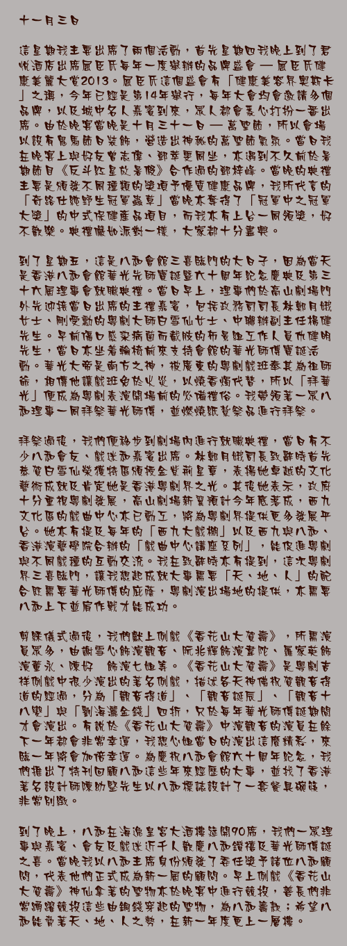 十一月三日

這星期我主要出席了兩個活動，首先星期四我晚上到了君悅酒店出席屈臣氏每年一度舉辦的品牌盛會 – 屈臣氏健康美麗大賞2013。屈臣氏這個盛會有「健康美容界奧斯卡」之稱，今年已經是第14年舉行，每年大會均會邀請多個品牌，以及城中名人嘉賓到來，眾人都會悉心打扮一番出席。由於晚宴當晚是十月三十一日 – 萬聖節，所以會場以設有鬼馬節日裝飾，營造出神秘的萬聖節氣氛。當日我在晚宴上與好友曾志偉、鄧萃雯同坐，亦遇到不久前於暑期節目《反斗紅星放暑假》合作過的鄧梓峰。當晚的典禮主要是頒發不同種類的獎項予優質健康品牌，我所代言的「奇路仕純野生冠軍蟲草」當晚亦奪得了「冠軍中之冠軍大獎」的中式保健產品項目，而我亦有上台一同領獎，好不歡樂。典禮儼如派對一樣，大家都十分盡興。

到了星期五，這是八和會館三喜臨門的大日子，因為當天是香港八和會館華光先師寶誕暨六十周年紀念慶典及第三十六屆理事會就職典禮。當日早上，理事們於高山劇場門外先迎接當日出席的主禮嘉賓，包括政務司司長林鄭月娥女士、剛受勳的粵劇大師白雪仙女士、中聯辦副主任楊健先生。早前傷口感染病菌而截肢的佈景組工作人員仇健明先生，當日亦坐着輪椅前來支持會館的華光師傅寶誕活動。華光大帝是南方之神，被廣東的粵劇戲班奉其為祖師爺，相傳他讓戲班免於火災，以燒香燭代替，所以「拜華光」便成為粵劇表演開場前的必備禮俗。我帶領著一眾八和理事一同拜祭華光師傅，並燃燒紙紮祭品進行拜祭。

拜祭過後，我們便移步到劇場內進行就職典禮，當日有不少八和會友、戲迷和嘉賓出席。林鄭月娥司長致辭時首先恭賀白雪仙榮獲特區頒授金紫荊星章，表揚她卓越的文化藝術成就及肯定她是香港粵劇界之光。其後她表示，政府十分重視粵劇發展，高山劇場新翼預計今年底落成，西九文化區的戲曲中心亦已動工，將為粵劇界提供更多發展平台。她亦有提及每年的「西九大戲棚」以及西九與八和、香港演藝學院合辦的「戲曲中心講座系列」，能促進粵劇與不同戲種的互動交流。我在致辭時亦有提到，這次粵劇界三喜臨門，讓我想起成就大事需要「天、地、人」的配合既需要華光師傅的庇蔭，粵劇演出場地的提供，亦需要八和上下並肩作戰才能成功。

剪綵儀式過後，我們獻上例戲《香花山大賀壽》，所需演員眾多，由謝雪心飾演觀音、阮兆輝飾演韋陀、羅家英飾演董永、陳好逑飾演七姐等。《香花山大賀壽》是粵劇吉祥例戲中很少演出的著名例戲，描述各天神佛祝賀觀音得道的經過，分為「觀音得道」、「觀音誕辰」、「觀音十八變」與「劉海灑金錢」四折，只於每年華光師傅誕期間才會演出。有說於《香花山大賀壽》中演觀音的演員在餘下一年都會非常幸運，我想心姐當日的演出這麼精彩，來臨一年將會加倍幸運。為慶祝八和會館六十周年紀念，我們推出了特刊回顧八和這些年來經歷的大事，並找了香港著名設計師陳幼堅先生以八和標誌設計了一套餐具碗筷，非常別緻。

到了晚上，八和在海逸皇宮大酒樓筵開90席，我們一眾理事與嘉賓、會友及戲迷近千人歡慶八和鑽禧及華光師傅誕之喜。當晚我以八和主席身份頒發了委任獎予諸位八和顧問，代表他們正式成為新一屆的顧問。早上例戲《香花山大賀壽》神仙拿著的聖物亦於晚宴中進行競投，善長們非常踴躍競投這些由銅錢穿起的聖物，為八和籌款；希望八和能脅著天、地、人之勢，在新一年度更上一層樓。