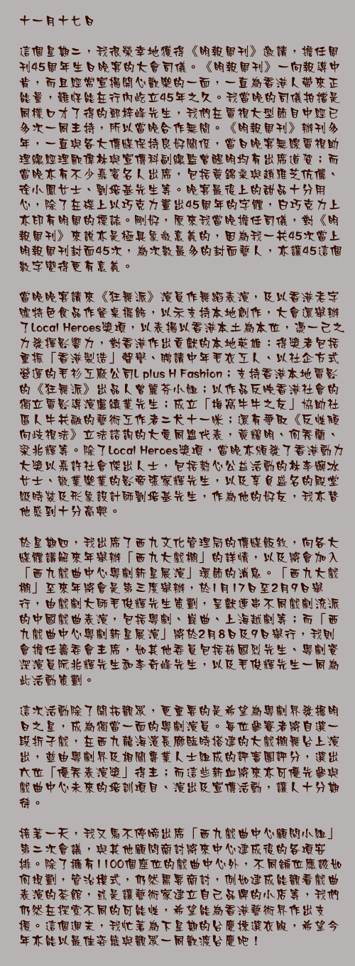 十一月十七日

這個星期二，我很榮幸地獲得《明報周刊》邀請，擔任周刊45周年生日晚宴的大會司儀。《明報周刊》一向報導中肯，而且經常宣揚開心歡樂的一面，一直為香港人帶來正能量，難怪能在行內屹立45年之久。我當晚的司儀拍擋是同樣口才了得的鄧梓峰先生，我們在電視大型節目中經已多次一同主持，所以當晚合作無間。《明報周刊》辦刊多年，一直與各大傳媒保持良好關係，當日晚宴無線電視助理總經理歐偉林與宣傳科副總監曾醒明均有出席道賀；而當晚亦有不少嘉賓名人出席，包括黃錦燊與趙雅芝伉儷、徐小鳳女士、劉培基先生等。晚宴最後上的甜品十分用心，除了在碟上以巧克力畫出45周年的字體，白巧克力上亦印有明周的標誌。剛好，原來我當晚擔任司儀，對《明報周刊》來說亦是極具象徵意義的，因為我一共45次當上明報周刊封面45次，為次數最多的封面藝人，亦讓45這個數字變得更有意義。

當晚晚宴請來《狂舞派》演員作舞蹈表演，及以香港老字號特色食品作餐桌擺飾，以示支持本地創作，大會還舉辦了Local Heroes獎項，以表揚以香港本土為本位，憑一己之力發揮影響力，對香港作出貢獻的本地英雄：得獎者包括重振「香港製造」聲譽、聘請中年毛衣工人、以社企方式營運的毛衫工廠公司L plus H Fashion；支持香港本地電影的《狂舞派》出品人曾麗芬小姐；以作品反映香港社會的獨立電影導演盧鎮業先生；成立「梅窩牛牛之友」協助社區人牛共融的藝術工作者二犬十一咪；還有爭取《反性傾向歧視法》立法諮詢的大愛同盟代表，黃耀明、何秀蘭、梁兆輝等。除了Local Heroes獎項，當晚亦頒發了香港動力
大獎以嘉許社會傑出人士，包括熱心公益活動的林李婉冰女士、敬業樂業的影帝張家輝先生，以及享負盛名的殿堂級時裝及形象設計師劉培基先生，作為他的好友，我亦替他感到十分高興。

於星期四，我出席了西九文化管理局的傳媒飯敘，向各大媒體講解來年舉辦「西九大戲棚」的詳情，以及將會加入「西九戲曲中心粵劇新星展演」環節的消息。「西九大戲棚」至來年將會是第三度舉辦，於1月17日至2月9日舉行，由戲劇大師毛俊輝先生策劃，呈獻連串不同戲劇流派的中國戲曲表演，包括粵劇、崑曲、上海越劇等；而「西九戲曲中心粵劇新星展演」將於2月8日及9日舉行，我則會擔任籌委會主席，如其他委員包括茹國烈先生、粵劇資深演員阮兆輝先生和李奇峰先生，以及毛俊輝先生一同為此活動策劃。

這次活動除了開拓觀眾，更重要的是希望為粵劇界發掘明日之星，成為獨當一面的粵劇演員。每位參賽者將自選一段折子戲，在西九龍海濱長廊臨時搭建的大戲棚舞台上演出，並由粵劇界及相關專業人士組成的評審團評分，選出六位「優秀表演獎」得主；而這些新血將來亦可優先參與戲曲中心未來的培訓項目、演出及宣傳活動，讓人十分期待。

接著一天，我又馬不停啼出席「西九戲曲中心顧問小組」第二次會議，與其他顧問商討將來中心建成後的各項安排。除了擁有1100個座位的戲曲中心外，不同舖位應該如何規劃，管治模式，仍然需要商討，例如建成能觀看戲曲表演的茶館，或是讓藝術家建立自己品牌的小店等，我們仍然在探索不同的可能性，希望能為香港藝術界作出支援。這個週末，我忙著為下星期的台慶揀選衣服，希望今年亦能以最佳姿態與觀眾一同歡渡台慶吧！