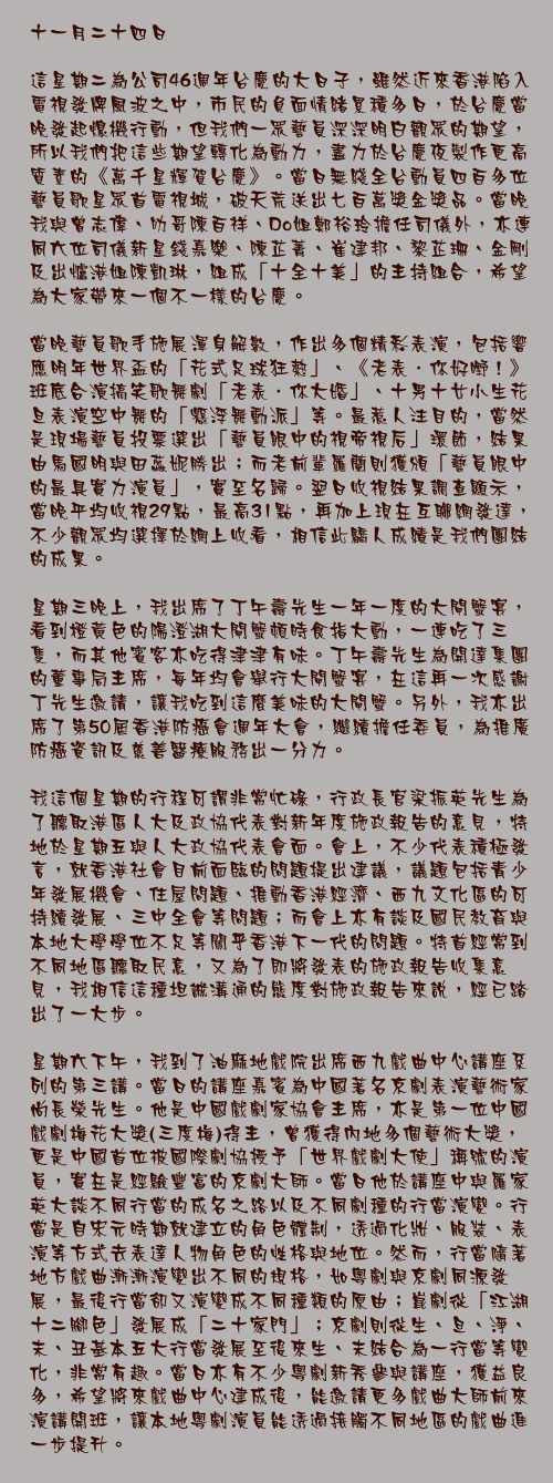 十一月二十四日

這星期二為公司46週年台慶的大日子，雖然近來香港陷入電視發牌風波之中，市民的負面情緒累積多日，於台慶當晚發起熄機行動，但我們一眾藝員深深明白觀眾的期望，所以我們把這些期望轉化為動力，盡力於台慶夜製作更高質素的《萬千星輝賀台慶》。當日無綫全台動員四百多位藝員歌星眾首電視城，破天荒送出七百萬獎金獎品。當晚我與曾志偉、叻哥陳百祥、Do姐鄭裕玲擔任司儀外，亦連同六位司儀新星錢嘉樂、陳芷菁、崔建邦、黎芷珊、金剛及出爐港姐陳凱琳，組成「十全十美」的主持組合，希望為大家帶來一個不一樣的台慶。

當晚藝員歌手施展渾身解數，作出多個精彩表演，包括響應明年世界盃的「花式足球狂熱」、《老表．你好嘢！》班底合演搞笑歌舞劇「老表．你大婚」、十男十女小生花旦表演空中舞的「懸浮舞動派」等。最惹人注目的，當然是現場藝員投票選出「藝員眼中的視帝視后」環節，結果由馬國明與田蕊妮勝出；而老前輩羅蘭則獲頒「藝員眼中的最具實力演員」，實至名歸。翌日收視結果調查顯示，當晚平均收視29點，最高31點，再加上現在互聯網發達，不少觀眾均選擇於網上收看，相信此驕人成績是我們團結的成果。

星期三晚上，我出席了丁午壽先生一年一度的大閘蟹宴，看到橙黃色的陽澄湖大閘蟹頓時食指大動，一連吃了三隻，而其他賓客亦吃得津津有味。丁午壽先生為開達集團的董事局主席，每年均會舉行大閘蟹宴，在這再一次感謝丁先生邀請，讓我吃到這麼美味的大閘蟹。另外，我亦出席了第50屆香港防癌會週年大會，繼續擔任委員，為推廣防癌資訊及慈善醫療服務出一分力。

我這個星期的行程可謂非常忙碌，行政長官梁振英先生為了聽取港區人大及政協代表對新年度施政報告的意見，特地於星期五與人大政協代表會面。會上，不少代表積極發言，就香港社會目前面臨的問題提出建議，議題包括青少年發展機會、住屋問題、推動香港經濟、西九文化區的可持續發展、三中全會等問題；而會上亦有談及國民教育與本地大學學位不足等關乎香港下一代的問題。特首經常到不同地區聽取民意，又為了即將發表的施政報告收集意見，我相信這種坦誠溝通的態度對施政報告來說，經已踏出了一大步。

星期六下午，我到了油麻地戲院出席西九戲曲中心講座系列的第三講。當日的講座嘉賓為中國著名京劇表演藝術家尚長榮先生。他是中國戲劇家協會主席，亦是第一位中國戲劇梅花大獎(三度梅)得主，曾獲得內地多個藝術大獎，更是中國首位被國際劇協授予「世界戲劇大使」稱號的演員，實在是經驗豐富的京劇大師。當日他於講座中與羅家英大談不同行當的成名之路以及不同劇種的行當演變。行當是自宋元時期就建立的角色體制，透過化妝、服裝、表演等方式去表達人物角色的性格與地位。然而，行當隨著地方戲曲漸漸演變出不同的規格，如粵劇與京劇同源發展，最後行當卻又演變成不同種類的原由；崑劇從「江湖十二腳色」發展成「二十家門」；京劇則從生、旦、淨、末、丑基本五大行當發展至後來生、末結合為一行當等變化，非常有趣。當日亦有不少粵劇新秀參與講座，獲益良多，希望將來戲曲中心建成後，能邀請更多戲曲大師前來演講開班，讓本地粵劇演員能透過接觸不同地區的戲曲進一步提升。