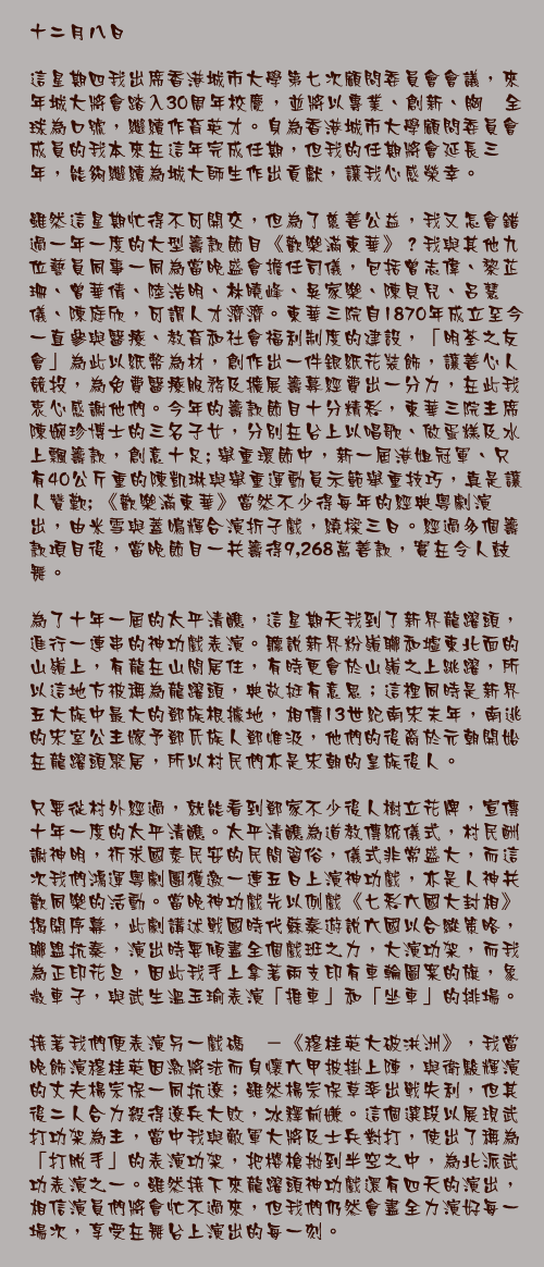 十二月八日

這星期四我出席香港城市大學第七次顧問委員會會議，來年城大將會踏入30周年校慶，並將以專業、創新、胸懐全球為口號，繼續作育英才。身為香港城市大學顧問委員會成員的我本來在這年完成任期，但我的任期將會延長三年，能夠繼續為城大師生作出貢獻，讓我心感榮幸。

雖然這星期忙得不可開交，但為了慈善公益，我又怎會錯過一年一度的大型籌款節目《歡樂滿東華》？我與其他九位藝員同事一同為當晚盛會擔任司儀，包括曾志偉、黎芷珊、曾華倩、陸浩明、林曉峰、吳家樂、陳貝兒、呂慧儀、陳庭欣，可謂人才濟濟。東華三院自1870年成立至今一直參與醫療、教育和社會福利制度的建設，「明荃之友會」為此以紙幣為材，創作出一件銀紙花裝飾，讓善心人競投，為免費醫療服務及擴展籌募經費出一分力，在此我衷心感謝他們。今年的籌款節目十分精彩，東華三院主席陳婉珍博士的三名子女，分別在台上以唱歌、做蛋糕及水上飄籌款，創意十足; 舉重環節中，新一屆港姐冠軍、只有40公斤重的陳凱琳與舉重運動員示範舉重技巧，真是讓人贊歎; 《歡樂滿東華》當然不少得每年的經典粵劇演出，由米雪與蓋鳴輝合演折子戲，繞樑三日。經過多個籌款項目後，當晚節目一共籌得9,268萬善款，實在令人鼓舞。

為了十年一屆的太平清醮，這星期天我到了新界龍躍頭，進行一連串的神功戲表演。聽說新界粉嶺聯和墟東北面的山嶺上，有龍在山間居住，有時更會於山嶺之上跳躍，所以這地方被稱為龍躍頭，典故挺有意思；這裡同時是新界五大族中最大的鄧族根據地，相傳13世紀南宋末年，南逃的宋室公主嫁予鄧氏族人鄧惟汲，他們的後裔於元朝開始在龍躍頭聚居，所以村民們亦是宋朝的皇族後人。

只要從村外經過，就能看到鄧家不少後人樹立花牌，宣傳十年一度的太平清醮。太平清醮為道教傳統儀式，村民酬謝神明，祈求國泰民安的民間習俗，儀式非常盛大，而這次我們鴻運粵劇團獲邀一連五日上演神功戲，亦是人神共歡同樂的活動。當晚神功戲先以例戲《七彩六國大封相》揭開序幕，此劇講述戰國時代蘇秦遊說六國以合縱策略，聯盟抗秦，演出時要傾盡全個戲班之力，大演功架，而我為正印花旦，因此我手上拿著兩支印有車輪圖案的旗，象徵車子，與武生溫玉瑜表演「推車」和「坐車」的排場。

接著我們便表演另一戲碼　－《穆桂英大破洪洲》，我當晚飾演穆桂英因激將法而身懷六甲披掛上陣，與衛駿輝演的丈夫楊宗保一同抗遼；雖然楊宗保草率出戰失利，但其後二人合力殺得遼兵大敗，冰釋前嫌。這個選段以展現武打功架為主，當中我與敵軍大將及士兵對打，使出了稱為「打脫手」的表演功架，把櫻槍拋到半空之中，為北派武功表演之一。雖然接下來龍躍頭神功戲還有四天的演出，相信演員們將會忙不過來，但我們仍然會盡全力演好每一場次，享受在舞台上演出的每一刻。