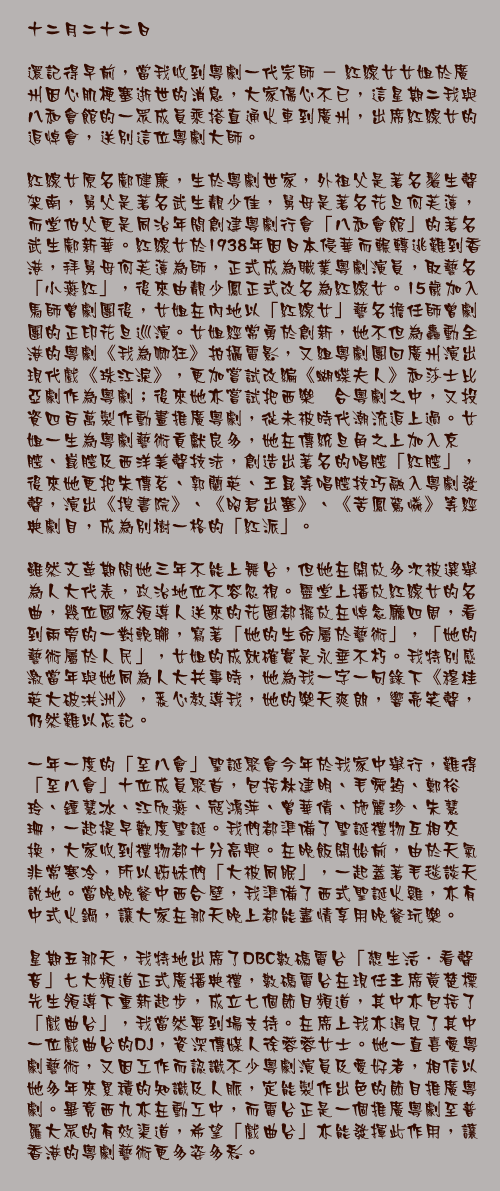 十二月二十二日

還記得早前，當我收到粵劇一代宗師 － 紅線女女姐於廣州因心肌梗塞逝世的消息，大家傷心不已，這星期二我與八和會館的一眾成員乘搭直通火車到廣州，出席紅線女的追悼會，送別這位粵劇大師。

紅線女原名鄺健廉，生於粵劇世家，外祖父是著名鬚生聲架南，舅父是著名武生靚少佳，舅母是著名花旦何芙蓮，而堂伯父更是同治年間創建粵劇行會「八和會館」的著名武生鄺新華。紅線女於1938年因日本侵華而輾轉逃難到香港，拜舅母何芙蓮為師，正式成為職業粵劇演員，取藝名「小燕紅」，後來由靚少鳳正式改名為紅線女。15歲加入馬師曾劇團後，女姐在內地以「紅線女」藝名擔任師曾劇團的正印花旦巡演。女姐經常勇於創新，她不但為轟動全港的粵劇《我為卿狂》拍攝電影，又組粵劇團回廣州演出現代戲《珠江淚》，更加嘗試改編《蝴蝶夫人》和莎士比亞劇作為粵劇；後來她亦嘗試把西樂糅合粵劇之中，又投資四百萬製作動畫推廣粵劇，從未被時代潮流追上過。女姐一生為粵劇藝術貢獻良多，她在傳統旦角之上加入京腔、崑腔及西洋美聲技法，創造出著名的唱腔「紅腔」，後來她更把朱傳茗、郭蘭英、王昆等唱腔技巧融入粵劇發聲，演出《搜書院》、《昭君出塞》、《苦鳳駕憐》等經典劇目，成為別樹一格的「紅派」。

雖然文革期間她三年不能上舞台，但她在開放多次被選舉為人大代表，政治地位不容忽視。靈堂上播放紅線女的名曲，幾位國家領導人送來的花圈都擺放在悼念廳四周，看到兩旁的一對輓聯，寫著「她的生命屬於藝術」，「她的藝術屬於人民」，女姐的成就確實是永垂不朽。我特別感激當年與她同為人大共事時，她為我一字一句錄下《穆桂英大破洪洲》，悉心教導我，她的樂天爽朗，響亮笑聲，仍然難以忘記。

一年一度的「至八會」聖誕聚會今年於我家中舉行，難得「至八會」十位成員聚首，包括林建明、毛舜筠、鄭裕玲、鍾慧冰、江欣燕、寇鴻萍、曾華倩、施麗珍、朱慧珊，一起提早歡度聖誕。我們都準備了聖誕禮物互相交換，大家收到禮物都十分高興。在晚飯開始前，由於天氣非常寒冷，所以姊妹們「大被同眠」，一起蓋著毛毯談天說地。當晚晚餐中西合壁，我準備了西式聖誕火雞，亦有中式火鍋，讓大家在那天晚上都能盡情享用晚餐玩樂。

星期五那天，我特地出席了DBC數碼電台「想生活．看聲音」七大頻道正式廣播典禮，數碼電台在現任主席黃楚標先生領導下重新起步，成立七個節目頻道，其中亦包括了「戲曲台」，我當然要到場支持。在席上我亦遇見了其中一位戲曲台的DJ，資深傳媒人徐蓉蓉女士。她一直喜愛粵劇藝術，又因工作而認識不少粵劇演員及愛好者，相信以她多年來累積的知識及人脈，定能製作出色的節目推廣粵劇。畢竟西九亦在動工中，而電台正是一個推廣粵劇至普羅大眾的有效渠道，希望「戲曲台」亦能發揮此作用，讓香港的粵劇藝術更多姿多彩。