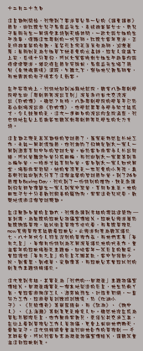 十二月二十九日

這星期剛開始，我便到了香港電台第一台的《講東講西》節目，與紅線女兒子馬鼎盛先生、表妹胡美屏女士、乾兒子吳雨先生一同接受主持劉天賜訪問，一起大談女姐的生平逸事，懷緬這位粵劇的一代宗師。紅線女當年來港，正是拜胡美屏的母親，著名花旦何芙蓮舅母為師，淵源甚廣；吳雨則是為女姐買下她喜愛的水晶鏈，經友人提議下上契，感情十分要好，所以大家當晚對女姐生平趣事均談得津津樂道。猶記得在節目完結前，馬鼎盛先生唱了幾句《余俠魂訴情》選段，乍聽之下，宛如他父親馬師曾，而他訴說的母子情亦令人動容。

在平安夜晚上，我特地回到油麻地戲院，觀賞八和粵劇學院學生與「粵劇新秀演出系列」演員進行首次交流演出《白蛇傳》。雖然７月時，八和粵劇學院的學員早已於高山劇場演出過《白蛇傳》，但學戲需要多學多做才能成才，令人鼓舞的是，這次一連兩日的演出均全院滿座，我也特地在台上感謝各位觀眾對粵劇新秀及學生的大力支持。

這星期三便是萬眾期待的聖誕節了，羅家英仍然在外地工作，未能一同共渡佳節，但我相約了好朋友劉太一家人一同到酒店享用中午的聖誕大餐。由於當日非常多人外出用膳，所以餐廳把午餐分成兩輪，而我與劉太一家需等到第二輪午餐，一時半才能享用午餐。當日劉太一家人四代同堂，場面非常熱鬧，她的曾孫更是一位可愛的小男孩，真高興我能與劉太分享了這個溫馨的聖誕節午餐。到了26日節禮日Boxing Day，我收到了一份特別的禮物，就是邀請到好友鄧智偉醫生一家人到家中聚餐，享用日本菜。他的兩位子女十分喜歡我飼養的寵物狗，常常逗奇兒玩耍，歡樂地渡過這個聖誕假期。

在這風和日麗的星期六，我獲邀請到赤柱的標誌建築物 – 美利樓，為無線的經典台拍攝宣傳短片。經典台頻道屬於無線網絡電視，能以衛星電視方法收看，而有線電視及now寬頻電視亦能觀看經典台。此頻道向來為觀眾播放七、八十年代令人印象深刻的電視作品，而他們亦有「每月之星」，每個月份特別為不同演員播放他的代表作，重溫當年的經典場面及主題曲，回味當年一眾巨星的風采。曾經擔任「每月之星」的巨星不繼其數，當中包括鄭少秋、劉青雲、劉德華、梁朝偉等，而經典台亦曾經以我的劇集作主題特輯播放。

這次來到赤柱，其實是為「我們的…周潤發」主題拍攝宣傳短片。周潤發確實是一個本地製造的巨星，他生於南丫島，曾經當過搬運工人、酒店服務生、計程車司機，一直努力工作，經過藝員訓練班訓練後，於《江湖小子》、《民間傳奇》等嶄露頭角，而《狂潮》、《網中人》、《上海灘》等劇集更是膾炙人口。雖然他現在成為電影界國際巨星，但作風非常親民，乘搭公共交通工具，在街上看到電視台工作人員拍攝，更會上前與他們聊天，毫無架子。這次特輯將會重溫我與他合作的電視劇 – 千王群英會，所以我當日亦為潤發拍攝宣傳短片，讓觀眾重溫這部經典劇集。